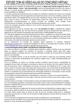 ESTUDE COM AS VÍDEO-AULAS DO CONCURSO VIRTUAL!
5.1.9 Os candidatos que porventura não dispuserem de acesso à Internet, poderão comparecer à Central
de Atendimento ao Candidato da CONSULPLAN, localizada na Digital LAN, Avenida Augusto de Lima, nº.
233 - Edifício Maleta - Centro - Belo Horizonte/MG, onde serão disponibilizados terminais com acesso à
Internet, no mesmo período mencionado no subitem 5.1.2 (exceto sábados, domingos e feriados), no
horário de 8h00min às 18h00min.
5.1.10 Caso, quando do processamento das inscrições, for verificada a existência de mais de uma inscrição
realizada e efetivada (por meio de pagamento ou isenção da taxa) por um mesmo candidato, somente será
considerada válida e homologada aquela que tiver sido realizada por último, sendo esta identificada pela
data e hora de envio, via Internet, do requerimento através do sistema de inscrições on-line da
CONSULPLAN. Consequentemente, as demais inscrições do candidato nesta situação serão
automaticamente canceladas, não cabendo reclamações posteriores nesse sentido.
5.1.10.1 As inscrições canceladas conforme o item anterior não gerarão direito a qualquer devolução de
pagamentos já efetivados.
5.2 O pagamento da taxa de inscrição após o dia 5 de dezembro de 2012, a realização de qualquer
modalidade de pagamento que não seja através da quitação da Guia de Recolhimento da União e/ou o
pagamento de valor distinto do estipulado neste Edital implica o CANCELAMENTO da inscrição.
5.2.1 Quando do pagamento da Guia de Recolhimento da União, o candidato tem o dever de conferir todos
os seus dados cadastrais e da inscrição nela registrados. As inscrições e/ou pagamentos que não forem
identificados pela CONSULPLAN devido a erro na informação de dados pelo candidato na referida guia não
serão aceitos, não cabendo reclamações posteriores neste sentido.
5.3 O comprovante de inscrição do candidato estará disponível no endereço eletrônico
http://www.consulplan.net na ocasião da divulgação do edital de convocação para as provas, sendo de
responsabilidade exclusiva do candidato a obtenção desse documento.
5.4 DAS DISPOSIÇÕES GERAIS SOBRE A INSCRIÇÃO NO CONCURSO PÚBLICO
5.4.1 Antes de efetuar a inscrição, o candidato deverá conhecer o edital e certificar-se de que preenche
todos os requisitos exigidos. No momento da inscrição, o candidato deverá optar pelo cargo/
área/especialidade a que deseja concorrer. Uma vez efetivada a inscrição, não será permitida, em hipótese
alguma, a sua alteração.
5.4.1.1 O candidato declara, no ato da inscrição, que tem ciência e aceita que, caso aprovado, deverá
entregar os documentos comprobatórios dos requisitos exigidos para o cargo/ área/especialidade por
ocasião da posse.
5.4.1.2 O candidato, ao realizar sua inscrição, também manifesta ciência quanto à possibilidade de
divulgação de seus dados em listagens e resultados no decorrer do certame, tais como aqueles relativos à
data de nascimento, notas e desempenho nas provas, ser pessoa com deficiência (se for o caso), entre
outros, tendo em vista que essas informações são essenciais para o fiel cumprimento da publicidade dos
atos atinentes ao concurso público. Não caberão reclamações posteriores neste sentido, ficando cientes
também os candidatos de que possivelmente tais informações poderão ser encontradas na rede mundial
de computadores através dos mecanismos de busca atualmente existentes.
5.4.2 É vedada a inscrição condicional, a extemporânea, a via postal, a via fax ou a via correio eletrônico.
5.4.3 É vedada a transferência do valor pago a título de taxa para terceiros, para outros cargos ou para
outros concursos.
5.4.4 Para efetuar a inscrição, é imprescindível o número de Cadastro de Pessoa Física (CPF) do candidato.
5.4.5 As informações prestadas na solicitação de inscrição serão de inteira responsabilidade do candidato,
dispondo a CONSULPLAN do direito de excluir do concurso público aquele que não preencher a solicitação
de forma completa e correta.
5.4.6 O valor referente ao pagamento da taxa de inscrição não será devolvido em hipótese alguma, salvo
em caso de anulação do certame ou do seu cancelamento por conveniência da Administração Pública.
5.4.7 Não haverá isenção total ou parcial do valor da taxa de inscrição, exceto para os candidatos
amparados pelo Decreto nº. 6.593, de 2 de outubro de 2008, publicado no Diário Oficial da União de 3 de
outubro de 2008.
5.4.7.1 Estará isento do pagamento da taxa de inscrição o candidato que, cumulativamente:
a) estiver inscrito no Cadastro Único para Programas Sociais do Governo Federal (CadÚnico), de que trata o
Decreto nº. 6.135, de 26 de junho de 2007; e
                                                     7
 