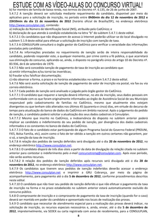 ESTUDE COM AS VÍDEO-AULAS DO CONCURSO VIRTUAL!
b) for membro de família de baixa renda, nos termos do Decreto nº. 6.135, de 26 de junho de 2007.
5.4.7.2 A isenção deverá ser solicitada mediante requerimento do candidato, disponível por meio do
aplicativo para a solicitação de inscrição, no período entre 0h00min do dia 12 de novembro de 2012 e
23h59min do dia 15 de novembro de 2012 (horário oficial de Brasília/DF), no endereço eletrônico
http://www.consulplan.net, contendo:
a) indicação do Número de Identificação Social (NIS), atribuído pelo CadÚnico; e
b) declaração de que atende à condição estabelecida na letra “b” do subitem 5.4.7.1 deste edital.
5.4.7.2.1 Os candidatos que não dispuserem de acesso à Internet poderão utilizar-se do local divulgado no
subitem 5.1.9 deste edital para efetuar a solicitação de inscrição com isenção de taxa.
5.4.7.3 A CONSULPLAN consultará o órgão gestor do CadÚnico para verificar a veracidade das informações
prestadas pelo candidato.
5.4.7.4 As informações prestadas no requerimento de isenção serão de inteira responsabilidade do
candidato, podendo responder este, a qualquer momento, por crime contra a fé pública, o que acarretará
sua eliminação do concurso, aplicando-se, ainda, o disposto no parágrafo único do artigo 10 do Decreto nº.
83.936, de 6 de setembro de 1979.
5.4.7.5 Não será concedida isenção de pagamento de taxa de inscrição ao candidato que:
a) omitir informações e/ou torná-las inverídicas;
b) fraudar e/ou falsificar documentação;
c) não observar a forma, o prazo e os horários estabelecidos no subitem 5.4.7.2 deste edital.
5.4.7.6 Não será aceita solicitação de isenção de pagamento de valor de inscrição via postal, via fax ou via
correio eletrônico.
5.4.7.7 Cada pedido de isenção será analisado e julgado pelo órgão gestor do CadÚnico.
5.4.7.7.1 O candidato que requerer a isenção deverá informar, no ato da inscrição, seus dados pessoais em
conformidade com os que foram originalmente informados ao órgão de Assistência Social de seu Município
responsável pelo cadastramento de famílias no CadÚnico, mesmo que atualmente eles estejam
divergentes ou que tenham sido alterados nos últimos 45 (quarenta e cinco) dias, em virtude do decurso de
tempo para atualização do banco de dados do CadÚnico em âmbito nacional. Após o julgamento do pedido
de isenção, o candidato poderá solicitar a atualização dos seus dados cadastrais à Consulplan.
5.4.7.7.2 Mesmo que inscrito no CadÚnico, a inobservância do disposto no subitem anterior poderá
implicar ao candidato o indeferimento do seu pedido de isenção, por divergência dos dados cadastrais
informados e os constantes no banco de dados do CadÚnico.
5.4.7.7.3 O fato de o candidato estar participando de algum Programa Social do Governo Federal (PROUNI,
FIES, Bolsa Família, etc), assim como o fato de ter obtido a isenção em outros certames não garantem, por
si só, a isenção da taxa de inscrição.
5.4.7.8 A relação dos pedidos de isenção deferidos será divulgada até o dia 20 de novembro de 2012, no
endereço eletrônico http://www.consulplan.net.
5.4.7.8.1 O candidato disporá de três dias úteis a partir da data de divulgação da relação citada no subitem
anterior para contestar o indeferimento pelo e-mail concursotremg@consulplan.com. Após esse período,
não serão aceitos recursos.
5.4.7.8.2 A relação dos pedidos de isenção deferidos após recursos será divulgada até o dia 28 de
novembro de 2012, no endereço eletrônico http://www.consulplan.net.
5.4.7.9 Os candidatos que tiverem seus pedidos de isenção indeferidos deverão acessar o endereço
eletrônico http://www.consulplan.net e imprimir a GRU Cobrança, por meio da página de
acompanhamento, para pagamento até o dia 5 de dezembro de 2012, conforme procedimentos descritos
neste edital.
5.4.7.10 O candidato que não tiver seu pedido de isenção deferido e que não efetuar o pagamento da taxa
de inscrição na forma e no prazo estabelecido no subitem anterior estará automaticamente excluído do
concurso público.
5.4.8 O comprovante de inscrição e o comprovante de pagamento da taxa de inscrição (quando for o caso)
deverá ser mantido em poder do candidato e apresentado nos locais de realização das provas.
5.4.9 O candidato que necessitar de atendimento especial para a realização das provas deverá indicar, na
solicitação de inscrição, os recursos especiais necessários e, ainda, enviar, até o dia 5 de dezembro de
2012, impreterivelmente, via SEDEX ou carta registrada com aviso de recebimento, para a CONSULPLAN,
                                                     8
 