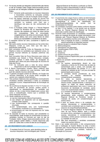 11
11.4 Os recursos deverão ser interpostos exclusivamente pela Internet,
no site da Fundação Carlos Chagas (www.concursosfcc.com.br),
de acordo com as instruções constantes na página do Concurso
Público.
11.4.1 Somente serão apreciados os recursos interpostos
e transmitidos conforme as instruções contidas
neste Edital e no site da Fundação Carlos Chagas.
11.4.2 No espaço reservado às razões do recurso fica
VEDADA QUALQUER IDENTIFICAÇÃO (nome do
candidato ou qualquer outro meio que o
identifique) sob pena de não conhecimento do
recurso.
11.4.3 A Fundação Carlos Chagas e o Tribunal Regional
Eleitoral de Rondônia não se responsabilizam por
recursos não recebidos por motivo de ordem técnica
dos computadores, falha de comunicação,
congestionamento das linhas de comunicação, falta de
energia elétrica, bem como outros fatores de ordem
técnica que impossibilitem a transferência de dados.
11.5 O candidato deverá ser claro, consistente e objetivo em
seu pleito.
11.6 Não serão aceitos recursos interpostos por fac-símile (fax),
telegrama, e-mail ou outro meio que não seja o
especificado neste Edital.
11.7. Será concedida vista da Folha de Respostas da Prova
Objetiva a todos os candidatos que realizaram prova, no
período recursal referente ao resultado preliminar das
Provas.
11.8 Será concedida Vista da Prova Discursiva para todos os
candidatos que tiveram a Prova Discursiva corrigida,
conforme Capítulo 9 deste Edital, da divulgação do
resultado até o último dia para interposição de recursos de
Vista das Provas.
11.8.1 As instruções para a vista de prova estarão
disponíveis no site da Fundação Carlos Chagas.
11.9 A Banca Examinadora constitui última instância para
recurso, sendo soberana em suas decisões, razão pela
qual não caberão recursos adicionais.
11.10 O gabarito divulgado poderá ser alterado, em função dos
recursos interpostos, e as provas serão corrigidas de
acordo com o gabarito oficial definitivo.
11.11 O(s) ponto(s) relativo(s) à(s) questão(ões) eventualmente
anulada(s) será(ão) atribuído(s) a todos os candidatos
presentes à prova, independentemente de formulação de
recurso.
11.12 Na ocorrência do disposto nos itens 11.10 e 11.11 e/ou em
caso de provimento de recurso, poderá ocorrer a
classificação ou desclassificação do candidato que
obtiver, ou não, a nota mínima exigida para a prova, bem
como a reclassificação, mesmo que o candidato não
tenha interposto recursos.
11.13 Serão indeferidos os recursos:
a) cujo teor desrespeite a Banca Examinadora;
b) que estejam em desacordo com as especificações
contidas neste Capítulo;
c) cuja fundamentação não corresponda à questão
recursada;
d) sem fundamentação e/ou com fundamentação
inconsistente, incoerente ou os intempestivos;
e) encaminhados por meio da Imprensa e/ou de “redes
sociais online”.
11.14 As respostas de todos os recursos, quer procedentes ou
improcedentes, serão levadas ao conhecimento de todos os
candidatos inscritos no Concurso por meio do site da
Fundação Carlos Chagas (www.concursosfcc.com.br), não
tendo qualquer caráter didático, e ficarão disponíveis pelo
prazo de 7 (sete) dias a contar da data de sua divulgação.
XII. DO PROVIMENTO DOS CARGOS
12.1 O resultado final do Concurso, após decididos todos os
recursos interpostos, será homologado pelo Tribunal
Regional Eleitoral de Rondônia e publicado no Diário
Oficial da União e disponibilizado no site da Fundação
Carlos Chagas (www.concursosfcc.com.br).
XIII. DO PROVIMENTO DOS CARGOS
13.1 O provimento dos cargos ficará a critério da Administração
do Tribunal Regional Eleitoral de Rondônia e obedecerá,
rigorosamente, à ordem de classificação por
Cargo/Área/Especialidade, de acordo com as
necessidades do Tribunal.
13.2 Os candidatos nomeados serão lotados conforme disposto
no item 1.5 do Capítulo 1 e de acordo com as normas
internas do Tribunal Regional Eleitoral de Rondônia,
observada a estrita ordem de classificação.
13.3 Somente serão empossados os candidatos considerados
aptos em inspeção de saúde de caráter eliminatório, a ser
realizada pelo Tribunal Regional Eleitoral de Rondônia,
incluindo os candidatos inscritos como deficientes.
13.3.1 Para a inspeção de saúde, o candidato nomeado
deverá apresentar os seguintes exames:
a) Glicose de jejum e colesterol total e frações;
b) Eletrocardiograma;
c) Hemograma com plaquetas;
d) Transaminases (TGO e TGP);
e) Gama – GT;
f) Creatinina;
g) Exame comum de urina (EQU);
h) Citologia oncótica (Papanicolau) para os candidatos do
sexo feminino;
i) Exame de sanidade mental elaborado por psicólogo ou
psiquiatra.
13.3.2 Os exames apresentados devem ter sido
realizados a menos de 30 (trinta) dias da data da
apresentação para a posse, com exceção dos
exames relacionados nas alíneas “h” e “i” que
poderão ter validade de até 1 (um) ano da data da
apresentação para a posse.
13.3.3 O candidato deverá providenciar, às suas
expensas, os exames laboratoriais e
complementares necessários.
13.3.4 Em todos os exames laboratoriais e
complementares, além do nome do candidato,
deverá constar, obrigatoriamente, a assinatura e o
registro no órgão de classe específico do
profissional responsável, bem como o número de
documento de identidade do candidato, sendo
motivo de inautenticidade desses a inobservância
ou a omissão do referido número.
13.3.5 Os exames laboratoriais e complementares
apresentados serão avaliados pelo Tribunal
Regional Eleitoral de Rondônia, durante a
inspeção de saúde, em complementação ao
exame clínico.
13.3.6 A partir do exame clínico e da avaliação dos
exames laboratoriais e complementares, o
candidato será considerado apto ou inapto para o
exercício do Cargo/Área/Especialidade.
13.3.7 O Tribunal Regional Eleitoral de Rondônia, por
meio de sua Perícia Médica, após a análise
do exame clínico, psicológico ou psiquiátrico e dos
exames laboratoriais e complementares dos
candidatos, emitirá parecer conclusivo da aptidão
ou inaptidão de cada um.
13.3.8 Não será empossado o candidato considerado
inapto nos exames médicos.
13.4 Dado o seu caráter eliminatório, o não comparecimento
para a realização do Exame Médico na data e horário
agendado pelo Tribunal Regional Eleitoral de Rondônia, e
comunicado previamente ao candidato, implicará na
eliminação do Concurso.
ESTUDE COM AS VIDEOAULAS DO SITE CONCURSO VIRTUAL!
 