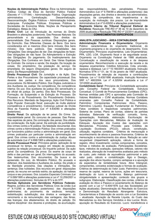 14
Noções de Administração Pública: Ética na Administração
Pública: Código de Ética do Servidor Público Federal
(Decreto nº 1.171/94) – Administração Pública. Organização
administrativa. Centralização. Descentralização.
Desconcentração. Órgãos Públicos – Administração Indireta.
Autarquias. Fundações Públicas. Empresas Públicas e
Sociedades de Economia Mista. Noções de Planejamento
Estratégico. Metas do CNJ.
Direito Civil: Lei de Introdução às normas do Direito
Brasileiro e alterações posteriores. Das Pessoas Naturais: Da
personalidade e da capacidade; Dos direitos da
personalidade. Das Pessoas Jurídicas: Disposições gerais.
Do Domicílio. Das Diferentes Classes de Bens: Dos bens
considerados em si mesmos (Dos bens imóveis; Dos bens
móveis); Dos bens públicos. Das modalidades das
Obrigações: Das obrigações de dar; Das obrigações de fazer;
Das obrigações de não fazer. Do Adimplemento e Extinção
das Obrigações: Do pagamento. Do Inadimplemento das
Obrigações. Dos Contratos em Geral. Das Várias Espécies
de Contrato: Da compra e venda; Da doação; Da locação de
coisas; Do empréstimo; Da prestação de serviço; Da
empreitada; Do seguro (Disposições gerais; Do seguro de
dano). Da Responsabilidade Civil.
Direito Processual Civil: Da Jurisdição e da Ação. Das
Partes e dos Procuradores: Da capacidade processual; Dos
deveres das partes e dos seus procuradores; Dos
procuradores. Do Ministério Público. Dos Órgãos Judiciários e
dos Auxiliares da Justiça: Da competência; Da competência
interna; Do juiz; Dos auxiliares da justiça (Do serventuário e
do oficial de justiça; Do perito). Dos Atos Processuais. Da
Formação, da Suspensão e da Extinção do Processo. Do
Processo e do Procedimento. Do Procedimento Ordinário.
Dos Recursos. Mandado de Segurança, Ação Civil Pública e
Ação Popular. Execução fiscal: execução de multa eleitoral
(competência e procedimento). Cobrança judicial da Dívida
Ativa da Fazenda Pública (Lei nº 6.830/80 e alterações
posteriores).
Direito Penal: Da aplicação da lei penal. Do Crime. Da
imputabilidade penal. Do concurso de pessoas. Das Penas:
Das espécies de pena; Da cominação das penas; Dos efeitos
da condenação. Da Ação penal. Da extinção da punibilidade.
Dos crimes contra a fé pública: Da falsidade documental. Dos
crimes contra a Administração Pública: Dos crimes praticados
por funcionário público contra a administração em geral; Dos
crimes praticados por particular contra a administração em
geral; Dos crimes contra a administração da Justiça. Abuso
de autoridade (Lei nº 4.898/1965 e alterações posteriores).
Direito Processual Penal: Princípios gerais: aplicação da lei
processual no tempo, no espaço em relação às pessoas;
sujeitos da relação processual. Do Inquérito policial. Da ação
penal. Da competência. Da prova: Do exame de corpo de
delito e das perícias em geral; Do interrogatório do acusado;
Das testemunhas; Dos documentos; Da busca e da
apreensão. Do Juiz, do Ministério Público, Do acusado e
defensor, dos Assistentes e Auxiliares da Justiça. Da prisão e
da liberdade provisória. Das citações e intimações. Da
sentença. Das nulidades. Dos recursos em geral: disposições
gerais; do recurso em sentido estrito; da apelação; do habeas
corpus e seu processo. Dos Juizados Especiais Criminais (Lei
nº 9.099/1995 e alterações posteriores e Lei nº 10.259/2001 e
alterações posteriores). Súmulas do STJ e do STF.
Normas Aplicáveis aos Servidores Públicos Federais:
Regime Jurídico dos Servidores Públicos Civis da União (Lei
nº 8.112/90 e alterações posteriores): das disposições
preliminares; do provimento; da vacância; remoção;
redistribuição; substituição; dos direitos e vantagens: do
vencimento e da remuneração; das vantagens; das férias;
das licenças; dos afastamentos; do direito de petição. Do
regime disciplinar: dos deveres e proibições, da acumulação;
das responsabilidades, das penalidades. Processo
Administrativo (Lei nº 9.784/99 e alterações posteriores): das
disposições gerais; dos direitos e deveres dos administrados;
princípios; da competência; dos impedimentos e da
suspeição; da motivação; dos prazos. Lei de Improbidade
Administrativa (Lei nº 8.429/92 e alterações posteriores).
Regimento Interno do Tribunal Regional Eleitoral de
Rondônia: Resolução TRE-RO nº 36 de 10 de dezembro de
2009 atualizada e Resolução TRE-RO nº 22/2011 atualizada.
CONHECIMENTOS ESPECÍFICOS
ANALISTA JUDICIÁRIO – ÁREA CONTABILIDADE
Administração Financeira e Orçamentária: Orçamento
Público: características do orçamento tradicional, do
orçamento-programa e do orçamento de desempenho. Ciclo
Orçamentário. Princípios orçamentários. Leis Orçamentárias:
PPA, LDO, LOA. Orçamento fiscal e de seguridade social.
Orçamento na Constituição Federal de 1988 atualizada.
Conceituação e classificação da receita e da despesa
orçamentária. Reconhecimento e execução da receita e da
despesa orçamentária. Créditos Adicionais. Cota, provisão,
repasse e destaque. Lei n.º 10.180/2001 atualizada. Instrução
Normativa STN n.º 01, de 15 de janeiro de 1997 atualizada.
Procedimentos de retenção de impostos e contribuições
federais. Lei n.º 9.430/1996 atualizada. Instrução Normativa
SRF n.º 480/2004. Lei nº 4.320/64 atualizada e Lei nº
101/2000 atualizada.
Contabilidade Geral: Princípios de Contabilidade aprovados
pelo Conselho Federal de Contabilidade. Estrutura
Conceitual. O Comitê de Pronunciamentos Contábeis (CPC).
Normas emitidas pelo CPC e aprovadas pela Comissão de
Valores Mobiliários – CVM atualizadas. Normas Contábeis
emanadas pelo Conselho Federal de Contabilidade.
Patrimônio: Componentes Patrimoniais: Ativo, Passivo,
Patrimônio Líquido). Equação Fundamental do Patrimônio.
Fatos contábeis e respectivas variações patrimoniais.
Sistema de contas; Plano de contas, sistema de partidas
dobradas. Balancete de verificação: conceito, forma,
apresentação, finalidade, elaboração. Escrituração de
Operações com Mercadorias. Métodos de Avaliação de
Estoques. Apuração dos Custos das operações com
Mercadorias. Provisões. Provisão para Créditos de
Liquidação Duvidosos (PCLD), cálculo, constituição,
utilização, registros contábeis. Critérios de mensuração e
reconhecimento de ativos e passivos financeiros. Critérios de
mensuração e reconhecimento dos ativos. Redução ao valor
recuperável (Impairment) aplicação, cálculo e forma de
registro. Ativo Investimento: contas componentes, conceitos,
formas e métodos de avaliação, Participações Societárias:
tipos, métodos de avaliação, operações reflexas, valores não
realizados, alienação de investimentos avaliados pelo método
de custo, pelo método de equivalência patrimonial e pelo
valor justo, cálculo e contabilização. Ágio e Deságio,
apuração dos ativos líquidos, compra vantajosa e a apuração
da expectativa de rentabilidade futura. Ativo Intangível,
componentes, conceitos evidenciação e formas de avaliação.
Critérios de determinação do Valor Justo. Patrimônio Líquido:
reserva de capital, reserva de lucros, ações em tesouraria,
destinação do lucro e dividendos. Balanço patrimonial:
obrigatoriedade e apresentação; conteúdo dos grupos e
subgrupos. Elaboração. Classificação das contas, critérios de
avaliação do Ativo e Passivo e Levantamento do Balanço de
acordo com a Lei n.º 6.404/1976 (Lei das Sociedades por
Ações atualizada). Demonstração do Resultado do Exercício
e Demonstração do Resultado Abrangente: Estrutura,
Características e Elaboração de acordo com a Lei Societária
– atualizada. Apuração da Receita Líquida, do Custo das
Mercadorias ou dos Serviços Vendidos e dos Lucros: Bruto,
apuração do Resultado do Exercício. Lucro: transferência e
ESTUDE COM AS VIDEOAULAS DO SITE CONCURSO VIRTUAL!
 