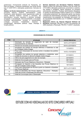16
posteriores). Fornecimento Gratuito de Transporte, em
Dias de Eleição, a Eleitores Residentes nas Zonas Rurais
(Lei nº 6.091/1974 e alterações posteriores). Súmulas do
TSE.
Noções de Direito Administrativo: Administração pública:
princípios básicos. Poderes administrativos: poder
hierárquico, poder disciplinar, poder regulamentar, poder de
polícia. Serviços Públicos: conceito e princípios. Ato
administrativo: conceito, requisitos e atributos; anulação,
revogação e convalidação; discricionariedade e vinculação.
Contratos administrativos: conceito e características.
Licitação: princípios, modalidades, dispensa e
inexigibilidade. Servidores públicos: cargo, emprego e
função públicos.
Normas Aplicáveis aos Servidores Públicos Federais:
Regime Jurídico dos Servidores Públicos Civis da União (Lei
nº 8.112/90 e alterações posteriores): provimento e vacância;
dos direitos e vantagens; regime disciplinar; do processo
administrativo disciplinar. Processo Administrativo Disciplinar
no âmbito da Administração Pública Federal (Lei nº 9.784/99
e alterações posteriores): das disposições gerais; dos direitos
e deveres dos administrados; princípios; da competência; dos
impedimentos e da suspeição; da motivação; dos prazos. Lei
de Improbidade Administrativa (Lei nº 8.429/92 e alterações
posteriores).
Regimento Interno do Tribunal Regional Eleitoral de
Rondônia: Resolução TRE-RO nº 36 de 10 de dezembro de
2009 atualizada e Resolução TRE-RO nº 22/2011 atualizada.
ANEXO II
CRONOGRAMA DE ATIVIDADES
TRIBUNAL REGIONAL ELEITORAL DE RONDÔNIA
ITEM ATIVIDADE DATAS PREVISTAS
1
Solicitação de Isenção do pagamento do valor de inscrição
(exclusivamente via Internet).
03/10 a 07/10/2013
2 Período de inscrições (exclusivamente via Internet). 03/10 a 23/10/2013
3
Divulgação dos pedidos de isenção deferidos e indeferidos no site
da Fundação Carlos Chagas.
11/10/2013
4
Prazo para interposição de recursos contra o resultado dos pedidos
de isenção.
14/10 e 15/10/2013
5
Divulgação dos pedidos de isenção deferidos e indeferidos, após
análise de recursos no site da Fundação Carlos Chagas.
21/10/2013
6 Último dia para pagamento do valor da inscrição. 23/10/2013
7 Edital de Convocação para as Provas. 06/11/2013
8 Aplicação das Provas Objetivas e Discursiva – Redação. 17/11/2013
9
Divulgação do Gabarito e das Questões das Provas Objetivas no
site da Fundação Carlos Chagas.
19/11/2013
10
Prazo para interposição de recursos quanto ao Gabarito e Questões
das Provas Objetivas
20/11 e 21/11/2013
11
Edital de Resultado das Provas Objetivas, Discursiva – Redação,
Vista das Provas e Respostas dos Recursos.
17/01/2014
12 Edital de Convocação para o Desempate. 18/02/2014
ESTUDE COM AS VIDEOAULAS DO SITE CONCURSO VIRTUAL!
 