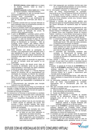 3
- R$ 85,00 (oitenta e cinco reais) para os cargos
de Analista Judiciário, todas as áreas e
especialidades.
- R$ 65,00 (sessenta e cinco reais) para o cargo
de Técnico Judiciário – Área Administrativa.
4.3.3.1 O pagamento do valor da inscrição deverá
necessariamente ser feito em espécie.
4.3.4 Somente serão processadas as inscrições
preenchidas corretamente e cujo recolhimento do
valor da inscrição seja confirmado pelo Banco do
Brasil.
4.3.5 O candidato somente terá sua inscrição efetivada se
forem realizados todos os procedimentos previstos no
item 4.3 e subitens deste Capítulo.
4.3.6 É dever do candidato manter sob sua guarda cópia do
Requerimento de Inscrição e da GRU-SIMPLES paga,
inclusive quando da realização das provas, de
maneira a dirimir eventuais dúvidas.
4.3.7 A partir de 28/10/2013, o candidato poderá conferir,
no endereço eletrônico da Fundação Carlos Chagas,
se os dados da inscrição efetuada pela Internet foram
recebidos e o valor da inscrição foi pago. Em caso
negativo, o candidato deverá entrar em contato com o
Serviço de Atendimento ao Candidato – SAC da
Fundação Carlos Chagas, pelo telefone (0XX11)
3723-4388, de segunda a sexta-feira, em dias úteis,
das 10 às 16 horas (horário de Brasília), para verificar
o ocorrido.
4.3.8 Serão tornadas sem efeito as solicitações de
inscrição, cujos pagamentos forem efetuados após a
data estabelecida no item 4.2 deste Capítulo, não
sendo devido ao candidato qualquer ressarcimento da
importância paga após a data de encerramento das
inscrições.
4.3.9 Não será aceito pedido de devolução do pagamento
do valor da inscrição, ainda que superior ou em
duplicidade.
4.3.10 O candidato inscrito não deverá enviar cópia do
documento de identidade, sendo de sua exclusiva
responsabilidade a informação dos dados cadastrais
no ato de inscrição, sob as penas da lei.
4.3.11 A Fundação Carlos Chagas e o Tribunal Regional
Eleitoral de Rondônia não se responsabilizam por
solicitações de inscrições via Internet não recebidas
por motivo de ordem técnica dos computadores,
falhas de comunicação, congestionamento das linhas
de comunicação, falta de energia elétrica, bem como
outros fatores que impossibilitem a transferência de
dados.
4.3.12 O descumprimento das instruções para inscrição
implicará a sua não efetivação.
4.4 Ao inscrever-se o candidato deverá indicar no Formulário de
Inscrição o Código da Opção de Cargo/Área/Especialidade,
conforme o Capítulo 2 deste Edital e da barra de opções do
Formulário de Inscrição via Internet.
4.5 Ao inscrever-se no Concurso é recomendado ao candidato
observar atentamente as informações sobre a aplicação das
provas (Capítulo 7, item 7.1) uma vez que só poderá
concorrer a um Cargo/Área/ Especialidade por período de
aplicação.
4.5.1 O candidato que efetivar mais de uma inscrição para
o mesmo período de aplicação das provas, terá
somente a última inscrição validada. Não sendo
possível identificar a última inscrição efetivada, todas
poderão ser canceladas.
4.5.1.1 O cancelamento das inscrições terá como
base os procedimentos descritos abaixo:
a) as datas em que forem efetivados os
pagamentos dos boletos bancários;
b) para boletos bancários com a mesma
data de pagamento, será considerado o
último número do pedido registrado em
cada boleto bancário.
4.5.2 Será assegurado aos candidatos inscritos para mais
de um Cargo/Área/Especialidade, em turnos distintos,
a realização das provas no mesmo local.
4.6 As informações prestadas no Formulário de Inscrição
serão de inteira responsabilidade do candidato,
reservando-se ao Tribunal Regional Eleitoral de Rondônia
e à Fundação Carlos Chagas o direito de excluir do
Concurso Público aquele que não preencher o documento
oficial de forma completa, correta e/ou fornecer dados
inverídicos ou falsos.
4.7 Efetivada a inscrição não serão aceitos pedidos para
alteração de opção de Cargo/Área/Especialidade, bem como
não haverá devolução da importância paga em hipótese
alguma.
4.8 Não serão aceitas inscrições isentas do pagamento do valor
da inscrição, com exceção ao cidadão amparado pelo
Decreto Federal nº 6.593/2008, que comprove estar inscrito
no Cadastro Único para Programas Sociais do Governo
Federal – CadÚnico, e renda familiar mensal igual ou inferior
a três salários mínimos ou renda familiar per capita de até
meio salário mínimo mensal, conforme o referido Decreto.
4.8.1 A comprovação no Cadastro Único para Programas
Sociais será feita pela indicação do Número de
Identificação Social – NIS, além dos dados solicitados
no Requerimento de Isenção via Internet.
4.8.2 Considera-se renda familiar a soma dos rendimentos
brutos auferidos por todos os membros da família e
renda familiar per capita a divisão da renda familiar
pelo total de indivíduos da família.
4.8.3 A veracidade das informações prestadas pelo
candidato, no Requerimento de Isenção, será
consultada junto ao órgão gestor do CadÚnico,
vinculado ao Ministério do Desenvolvimento Social e
Combate à Fome.
4.9 Para solicitar a isenção de pagamento do valor da
inscrição, de que trata o item anterior, o candidato deverá
efetuar a inscrição isenta conforme os procedimentos a
seguir:
a) acessar no período de 10 horas do dia 03/10/2013 às 14
horas do dia 07/10/2013, observado o horário de Brasília, o
endereço eletrônico da Fundação Carlos Chagas
(www.concursosfcc.com.br) e os links referentes ao
Concurso Público, ler e aceitar o requerimento para
inscrição isenta de pagamento;
b) indicar o Número de Identificação Social – NIS, além dos
dados solicitados no requerimento de inscrição isenta, via
Internet.
4.10 As informações prestadas no requerimento de isenção
serão de inteira responsabilidade do candidato,
respondendo civil e criminalmente pelo teor das
afirmativas.
4.11 Não será concedida isenção de pagamento do valor de
inscrição ao candidato que:
a) deixar de efetuar a inscrição pela Internet;
b) omitir informações e/ou torná-las inverídicas;
c) fraudar e/ou falsificar documentos.
4.12 Declaração falsa sujeitará o candidato às sanções
previstas em lei, aplicando-se, ainda, o disposto no
parágrafo único do art. 10 do Decreto Federal nº
83.936/1979.
4.12.1 A qualquer tempo poderão ser realizadas
diligências relativas à situação declarada pelo
candidato, deferindo-se ou não seu pedido.
4.13 A partir do dia 11/10/2013 o candidato deverá verificar no
endereço eletrônico da Fundação Carlos Chagas
(www.concursosfcc.com.br) os resultados da análise das
inscrições isentas do pagamento do valor da inscrição,
observados os motivos de indeferimento.
4.14 O candidato que tiver sua inscrição isenta de pagamento
do valor da inscrição deferida terá sua inscrição validada,
não gerando boleto para pagamento de inscrição.
4.15 O candidato que tiver sua inscrição isenta do valor de
inscrição indeferida poderá apresentar recurso no prazo
ESTUDE COM AS VIDEOAULAS DO SITE CONCURSO VIRTUAL!
 
