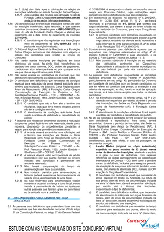 4
de 2 (dois) dias úteis após a publicação da relação de
inscrições indeferidas no site da Fundação Carlos Chagas.
4.15.1 Após a análise dos recursos será divulgada no site da
Fundação Carlos Chagas (www.concursosfcc.com.br)
a relação de inscrições deferidas e indeferidas.
4.16 Os candidatos que tiverem suas inscrições isentas do valor
da inscrição indeferidas, após recursos, e que queiram
participar do certame, deverão gerar a GRU-SIMPLES por
meio do site da Fundação Carlos Chagas e efetivar seu
pagamento até a data limite de pagamento de inscrição
23/10/2013.
4.16.1 O candidato que não regularizar sua inscrição por
meio do pagamento da GRU-SIMPLES terá o
pedido de inscrição invalidado.
4.17 O Tribunal Regional Eleitoral de Rondônia e a Fundação
Carlos Chagas eximem-se das despesas com viagens e
estada dos candidatos para prestar as provas do
Concurso.
4.18 Não serão aceitas inscrições por depósito em caixa
eletrônico, via postal, fac-símile (fax), transferência ou
depósito em conta corrente, DOC, ordem de pagamento,
condicionais e/ou extemporâneas ou por qualquer outra
via que não as especificadas neste Edital.
4.19 Não serão aceitas as solicitações de inscrição que não
atenderem rigorosamente ao estabelecido neste Edital.
4.20 O candidato sem deficiência que necessitar de condição
especial para realização da prova deverá solicitá-la até o
término das inscrições, via Sedex ou Carta Registrada com
Aviso de Recebimento (AR), à Fundação Carlos Chagas
(Coordenação de Execução de Projetos – Ref.:
Solicitação/Concurso Público – TRE – RONDÔNIA – Av.
Prof. Francisco Morato, 1565, Jardim Guedala – São Paulo
– SP – CEP 05513-900).
4.20.1 O candidato que não o fizer até o término das
inscrições, seja qual for o motivo alegado, poderá
não ter a condição atendida.
4.20.2 O atendimento às condições solicitadas ficará
sujeito à análise de viabilidade e razoabilidade do
pedido.
4.21 A lactante que necessitar amamentar durante a realização
das provas poderá fazê-lo em sala reservada, desde que o
requeira, observando os procedimentos constantes a
seguir, para adoção das providências necessárias.
4.21.1 A lactante deverá encaminhar sua solicitação, até
o término das inscrições, via Sedex ou Carta
Registrada com Aviso de Recebimento (AR), à
Fundação Carlos Chagas (Coordenação de
Execução de Projetos – Ref.:
Solicitação/Concurso Público – TRE–RO – Av.
Prof. Francisco Morato, 1565, Jardim Guedala –
São Paulo – SP – CEP 05513-900).
4.21.2 A criança deverá estar acompanhada de adulto
responsável por sua guarda (familiar ou terceiro
indicado pela candidata) e permanecer em
ambiente reservado.
4.21.3 Não haverá compensação do tempo de
amamentação em favor da candidata.
4.21.4 Nos horários previstos para amamentação, a
lactante poderá ausentar-se temporariamente da
sala de prova, acompanhada de uma fiscal.
4.21.5 Na sala reservada para amamentação ficarão
somente a lactante, a criança e uma fiscal, sendo
vedada a permanência de babás ou quaisquer
outras pessoas que tenham grau de parentesco
ou de amizade com a candidata.
V. DAS INSCRIÇÕES PARA CANDIDATOS COM
DEFICIÊNCIA
5.1 Às pessoas com deficiência, que pretendam fazer uso das
prerrogativas que lhes são facultadas no inciso VIII do artigo
37 da Constituição Federal, no artigo 37 do Decreto Federal
nº 3.298/1999, é assegurado o direito de inscrição para os
cargos em Concurso Público, cujas atribuições sejam
compatíveis com a deficiência de que são portadoras.
5.2 Em obediência ao disposto no Decreto nº 5.296/2004,
Decreto nº 3.298/1999, artigo 5º, § 2º, ser-lhes-á
reservado o percentual de 5% (cinco por cento) das
vagas existentes, que vierem a surgir ou forem criadas no
prazo de validade do Concurso, para cada Cargo/Área/
Especialidade.
5.2.1 O primeiro candidato com deficiência classificado no
Concurso Público será nomeado para ocupar a quinta
vaga aberta, enquanto os demais serão nomeados a
cada intervalo de vinte cargos providos (§ 3º do artigo
12 da Resolução TSE nº 21.899/2004).
5.3 Consideram-se pessoas com deficiência aquelas que se
enquadram nas categorias relacionadas no artigo 4º do
Decreto Federal nº 3.298/1999 e suas alterações, e na
Súmula 377 do Superior Tribunal de Justiça – STJ.
5.3.1 Não constitui obstáculo à inscrição ou ao exercício
das atribuições pertinentes ao Cargo/Área/
Especialidade a utilização de material tecnológico ou
de uso habitual por parte dos candidatos com
deficiência.
5.4 As pessoas com deficiência, resguardadas as condições
especiais previstas no Decreto Federal nº 3.298/1999,
particularmente em seu artigo 40, participarão do Concurso
em igualdade de condições com os demais candidatos, no
que se refere ao conteúdo das provas, à avaliação e aos
critérios de aprovação, ao dia, horário e local de aplicação
das provas, e à nota mínima exigida para todos os demais
candidatos.
5.4.1 Os benefícios previstos no referido artigo, §§ 1º e 2º,
deverão ser requeridos por escrito, durante o período
das inscrições, via Sedex ou Carta Registrada com
Aviso de Recebimento (AR), à Fundação Carlos
Chagas.
5.4.2 O atendimento às condições solicitadas ficará sujeito
à análise de viabilidade e razoabilidade do pedido.
5.5 No ato da inscrição o candidato deverá declarar ser pessoa
com deficiência e especificá-la. Para tanto, deverá
encaminhar, durante o período de inscrições, via Sedex ou
Carta Registrada com Aviso de Recebimento (AR), à
Fundação Carlos Chagas (Coordenação de Execução de
Projetos – Ref.: Laudo Médico – Concurso Público do
TRE/RO – Av. Professor Francisco Morato, 1565, Jardim
Guedala – São Paulo – SP – CEP 05513-900),
considerando, para este efeito, a data da postagem, os
documentos a seguir:
a) Laudo Médico (original ou cópia autenticada)
expedido no prazo máximo de 12 (doze) meses
antes do término das inscrições, atestando a espécie
e o grau ou nível de deficiência, com expressa
referência ao código correspondente da Classificação
Internacional de Doença – CID, bem como a provável
causa da deficiência, inclusive para assegurar previsão
de adaptação da sua prova, informando, também, o seu
nome, documento de identidade (RG), número do CPF
e opção de Cargo/Área/Especialidade;
b) O candidato com deficiência visual, que necessitar de
prova especial em Braile, ou Ampliada, ou leitura de
sua prova, além do envio da documentação indicada
na letra “a” deste item, deverá encaminhar solicitação
por escrito, até o término das inscrições,
especificando o tipo de deficiência;
c) O candidato com deficiência auditiva, que necessitar
do atendimento do intérprete de Língua Brasileira de
Sinais, além do envio da documentação indicada na
letra “a” deste item, deverá encaminhar solicitação por
escrito, até o término das inscrições;
d) O candidato com deficiência que necessitar de tempo
adicional para realização das provas, além do envio
da documentação indicada na letra “a” deste item,
ESTUDE COM AS VIDEOAULAS DO SITE CONCURSO VIRTUAL!
 