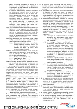 5
deverá encaminhar solicitação, por escrito, até o
término das inscrições, com justificativa
acompanhada de parecer emitido por especialista
da área de sua deficiência.
e) O candidato com deficiência física, que necessitar
de atendimento especial, além do envio da
documentação indicada na letra “a” deste item.
Deverá solicitar, por escrito, até o término das
inscrições, mobiliário adaptado e espaços
adequados para a realização da prova,
designação de fiscal para auxiliar no manuseio
das provas discursivas e transcrição das
respostas, salas de fácil acesso, banheiros
adaptados para cadeira de rodas etc,
especificando o tipo de deficiência.
5.5.1 Aos candidatos com deficiência visual (cegos) que
solicitarem prova especial em Braile serão
oferecidas provas nesse sistema e suas respostas
deverão ser transcritas também em Braile. Os
referidos candidatos deverão levar para esse fim,
no dia da aplicação da prova, reglete e punção,
podendo utilizar-se de soroban.
5.5.2 Aos candidatos com deficiência visual (baixa
visão) que solicitarem prova especial Ampliada
serão oferecidas provas nesse sistema.
5.5.2.1 O candidato deverá indicar o tamanho da
fonte de sua prova Ampliada, entre 18, 24
ou 28. Não havendo indicação de
tamanho de fonte, a prova será
confeccionada em fonte 24.
5.5.3 Os candidatos com deficiência visual (cegos ou
baixa visão), que solicitarem prova especial por
meio da utilização de software, deverão indicar
um dos relacionados a seguir:
5.5.3.1 Dos Vox (sintetizador de voz);
5.5.3.2 Jaws (Leitor de Tela);
5.5.3.3 ZoomText (Ampliação ou Leitura).
5.5.4 Na hipótese de verificarem-se problemas técnicos
no computador e/ou software mencionados no
item 5.5.3, será disponibilizado ao candidato sua
prova especial por meio da Leitura de sua prova.
5.6 Os candidatos que, dentro do prazo do período das
inscrições, não atenderem aos dispositivos mencionados
no item 5.5 e seus subitens serão considerados como
pessoas sem deficiência e não terão a prova e/ou
condições especiais atendidas, seja qual for o motivo
alegado.
5.7 No ato da inscrição o candidato com deficiência deverá
declarar estar ciente das atribuições do
Cargo/Área/Especialidade pretendido e que, no caso de
vir a exercê-lo, estará sujeito à avaliação pelo
desempenho dessas atribuições e ter analisada a
compatibilidade entre a deficiência que apresenta e o
desempenho daqueles por equipe multiprofissional para
fins de habilitação no estágio probatório.
5.7.1 O candidato com deficiência deverá declarar,
quando da inscrição, se deseja concorrer às
vagas reservadas às pessoas com deficiência.
5.8 O candidato com deficiência que desejar concorrer às
vagas reservadas aos candidatos com deficiência
deverá encaminhar Laudo Médico, de acordo com o item
5.5 deste Capítulo.
5.9 O candidato com deficiência que não realizar a
inscrição conforme instruções constantes deste
Capítulo não poderá impetrar recurso em favor de sua
condição.
5.10 O candidato com deficiência, se classificado na forma
do Capítulo 10, além de figurar na lista de
classificação por Cargo/Área/Especialidade, terá seu
nome constante da lista específica de candidatos com
deficiência, por Cargo/Área/Especialidade.
5.11 O candidato com deficiência aprovado no Concurso,
quando convocado, deverá munido de documento de
identidade original, submeter-se à avaliação a ser
realizada por equipe multiprofissional indicada pela
Fundação Carlos Chagas, objetivando verificar se a
deficiência se enquadra na previsão do art. 4º, e seus
incisos do Decreto Federal nº 3.298/1999 e suas
alterações, e na Súmula 377 do Superior Tribunal de
Justiça (STJ), nos termos dos artigos 37 e 43 do
referido Decreto, observadas as seguintes
disposições:
5.11.1 A avaliação de que trata este item, de caráter
terminativo, será realizada por equipe prevista
pelo art. 43 do Decreto Federal nº 3.298/1999 e
suas alterações.
5.11.2 A avaliação ficará condicionada à
apresentação, pelo candidato, de documento
de identidade original e terá por base o Laudo
Médico encaminhado no período das
inscrições, conforme item 5.5 deste Capítulo,
atestando a espécie e o grau ou nível de
deficiência, com expressa referência ao código
correspondente da Classificação Internacional
de Doenças – CID, bem como a provável causa
da deficiência.
5.11.3 Não haverá segunda chamada, seja qual for o
motivo alegado para justificar o atraso ou a
ausência do candidato com deficiência à
avaliação tratada no item 5.11.
5.11.4 Se a deficiência do candidato não se enquadrar
na previsão do art. 4º e seus incisos do Decreto
Federal nº 3.298/1999 e suas alterações, ele
será classificado em igualdade de condições
com os demais candidatos.
5.11.5 A Equipe multiprofissional avaliará a
compatibilidade entre as atribuições do
Cargo/Área/ Especialidade e a deficiência do
candidato durante o estágio probatório.
5.12 As vagas que surgirem e que não forem providas por
falta de candidatos com deficiência, por reprovação no
Concurso ou na perícia médica, serão preenchidas
pelos demais candidatos, com estrita observância à
ordem classificatória.
5.13 A não observância, pelo candidato, de qualquer das
disposições deste Capítulo implicará a perda do direito
a ser admitido para as vagas reservadas aos
candidatos com deficiência.
5.14 O laudo médico apresentado terá validade somente
para este Concurso Público e não será devolvido.
5.15 No decorrer do estágio probatório será exonerada a
pessoa com deficiência, quando verificada a
incompatibilidade de sua deficiência com as
atribuições do cargo.
ESTUDE COM AS VIDEOAULAS DO SITE CONCURSO VIRTUAL!
 