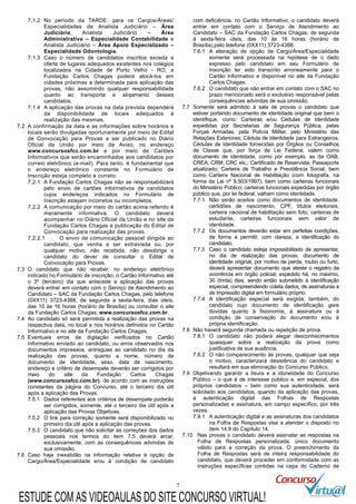 7
7.1.2 No período da TARDE: para os Cargos/Áreas/
Especialidades de Analista Judiciário – Área
Judiciária, Analista Judiciário – Área
Administrativa – Especialidade Contabilidade e
Analista Judiciário – Área Apoio Especializado –
Especialidade Odontologia.
7.1.3 Caso o número de candidatos inscritos exceda a
oferta de lugares adequados existentes nos colégios
localizados na Cidade de Porto Velho - RO, a
Fundação Carlos Chagas poderá alocá-los em
cidades próximas a determinada para aplicação das
provas, não assumindo qualquer responsabilidade
quanto ao transporte e alojamento desses
candidatos.
7.1.4 A aplicação das provas na data prevista dependerá
da disponibilidade de locais adequados à
realização das mesmas.
7.2 A confirmação da data e as informações sobre horários e
locais serão divulgadas oportunamente por meio de Edital
de Convocação para Provas a ser publicado no Diário
Oficial da União por meio de Aviso, no endereço
www.concursosfcc.com.br e por meio de Cartões
Informativos que serão encaminhados aos candidatos por
correio eletrônico (e-mail). Para tanto, é fundamental que
o endereço eletrônico constante no Formulário de
Inscrição esteja completo e correto.
7.2.1 A Fundação Carlos Chagas não se responsabilizará
pelo envio de cartões informativos de candidatos
cujos endereços indicados no Formulário de
Inscrição estejam incorretos ou incompletos.
7.2.2 A comunicação por meio do cartão acima referido é
meramente informativa. O candidato deverá
acompanhar no Diário Oficial da União e no site da
Fundação Carlos Chagas a publicação do Edital de
Convocação para realização das provas.
7.2.2.1 O envio de comunicação pessoal dirigida ao
candidato, que venha a ser extraviada ou, por
qualquer motivo, não recebida, não desobriga o
candidato do dever de consultar o Edital de
Convocação para Provas.
7.3 O candidato que não receber, no endereço eletrônico
indicado no Formulário de Inscrição, o Cartão Informativo até
o 3º (terceiro) dia que antecede a aplicação das provas
deverá entrar em contato com o Serviço de Atendimento ao
Candidato – SAC da Fundação Carlos Chagas, pelo telefone
(0XX11) 3723-4388, de segunda a sexta-feira, dias úteis,
das 10 às 16 horas (horário de Brasília) ou consultar o site
da Fundação Carlos Chagas: www.concursosfcc.com.br.
7.4 Ao candidato só será permitida a realização das provas na
respectiva data, no local e nos horários definidos no Cartão
Informativo e no site da Fundação Carlos Chagas.
7.5 Eventuais erros de digitação verificados no Cartão
Informativo enviado ao candidato, ou erros observados nos
documentos impressos, entregues ao candidato no dia da
realização das provas, quanto a nome, número de
documento de identidade, sexo, data de nascimento,
endereço e critério de desempate deverão ser corrigidos por
meio do site da Fundação Carlos Chagas
(www.concursosfcc.com.br), de acordo com as instruções
constantes da página do Concurso, até o terceiro dia útil
após a aplicação das Provas.
7.5.1 Dados referentes aos critérios de desempate poderão
ser corrigidos, somente, até o terceiro dia útil após a
aplicação das Provas Objetivas.
7.5.2 O link para correção somente será disponibilizado no
primeiro dia útil após a aplicação das provas.
7.5.3 O candidato que não solicitar as correções dos dados
pessoais nos termos do item 7.5 deverá arcar,
exclusivamente, com as consequências advindas de
sua omissão.
7.6 Caso haja inexatidão na informação relativa à opção de
Cargo/Área/Especialidade e/ou à condição de candidato
com deficiência, no Cartão Informativo, o candidato deverá
entrar em contato com o Serviço de Atendimento ao
Candidato – SAC da Fundação Carlos Chagas, de segunda
à sexta-feira úteis, das 10 às 16 horas (horário de
Brasília),pelo telefone (0XX11) 3723-4388.
7.6.1 A alteração de opção de Cargo/Área/Especialidade
somente será processada na hipótese de o dado
expresso pelo candidato em seu Formulário de
Inscrição ter sido transcrito erroneamente para o
Cartão Informativo e disponível no site da Fundação
Carlos Chagas.
7.6.2 O candidato que não entrar em contato com o SAC no
prazo mencionado será o exclusivo responsável pelas
consequências advindas de sua omissão.
7.7 Somente será admitido à sala de provas o candidato que
estiver portando documento de identidade original que bem o
identifique, como: Carteiras e/ou Cédulas de Identidade
expedidas por Secretarias de Segurança Pública, pelas
Forças Armadas, pela Polícia Militar, pelo Ministério das
Relações Exteriores; Cédula de Identidade para Estrangeiros;
Cédulas de Identidade fornecidas por Órgãos ou Conselhos
de Classe que, por força de Lei Federal, valem como
documento de identidade, como por exemplo, as da OAB,
CREA, CRM, CRC etc.; Certificado de Reservista; Passaporte
atualizado; Carteira de Trabalho e Previdência Social, bem
como Carteira Nacional de Habilitação (com fotografia, na
forma da Lei nº 9.503/1997), bem como carteiras funcionais
do Ministério Público; carteiras funcionais expedidas por órgão
público que, por lei federal, valham como identidade.
7.7.1 Não serão aceitos como documentos de identidade:
certidões de nascimento, CPF, títulos eleitorais,
carteira nacional de habilitação sem foto, carteiras de
estudante, carteiras funcionais sem valor de
identidade.
7.7.2 Os documentos deverão estar em perfeitas condições,
de forma a permitir, com clareza, a identificação do
candidato.
7.7.3 Caso o candidato esteja impossibilitado de apresentar,
no dia de realização das provas, documento de
identidade original, por motivo de perda, roubo ou furto,
deverá apresentar documento que ateste o registro da
ocorrência em órgão policial, expedido há, no máximo,
30 (trinta) dias, sendo então submetido à identificação
especial, compreendendo coleta dados, de assinaturas e
de impressão digital em formulário próprio.
7.7.4 A identificação especial será exigida, também, do
candidato cujo documento de identificação gere
dúvidas quanto à fisionomia, à assinatura ou à
condição de conservação do documento e/ou à
própria identificação.
7.8 Não haverá segunda chamada ou repetição de prova.
7.8.1 O candidato não poderá alegar desconhecimentos
quaisquer sobre a realização da prova como
justificativa de sua ausência.
7.8.2 O não comparecimento às provas, qualquer que seja
o motivo, caracterizará desistência do candidato e
resultará em sua eliminação do Concurso Público.
7.9 Objetivando garantir a lisura e a idoneidade do Concurso
Público – o que é de interesse público e, em especial, dos
próprios candidatos – bem como sua autenticidade, será
solicitado aos candidatos, quando da aplicação das provas,
a autenticação digital das Folhas de Respostas
personalizadas e assinatura, em campo específico, por três
vezes.
7.9.1 A autenticação digital e as assinaturas dos candidatos
na Folha de Respostas visa a atender o disposto no
item 14.9 do Capítulo 14.
7.10 Nas provas o candidato deverá assinalar as respostas na
Folha de Respostas personalizada, único documento
válido para a correção da prova. O preenchimento da
Folha de Respostas será de inteira responsabilidade do
candidato, que deverá proceder em conformidade com as
instruções específicas contidas na capa do Caderno de
ESTUDE COM AS VIDEOAULAS DO SITE CONCURSO VIRTUAL!
 