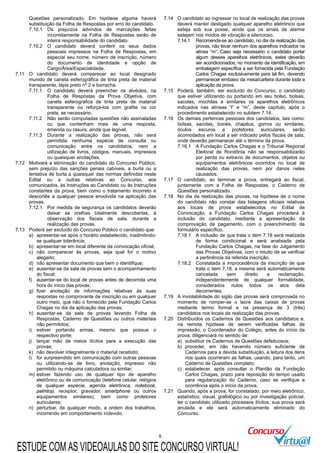 8
Questões personalizado. Em hipótese alguma haverá
substituição da Folha de Respostas por erro do candidato.
7.10.1 Os prejuízos advindos de marcações feitas
incorretamente na Folha de Respostas serão de
inteira responsabilidade do candidato.
7.10.2 O candidato deverá conferir os seus dados
pessoais impressos na Folha de Respostas, em
especial seu nome, número de inscrição, número
do documento de identidade e opção de
Cargo/Área/Especialidade.
7.11 O candidato deverá comparecer ao local designado
munido de caneta esferográfica de tinta preta de material
transparente, lápis preto nº 2 e borracha.
7.11.1 O candidato deverá preencher os alvéolos, na
Folha de Respostas da Prova Objetiva, com
caneta esferográfica de tinta preta de material
transparente ou reforça-los com grafite na cor
preta, se necessário.
7.11.2 Não serão computadas questões não assinaladas
ou que contenham mais de uma resposta,
emenda ou rasura, ainda que legível.
7.11.3 Durante a realização das provas, não será
permitida nenhuma espécie de consulta ou
comunicação entre os candidatos, nem a
utilização de livros, códigos, manuais, impressos
ou quaisquer anotações.
7.12 Motivará a eliminação do candidato do Concurso Público,
sem prejuízo das sanções penais cabíveis, a burla ou a
tentativa de burla a quaisquer das normas definidas neste
Edital ou a outras relativas ao Concurso, aos
comunicados, às Instruções ao Candidato ou às Instruções
constantes da prova, bem como o tratamento incorreto e
descortês a qualquer pessoa envolvida na aplicação das
provas.
7.12.1 Por medida de segurança os candidatos deverão
deixar as orelhas totalmente descobertas, à
observação dos fiscais de sala, durante a
realização das provas.
7.13 Poderá ser excluído do Concurso Público o candidato que:
a) apresentar-se após o horário estabelecido, inadmitindo-
se qualquer tolerância;
b) apresentar-se em local diferente da convocação oficial;
c) não comparecer às provas, seja qual for o motivo
alegado;
d) não apresentar documento que bem o identifique;
e) ausentar-se da sala de provas sem o acompanhamento
do fiscal;
f) ausentar-se do local de provas antes de decorrida uma
hora do início das provas;
g) fizer anotação de informações relativas às suas
respostas no comprovante de inscrição ou em qualquer
outro meio, que não o fornecido pela Fundação Carlos
Chagas no dia da aplicação das provas;
h) ausentar-se da sala de provas levando Folha de
Respostas, Caderno de Questões ou outros materiais
não permitidos;
i) estiver portando armas, mesmo que possua o
respectivo porte;
j) lançar mão de meios ilícitos para a execução das
provas;
k) não devolver integralmente o material recebido;
l) for surpreendido em comunicação com outras pessoas
ou utilizando-se de livro, anotação, impresso não
permitido ou máquina calculadora ou similar;
m) estiver fazendo uso de qualquer tipo de aparelho
eletrônico ou de comunicação (telefone celular, relógios
de qualquer espécie, agenda eletrônica, notebook,
palmtop, receptor, gravador, smartphone ou outros
equipamentos similares), bem como protetores
auriculares;
n) perturbar, de qualquer modo, a ordem dos trabalhos,
incorrendo em comportamento indevido.
7.14 O candidato ao ingressar no local de realização das provas
deverá manter desligado qualquer aparelho eletrônico que
esteja sob sua posse, ainda que os sinais de alarme
estejam nos modos de vibração e silencioso.
7.14.1 Recomenda-se ao candidato, no dia da realização das
provas, não levar nenhum dos aparelhos indicados na
alínea “m”. Caso seja necessário o candidato portar
algum desses aparelhos eletrônicos, estes deverão
ser acondicionados, no momento da identificação, em
embalagem específica a ser fornecida pela Fundação
Carlos Chagas exclusivamente para tal fim, devendo
permanecer embaixo da mesa/carteira durante toda a
aplicação da prova.
7.15 Poderá, também, ser excluído do Concurso, o candidato
que estiver utilizando ou portando em seu bolso, bolsas,
sacolas, mochilas e similares os aparelhos eletrônicos
indicados nas alíneas “l” e “m”, deste capítulo, após o
procedimento estabelecido no subitem 7.14.
7.16 Os demais pertences pessoais dos candidatos, tais como:
bolsas, sacolas, bonés, chapéus, gorros ou similares,
óculos escuros e protetores auriculares, serão
acomodados em local a ser indicado pelos fiscais de sala,
onde deverão permanecer até o término da prova.
7.16.1 A Fundação Carlos Chagas e o Tribunal Regional
Eleitoral de Rondônia não se responsabilizarão
por perda ou extravio de documentos, objetos ou
equipamentos eletrônicos ocorridos no local de
realização das provas, nem por danos neles
causados.
7.17 O candidato, ao terminar a prova, entregará ao fiscal,
juntamente com a Folha de Respostas, o Caderno de
Questões personalizado.
7.18 No dia da realização das provas, na hipótese de o nome
do candidato não constar das listagens oficiais relativas
aos locais de prova estabelecidos no Edital de
Convocação, a Fundação Carlos Chagas procederá à
inclusão do candidato, mediante a apresentação da
comprovação de pagamento, com o preenchimento de
formulário específico.
7.18.1 A inclusão de que trata o item 7.18 será realizada
de forma condicional e será analisada pela
Fundação Carlos Chagas, na fase do Julgamento
das Provas Objetivas, com o intuito de se verificar
a pertinência da referida inscrição.
7.18.2 Constatada a improcedência da inscrição de que
trata o item 7.18, a mesma será automaticamente
cancelada sem direito a reclamação,
independentemente de qualquer formalidade,
considerados nulos todos os atos dela
decorrentes.
7.19 A inviolabilidade do sigilo das provas será comprovada no
momento de romper-se o lacre das caixas de provas
mediante termo formal e na presença de 3 (três)
candidatos nos locais de realização das provas.
7.20 Distribuídos os Cadernos de Questões aos candidatos e,
na remota hipótese de serem verificadas falhas de
impressão, o Coordenador do Colégio, antes do início da
prova, diligenciará no sentido de:
a) substituir os Cadernos de Questões defeituosos;
b) proceder, em não havendo número suficiente de
Cadernos para a devida substituição, a leitura dos itens
nos quais ocorreram as falhas, usando, para tanto, um
Caderno de Questões completo;
c) estabelecer, após consultar o Plantão da Fundação
Carlos Chagas, prazo para reposição do tempo usado
para regularização do Caderno, caso se verifique a
ocorrência após o início da prova.
7.21 Quando, após a prova, for constatado, por meio eletrônico,
estatístico, visual, grafológico ou por investigação policial,
ter o candidato utilizado processos ilícitos, sua prova será
anulada e ele será automaticamente eliminado do
Concurso.
ESTUDE COM AS VIDEOAULAS DO SITE CONCURSO VIRTUAL!
 