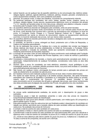 10
m) estiver fazendo uso de qualquer tipo de aparelho eletrônico ou de comunicação (bip, telefone celular,
relógios digitais, walkman, agenda eletrônica, notebook, palmtop, receptor, gravador, smartphones ou
outros equipamentos similares), bem como protetores auriculares;
n) perturbar, de qualquer modo, a ordem dos trabalhos, incorrendo em comportamento indevido.
18. Os pertences pessoais dos candidatos, tais como: bolsas, sacolas, bonés, chapéus, gorros ou
similares, relógios digitais, óculos escuros, equipamentos eletrônicos como os indicados nas alíneas
“l” e “m”, deverão ser lacrados antes do início das provas, utilizando saco plástico e etiqueta, a serem
fornecidos pela Fundação Carlos Chagas exclusivamente para tal fim.
18.1 Os aparelhos eletrônicos deverão ser desligados pelo candidato, antes de serem lacrados.
18.2 Os pertences pessoais lacrados serão acomodados em local a ser indicado pelos fiscais de sala
de prova, onde deverão ficar durante todo o período de permanência dos candidatos no local de
prova. A Fundação Carlos Chagas e o Tribunal Regional Federal da 1ª Região não se
responsabilizarão por perda ou extravio de documentos, objetos ou equipamentos eletrônicos
ocorridos no local de realização das provas, nem por danos neles causados.
18.3 Os aparelhos eletrônicos deverão permanecer lacrados e desligados até a saída do candidato do local
de realização das provas.
19. O candidato, ao terminar a prova, entregará ao fiscal, juntamente com a Folha de Respostas, o
Caderno de Questões personalizado.
20. No dia da realização das provas, na hipótese de o nome do candidato não constar nas listagens
oficiais relativas aos locais de prova estabelecidos no Edital de Convocação, a Fundação Carlos
Chagas procederá a inclusão do candidato, desde que apresente comprovação de pagamento,
mediante preenchimento de formulário específico.
20.1 A inclusão de que trata o item 20 será realizada de forma condicional e será analisada pela Fundação
Carlos Chagas, na fase do Julgamento das Provas Objetivas, com o intuito de verificar a pertinência
da referida inscrição.
20.2 Constatada a improcedência da inscrição, a mesma será automaticamente cancelada sem direito a
reclamação, independentemente de qualquer formalidade, considerados nulos todos os atos dela
decorrentes.
21. Quando, após a prova, for constatado, por meio eletrônico, estatístico, visual, grafológico ou por
investigação policial, ter o candidato utilizado processos ilícitos, sua prova será anulada e o candidato
será automaticamente eliminado do Concurso.
22. Não haverá, por qualquer motivo, prorrogação do tempo previsto para a aplicação das provas em
razão de afastamento do candidato da sala de prova.
23. Em hipótese nenhuma será realizada qualquer prova fora do local, data e horário determinados.
24. Por razões de ordem técnica, de segurança e de direitos autorais adquiridos, não serão fornecidos
exemplares dos Cadernos de Questões a candidatos ou a instituições de direito público ou privado,
mesmo após o encerramento do Concurso. O candidato deverá consultar o site
www.concursosfcc.com.br no primeiro dia útil após a aplicação das provas, para tomar conhecimento
das datas previstas para divulgação das questões das Provas, dos gabaritos e/ou dos resultados
VII - DO JULGAMENTO DAS PROVAS OBJETIVAS PARA TODOS OS
CARGOS/ÁREAS/ESPECIALIDADES
1. As provas serão estatisticamente avaliadas, de acordo com o desempenho do grupo a elas
submetido.
2. Considera-se grupo o total de candidatos presentes a cada uma das provas do respectivo
Cargo/Área/Especialidade/Cidade de Classificação.
3. Na avaliação de cada prova será utilizado o escore padronizado, com média igual a 50 (cinquenta) e
desvio padrão igual a 10 (dez).
4. Esta padronização das notas de cada prova tem por finalidade avaliar o desempenho do candidato em
relação aos demais, permitindo que a posição relativa de cada candidato reflita sua classificação em
cada prova. Na avaliação das provas do Concurso:
a) é contado o total de acertos de cada candidato em cada prova;
b) são calculados a média e o desvio padrão dos acertos de todos os candidatos em cada prova;
c) é transformado o total de acertos de cada candidato em nota padronizada (NP); para isso calcula-se a
diferença entre o total de acertos do candidato na prova (A) e a média de acertos do grupo da prova
( x ), divide-se essa diferença pelo desvio padrão do grupo da prova (s), multiplica-se o resultado por
10 (dez) e soma-se 50 (cinquenta), de acordo com a fórmula:
Fórmula utilizada:
s
xA
NP
−
= x 10 + 50
NP = Nota Padronizada
 