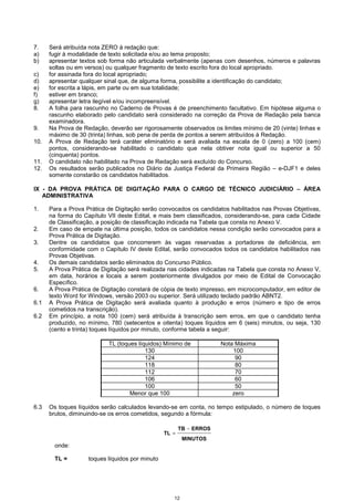 12
7. Será atribuída nota ZERO à redação que:
a) fugir à modalidade de texto solicitada e/ou ao tema proposto;
b) apresentar textos sob forma não articulada verbalmente (apenas com desenhos, números e palavras
soltas ou em versos) ou qualquer fragmento de texto escrito fora do local apropriado.
c) for assinada fora do local apropriado;
d) apresentar qualquer sinal que, de alguma forma, possibilite a identificação do candidato;
e) for escrita a lápis, em parte ou em sua totalidade;
f) estiver em branco;
g) apresentar letra ilegível e/ou incompreensível.
8. A folha para rascunho no Caderno de Provas é de preenchimento facultativo. Em hipótese alguma o
rascunho elaborado pelo candidato será considerado na correção da Prova de Redação pela banca
examinadora.
9. Na Prova de Redação, deverão ser rigorosamente observados os limites mínimo de 20 (vinte) linhas e
máximo de 30 (trinta) linhas, sob pena de perda de pontos a serem atribuídos à Redação.
10. A Prova de Redação terá caráter eliminatório e será avaliada na escala de 0 (zero) a 100 (cem)
pontos, considerando-se habilitado o candidato que nela obtiver nota igual ou superior a 50
(cinquenta) pontos.
11. O candidato não habilitado na Prova de Redação será excluído do Concurso.
12. Os resultados serão publicados no Diário da Justiça Federal da Primeira Região – e-DJF1 e deles
somente constarão os candidatos habilitados.
IX - DA PROVA PRÁTICA DE DIGITAÇÃO PARA O CARGO DE TÉCNICO JUDICIÁRIO −−−− ÁREA
ADMINISTRATIVA
1. Para a Prova Prática de Digitação serão convocados os candidatos habilitados nas Provas Objetivas,
na forma do Capítulo VII deste Edital, e mais bem classificados, considerando-se, para cada Cidade
de Classificação, a posição de classificação indicada na Tabela que consta no Anexo V.
2. Em caso de empate na última posição, todos os candidatos nessa condição serão convocados para a
Prova Prática de Digitação.
3. Dentre os candidatos que concorrerem às vagas reservadas a portadores de deficiência, em
conformidade com o Capítulo IV deste Edital, serão convocados todos os candidatos habilitados nas
Provas Objetivas.
4. Os demais candidatos serão eliminados do Concurso Público.
5. A Prova Prática de Digitação será realizada nas cidades indicadas na Tabela que consta no Anexo V,
em data, horários e locais a serem posteriormente divulgados por meio de Edital de Convocação
Específico.
6. A Prova Prática de Digitação constará de cópia de texto impresso, em microcomputador, em editor de
texto Word for Windows, versão 2003 ou superior. Será utilizado teclado padrão ABNT2.
6.1 A Prova Prática de Digitação será avaliada quanto à produção e erros (número e tipo de erros
cometidos na transcrição).
6.2 Em princípio, a nota 100 (cem) será atribuída à transcrição sem erros, em que o candidato tenha
produzido, no mínimo, 780 (setecentos e oitenta) toques líquidos em 6 (seis) minutos, ou seja, 130
(cento e trinta) toques líquidos por minuto, conforme tabela a seguir:
TL (toques líquidos) Mínimo de Nota Máxima
130 100
124 90
118 80
112 70
106 60
100 50
Menor que 100 zero
6.3 Os toques líquidos serão calculados levando-se em conta, no tempo estipulado, o número de toques
brutos, diminuindo-se os erros cometidos, segundo a fórmula:
MINUTOS
ERROSTB
TL
−
=
onde:
TL = toques líquidos por minuto
 