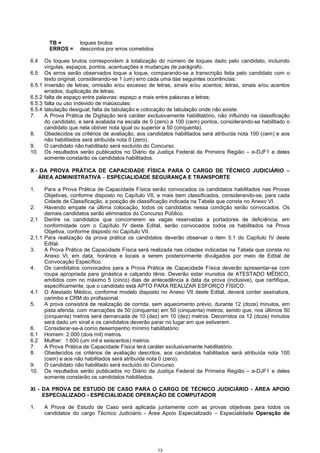 13
TB = toques brutos
ERROS = descontos por erros cometidos
6.4 Os toques brutos correspondem à totalização do número de toques dado pelo candidato, incluindo
vírgulas, espaços, pontos, acentuações e mudanças de parágrafo.
6.5 Os erros serão observados toque a toque, comparando-se a transcrição feita pelo candidato com o
texto original, considerando-se 1 (um) erro cada uma das seguintes ocorrências:
6.5.1 inversão de letras; omissão e/ou excesso de letras, sinais e/ou acentos; letras, sinais e/ou acentos
errados; duplicação de letras;
6.5.2 falta de espaço entre palavras; espaço a mais entre palavras e letras;
6.5.3 falta ou uso indevido de maiúsculas;
6.5.4 tabulação desigual; falta de tabulação e colocação de tabulação onde não existe.
7. A Prova Prática de Digitação terá caráter exclusivamente habilitatório, não influindo na classificação
do candidato, e será avaliada na escala de 0 (zero) a 100 (cem) pontos, considerando-se habilitado o
candidato que nela obtiver nota igual ou superior a 50 (cinquenta).
8. Obedecidos os critérios de avaliação, aos candidatos habilitados será atribuída nota 100 (cem) e aos
não habilitados será atribuída nota 0 (zero).
9. O candidato não habilitado será excluído do Concurso.
10. Os resultados serão publicados no Diário da Justiça Federal da Primeira Região – e-DJF1 e deles
somente constarão os candidatos habilitados.
X - DA PROVA PRÁTICA DE CAPACIDADE FÍSICA PARA O CARGO DE TÉCNICO JUDICIÁRIO −−−−
ÁREA ADMINISTRATIVA −−−− ESPECIALIDADE SEGURANÇA E TRANSPORTE
1. Para a Prova Prática de Capacidade Física serão convocados os candidatos habilitados nas Provas
Objetivas, conforme disposto no Capítulo VII, e mais bem classificados, considerando-se, para cada
Cidade de Classificação, a posição de classificação indicada na Tabela que consta no Anexo VI.
2. Havendo empate na última colocação, todos os candidatos nessa condição serão convocados. Os
demais candidatos serão eliminados do Concurso Público.
2.1 Dentre os candidatos que concorrerem as vagas reservadas a portadores de deficiência, em
conformidade com o Capítulo IV deste Edital, serão convocados todos os habilitados na Prova
Objetiva, conforme disposto no Capítulo VII.
2.1.1 Para realização da prova prática os candidatos deverão observar o item 5.1 do Capítulo IV deste
Edital.
3. A Prova Prática de Capacidade Física será realizada nas cidades indicadas na Tabela que consta no
Anexo VI, em data, horários e locais a serem posteriormente divulgados por meio de Edital de
Convocação Específico.
4. Os candidatos convocados para a Prova Prática de Capacidade Física deverão apresentar-se com
roupa apropriada para ginástica e calçando tênis. Deverão estar munidos de ATESTADO MÉDICO,
emitidos com no máximo 5 (cinco) dias de antecedência à data da prova (inclusive), que certifique,
especificamente, que o candidato está APTO PARA REALIZAR ESFORÇO FÍSICO.
4.1 O Atestado Médico, conforme modelo disposto no Anexo VII deste Edital, deverá conter assinatura,
carimbo e CRM do profissional.
5. A prova consistirá de realização de corrida, sem aquecimento prévio, durante 12 (doze) minutos, em
pista aferida, com marcações de 50 (cinquenta) em 50 (cinquenta) metros, sendo que, nos últimos 50
(cinquenta) metros será demarcada de 10 (dez) em 10 (dez) metros. Decorridos os 12 (doze) minutos
será dado um sinal e os candidatos deverão parar no lugar em que estiverem.
6. Considerar-se-á como desempenho mínimo habilitatório:
6.1 Homem: 2.000 (dois mil) metros.
6.2 Mulher: 1.600 (um mil e seiscentos) metros.
7. A Prova Prática de Capacidade Física terá caráter exclusivamente habilitatório.
8. Obedecidos os critérios de avaliação descritos, aos candidatos habilitados será atribuída nota 100
(cem) e aos não habilitados será atribuída nota 0 (zero).
9. O candidato não habilitado será excluído do Concurso.
10. Os resultados serão publicados no Diário da Justiça Federal da Primeira Região – e-DJF1 e deles
somente constarão os candidatos habilitados.
XI - DA PROVA DE ESTUDO DE CASO PARA O CARGO DE TÉCNICO JUDICIÁRIO - ÁREA APOIO
ESPECIALIZADO - ESPECIALIDADE OPERAÇÃO DE COMPUTADOR
1. A Prova de Estudo de Caso será aplicada juntamente com as provas objetivas para todos os
candidatos do cargo Técnico Judiciário - Área Apoio Especializado – Especialidade Operação de
 