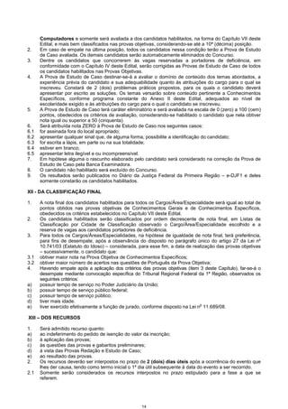 14
Computadores e somente será avaliada a dos candidatos habilitados, na forma do Capítulo VII deste
Edital, e mais bem classificados nas provas objetivas, considerando-se até a 10ª (décima) posição.
2. Em caso de empate na última posição, todos os candidatos nessa condição terão a Prova de Estudo
de Caso avaliada. Os demais candidatos serão automaticamente eliminados do Concurso.
3. Dentre os candidatos que concorrerem às vagas reservadas a portadores de deficiência, em
conformidade com o Capítulo IV deste Edital, serão corrigidas as Provas de Estudo de Caso de todos
os candidatos habilitados nas Provas Objetivas.
4. A Prova de Estudo de Caso destinar-se-á a avaliar o domínio de conteúdo dos temas abordados, a
experiência prévia do candidato e sua adequabilidade quanto às atribuições do cargo para o qual se
inscreveu. Constará de 2 (dois) problemas práticos propostos, para os quais o candidato deverá
apresentar por escrito as soluções. Os temas versarão sobre conteúdo pertinente a Conhecimentos
Específicos, conforme programa constante do Anexo II deste Edital, adequados ao nível de
escolaridade exigido e às atribuições do cargo para o qual o candidato se inscreveu.
5. A Prova de Estudo de Caso terá caráter eliminatório e será avaliada na escala de 0 (zero) a 100 (cem)
pontos, obedecidos os critérios de avaliação, considerando-se habilitado o candidato que nela obtiver
nota igual ou superior a 50 (cinquenta).
6. Será atribuída nota ZERO à Prova de Estudo de Caso nos seguintes casos:
6.1 for assinada fora do local apropriado;
6.2 apresentar qualquer sinal que, de alguma forma, possibilite a identificação do candidato;
6.3 for escrita a lápis, em parte ou na sua totalidade;
6.4 estiver em branco;
6.5 apresentar letra ilegível e ou incompreensível.
7. Em hipótese alguma o rascunho elaborado pelo candidato será considerado na correção da Prova de
Estudo de Caso pela Banca Examinadora.
8. O candidato não habilitado será excluído do Concurso.
9. Os resultados serão publicados no Diário da Justiça Federal da Primeira Região – e-DJF1 e deles
somente constarão os candidatos habilitados.
XII - DA CLASSIFICAÇÃO FINAL
1. A nota final dos candidatos habilitados para todos os Cargos/Área/Especialidade será igual ao total de
pontos obtidos nas provas objetivas de Conhecimentos Gerais e de Conhecimentos Específicos,
obedecidos os critérios estabelecidos no Capítulo VII deste Edital.
2. Os candidatos habilitados serão classificados por ordem decrescente de nota final, em Listas de
Classificação por Cidade de Classificação observado o Cargo/Área/Especialidade escolhido e a
reserva de vagas aos candidatos portadores de deficiência.
3. Para todos os Cargos/Áreas/Especialidades, na hipótese de igualdade de nota final, terá preferência,
para fins de desempate, após a observância do disposto no parágrafo único do artigo 27 da Lei nº
10.741/03 (Estatuto do Idoso) – considerada, para esse fim, a data de realização das provas objetivas
– sucessivamente, o candidato que:
3.1 obtiver maior nota na Prova Objetiva de Conhecimentos Específicos;
3.2 obtiver maior número de acertos nas questões de Português da Prova Objetiva;
4. Havendo empate após a aplicação dos critérios das provas objetivas (item 3 deste Capítulo), far-se-á o
desempate mediante convocação específica do Tribunal Regional Federal da 1ª Região, observados os
seguintes critérios:
a) possuir tempo de serviço no Poder Judiciário da União;
b) possuir tempo de serviço público federal;
c) possuir tempo de serviço público;
d) tiver mais idade.
e) tiver exercido efetivamente a função de jurado, conforme disposto na Lei n
o
11.689/08.
XIII – DOS RECURSOS
1. Será admitido recurso quanto:
a) ao indeferimento do pedido de isenção do valor da inscrição;
b) à aplicação das provas;
c) às questões das provas e gabaritos preliminares;
d) à vista das Provas Redação e Estudo de Caso;
e) ao resultado das provas.
2. Os recursos deverão ser interpostos no prazo de 2 (dois) dias úteis após a ocorrência do evento que
lhes der causa, tendo como termo inicial o 1º dia útil subsequente à data do evento a ser recorrido.
2.1 Somente serão considerados os recursos interpostos no prazo estipulado para a fase a que se
referem.
 