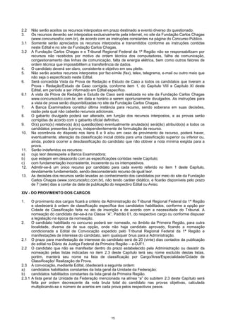 15
2.2 Não serão aceitos os recursos interpostos em prazo destinado a evento diverso do questionado.
3. Os recursos deverão ser interpostos exclusivamente pela internet, no site da Fundação Carlos Chagas
(www.concursosfcc.com.br), de acordo com as instruções constantes na página do Concurso Público.
3.1 Somente serão apreciados os recursos interpostos e transmitidos conforme as instruções contidas
neste Edital e no site da Fundação Carlos Chagas.
3.2 A Fundação Carlos Chagas e o Tribunal Regional Federal da 1ª Região não se responsabilizam por
recursos não recebidos por motivo de ordem técnica dos computadores, falha de comunicação,
congestionamento das linhas de comunicação, falta de energia elétrica, bem como outros fatores de
ordem técnica que impossibilitem a transferência de dados.
4. O candidato deverá ser claro, consistente e objetivo em seu pleito.
5. Não serão aceitos recursos interpostos por fac-símile (fax), telex, telegrama, e-mail ou outro meio que
não seja o especificado neste Edital.
6. Será concedida Vista da Prova de Redação e Estudo de Caso a todos os candidatos que tiveram a
Prova - Redação/Estudo de Caso corrigida, conforme item 1, do Capítulo VIII e Capítulo XI deste
Edital, em período a ser informado em Edital específico.
6.1 A vista da Prova de Redação e Estudo de Caso será realizada no site da Fundação Carlos Chagas
www.concursosfcc.com.br, em data e horário a serem oportunamente divulgados. As instruções para
a vista de prova serão disponibilizadas no site da Fundação Carlos Chagas.
7. A Banca Examinadora constitui última instância para recurso, sendo soberana em suas decisões,
razão pela qual não caberão recursos adicionais.
8. O gabarito divulgado poderá ser alterado, em função dos recursos interpostos, e as provas serão
corrigidas de acordo com o gabarito oficial definitivo.
9. O(s) ponto(s) relativo(s) à(s) questão(ões) eventualmente anulada(s) será(ão) atribuído(s) a todos os
candidatos presentes à prova, independentemente de formulação de recurso.
10. Na ocorrência do disposto nos itens 8 e 9 e/ou em caso de provimento de recurso, poderá haver,
eventualmente, alteração da classificação inicial obtida para uma classificação superior ou inferior ou,
ainda, poderá ocorrer a desclassificação do candidato que não obtiver a nota mínima exigida para a
prova.
11. Serão indeferidos os recursos:
a) cujo teor desrespeite a Banca Examinadora;
b) que estejam em desacordo com as especificações contidas neste Capítulo;
c) com fundamentação inconsistente, incoerente ou os intempestivos.
12. Admitir-se-á um único recurso por candidato para cada evento referido no item 1 deste Capítulo,
devidamente fundamentado, sendo desconsiderado recurso de igual teor.
13. As decisões dos recursos serão levadas ao conhecimento dos candidatos por meio do site da Fundação
Carlos Chagas (www.concursosfcc.com.br), não tendo caráter didático, e ficarão disponíveis pelo prazo
de 7 (sete) dias a contar da data de publicação do respectivo Edital ou Aviso.
XIV - DO PROVIMENTO DOS CARGOS
1. O provimento dos cargos ficará a critério da Administração do Tribunal Regional Federal da 1ª Região
e obedecerá à ordem de classificação específica dos candidatos habilitados, conforme a opção por
Cidade de Classificação feita no ato de inscrição e de acordo com a necessidade do Tribunal. A
nomeação do candidato dar-se-á na Classe “A”, Padrão 01, do respectivo cargo ou conforme dispuser
a legislação na época da nomeação.
2. O candidato habilitado no concurso poderá ser nomeado, no âmbito da Primeira Região, para outra
localidade, diversa da de sua opção, onde não haja candidato aprovado, ficando a nomeação
condicionada a Edital de Convocação expedido pelo Tribunal Regional Federal da 1ª Região e
manifestações de interesse do candidato, sem quaisquer ônus para a Administração.
2.1 O prazo para manifestação de interesse do candidato será de 20 (vinte) dias contados da publicação
do edital no Diário da Justiça Federal da Primeira Região – e-DJF1.
2.2 O candidato que não se manifestar dentro do prazo estabelecido pela Administração ou desistir da
nomeação pelas listas indicadas no item 2.3 deste Capítulo terá seu nome excluído destas listas,
porém, manterá seu nome na lista de classificação por Cargo/Área/Especialidade/Cidade de
Classificação/ Realização de Prova.
2.3 A convocação, mediante Edital, obedecerá a seguinte ordem:
a) candidatos habilitados constantes da lista geral da Unidade da Federação;
b) candidatos habilitados constantes da lista geral da Primeira Região.
2.3.1 A lista geral da Unidade da Federação mencionada na alínea “a” do subitem 2.3 deste Capítulo será
feita por ordem decrescente da nota bruta total do candidato nas provas objetivas, calculada
multiplicando-se o número de acertos em cada prova pelos respectivos pesos.
 