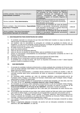 2
Analista Judiciário - Área Apoio Especializado -
Especialidade Contadoria
Diploma ou Certificado devidamente registrado,
de conclusão de curso superior em Ciências
Contábeis, fornecido por instituição de nível
superior, reconhecido pelo Ministério da
Educação e registro no Conselho Regional de
Contabilidade.
6.551,52
Técnico Judiciário - Área Administrativa
Comprovante de conclusão de curso de Ensino
Médio ou equivalente, devidamente reconhecido
pelo Ministério da Educação.
3.993,09
Técnico Judiciário - Área Administrativa - Especialidade
Segurança e Transporte
Comprovante de conclusão de curso de Ensino
Médio ou equivalente, devidamente reconhecido
pelo Ministério da Educação e Carteira Nacional
de Habilitação, categoria "C" ou “D”.
3.993,09
Técnico Judiciário - Área Apoio Especializado -
Especialidade Operação de Computador
Comprovante de conclusão de curso de Ensino
Médio ou equivalente, devidamente reconhecido
pelo Ministério da Educação.
3.993,09
II - DOS REQUISITOS PARA INVESTIDURA NO CARGO
1. O candidato aprovado no concurso de que trata este Edital será investido no cargo se atender, na
data da posse, às seguintes exigências:
a) ser brasileiro nato ou naturalizado ou português em condição de igualdade de direitos com os
brasileiros; no caso de ser português, deverá comprovar a condição de igualdade e gozo dos direitos
políticos na forma do art. 12, § 1º, da Constituição Federal;
b) ter idade mínima de 18 (dezoito) anos;
c) gozar dos direitos políticos;
d) estar em dia com as obrigações eleitorais;
e) estar em dia com os deveres do Serviço Militar, para os candidatos do sexo masculino;
f) possuir os documentos comprobatórios da escolaridade e pré-requisitos constantes do item 8 do
Capítulo I deste Edital;
g) apresentar os documentos relacionados no item 8 do Capítulo XIV deste Edital;
h) ter aptidão física e mental para o exercício das atribuições do cargo.
2. O candidato que, na data da posse, não reunir os requisitos enumerados no item 1 deste Capítulo
perderá o direito à investidura no cargo.
III - DAS INSCRIÇÕES
1. A inscrição do candidato implicará conhecimento e a tácita aceitação das condições do Concurso, tais
como se acham definidas neste Edital e nas normas legais pertinentes, acerca das quais não poderá
alegar desconhecimento.
1.1 Para evitar ônus desnecessário, o candidato deverá orientar-se no sentido de recolher o valor de
inscrição somente após tomar conhecimento de todos os requisitos e condições exigidos para o
Concurso.
2 As inscrições serão recebidas por meio do endereço eletrônico www.concursosfcc.com.br da
Fundação Carlos Chagas e nos Postos de Inscrição credenciados pela Fundação Carlos Chagas,
relacionados no Anexo VIII deste Edital.
2.1 Os Postos de Inscrição estarão em funcionamento no período das inscrições, em dias úteis, das 9 às
12h e das 13h às 17h, devendo o candidato observar o item 3 deste Capítulo.
3. As inscrições ao Concurso serão realizadas exclusivamente no site da Fundação Carlos Chagas:
www.concursosfcc.com.br, por meio do Formulário de Inscrição via Internet, no período de 10
horas do dia 07/02/2011 as 14 horas do dia 18/02/2011, observado o horário de Brasília.
3.1. As inscrições poderão ser prorrogadas por até 2 dias úteis, por necessidade de ordem técnica e/ou
operacional.
3.2 A prorrogação das inscrições de que trata o item anterior poderá ser feita sem prévio aviso bastando,
para todos os efeitos legais, a comunicação de prorrogação feita no site www.concursosfcc.com.br.
4. Para inscrever-se, o candidato deverá acessar o endereço eletrônico www.concursosfcc.com.br
durante o período das inscrições e, por meio dos links referentes ao Concurso Público, efetuar sua
inscrição, conforme os procedimentos estabelecidos a seguir:
4.1 Ler e aceitar o Requerimento de Inscrição, preencher o Formulário de Inscrição e transmitir os dados
pela Internet.
4.2 Efetuar o pagamento referente à inscrição, de acordo com as instruções constantes no endereço
eletrônico, até o dia 18/02/2011, no valor de:
 