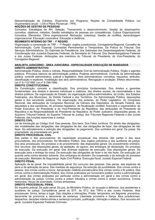 21
Descentralização de Créditos; Orçamento por Programa; Noções de Contabilidade Pública; Lei
Orçamentária anual – LOA e Plano Plurianual – PPA.
NOÇÕES DE GESTÃO DE PESSOAS
Conceitos. Estratégias de RH. Seleção. Treinamento e desenvolvimento. Gestão de desempenho:
conceitos, objetivos, métodos. Gestão estratégica de pessoas por competências. Cultura Organizacional:
Conceitos. Elementos. Clima organizacional. Motivação. Liderança. Gestão de conflitos. Aprendizagem
organizacional. Educação corporativa. Educação a distância.
REGIMENTO INTERNO DO TRF −−−− 1ª REGIÃO
Organização e composição do TRF – 1ª Região: órgãos jurisdicionais, Corregedoria-Regional, Conselho de
Administração, Corte Especial, Comissões Permanentes e Temporárias. Da Polícia do Tribunal. Dos
Serviços Administrativos: Do Gabinete da Presidência, dos Gabinetes dos Desembargadores Federais, da
Coordenação dos Juizados Especiais Federais, da Secretaria do Tribunal. Dos Desembargadores Federais
e dos Juizes Federais. Atribuições dos membros do Tribunal: do Presidente, do Vice-Presidente, do
Corregedor-Regional.
ANALISTA JUDICIÁRIO - ÁREA JUDICIÁRIA - ESPECIALIDADE EXECUÇÃO DE MANDADOS
DIREITO ADMINISTRATIVO
Administração Pública: direta e indireta. Responsabilidade Civil da Administração Pública. Órgão e agentes
públicos. Princípios básicos da administração pública. Poderes administrativos. Controle da administração
pública: controle administrativo, judicial e legislativo. Atos administrativos: conceitos, requisitos, atributos,
classificação e espécies. Invalidação dos atos administrativos. Revogação e anulação. Efeitos decorrentes.
Lei nº 8.112/1990. Lei nº 9.784/1999.
DIREITO CONSTITUCIONAL
Da Constituição: conceito e classificação. Dos princípios fundamentais. Dos direitos e garantias
fundamentais: dos direitos e deveres individuais e coletivos, dos direitos sociais, da nacionalidade e dos
direitos políticos. Da organização do Estado: da organização político-administrativa, da União, dos Estados
Federados, dos Municípios, do Distrito Federal e dos Territórios. Da Administração Pública: disposições
gerais e dos servidores públicos. Da organização dos poderes: do Poder Legislativo: do Congresso
Nacional, das atribuições do Congresso Nacional, da Câmara dos Deputados, do Senado Federal, dos
deputados e dos senadores, do processo legislativo, da fiscalização contábil, financeira e orçamentária; do
Poder Executivo: do Presidente e do Vice-Presidente da República, das atribuições do Presidente da
República e da Responsabilidade do Presidente da República; do Poder Judiciário: disposições gerais, do
Supremo Tribunal Federal, do Superior Tribunal de Justiça, dos Tribunais Regionais Federais e dos Juízes
Federais; das funções essenciais à Justiça.
DIREITO CIVIL
Lei de Introdução ao Código Civil. Das pessoas. Dos bens. Dos Fatos Jurídicos. Do direito das obrigações,
das modalidades das obrigações: das obrigações de dar, das obrigações de fazer, das obrigações de não
fazer. Do adimplemento e extinção das obrigações: do pagamento. Dos contratos em geral. Da posse. Da
propriedade: da propriedade em geral.
DIREITO PROCESSUAL CIVIL
Das partes e dos procuradores: da capacidade processual, dos deveres das partes e dos seus
procuradores, dos procuradores. Do Ministério Público. Dos órgãos judiciários e dos auxiliares da justiça.
Dos atos processuais. Do processo e do procedimento: das disposições gerais. Do procedimento ordinário.
Dos recursos: das disposições gerais, da apelação, do agravo, dos embargos de declaração. Do processo
de execução: Da execução em geral. Das diversas espécies de execução: Das disposições gerais, Da
execução para a entrega da coisa, Da execução das obrigações de fazer e de não fazer, Da execução por
quantia certa contra devedor solvente. Dos embargos do devedor. Da suspensão e da extinção do processo
de execução. Mandado de Segurança. Ação Civil Pública. Execução fiscal. Juizado Especial Federal.
DIREITO PENAL
Aplicação da lei penal. Da imputabilidade penal. Do concurso das pessoas. Das penas: das espécies de
pena e da aplicação da pena. Das medidas de segurança. Da extinção da punibilidade. Dos crimes contra a
pessoa: dos crimes contra a honra. Apropriação indébita previdenciária Dos crimes contra a fé pública. Dos
crimes contra a Administração Pública: dos crimes praticados por funcionário público contra a administração
em geral, dos crimes praticados por particular contra a administração em geral e dos crimes contra a
administração da justiça. Crimes contra a ordem tributária e crimes contra a ordem econômica. Crimes
hediondos. Abuso de autoridade. Crimes ambientais.
DIREITO PROCESSUAL PENAL
Do inquérito policial. Da ação penal. Do juiz, do Ministério Público, do acusado e defensor, dos assistentes e
auxiliares da justiça. Competência penal do STF, do STJ, dos TRFs e dos Juízes Federais. Atos
processuais: forma, tempo e lugar. Das citações e intimações. Prisão: temporária, em flagrante, preventiva,
decorrente de pronúncia e decorrente de sentença. Liberdade provisória e fiança. Atos jurisdicionais:
despachos, decisões interlocutórias e sentença (conceito, publicação, intimação e efeitos). Dos recursos em
geral. Juizados Especiais Federais Criminais.
 