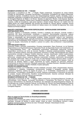 22
REGIMENTO INTERNO DO TRF −−−− 1ª REGIÃO
Organização e competência do TRF − 1
a
Região: Órgãos jurisdicionais, Corregedoria da Justiça Federal,
Conselho de Administração, Comissões Permanentes e Temporárias. Competência dos órgãos jurisdicionais:
competência originária, competência recursal. Dos Desembargadores Federais: escolha, nomeação, posse e
antiguidade. Atribuições e competência dos membros do Tribunal: do Presidente do Tribunal, do Vice-Presidente,
do Corregedor-Regional, do Relator e do Revisor. Sessões de julgamento: Plenário, Corte Especial, Seções e
Turmas. Processos originários: habeas corpus, mandado de segurança, habeas data, mandato de injunção, ação
rescisória, conflito de competência, ação penal originária e revisão criminal. Recursos: em matéria cível, em
matéria penal e em matéria trabalhista. Dos recursos das decisões do Tribunal: agravos, embargos, recurso
extraordinário, recurso especial, recurso ordinário em habeas corpus e em mandado de segurança. Dos Juízes
Federais de Primeira Instância.
ANALISTA JUDICIÁRIO - ÁREA APOIO ESPECIALIZADO - ESPECIALIDADE CONTADORIA
CONTABILIDADE GERAL
Princípios, registros e conciliações contábeis. Controle e avaliação dos estoques. Controle contábil e
tratamento dos ativos permanentes: imobilizado e intangível. Demonstrações financeiras: balanço
patrimonial; demonstração dos lucros ou prejuízos acumulados e demonstração do resultado do exercício.
Análise e interpretação das demonstrações contábeis. Análise horizontal, vertical e por indicadores,
elaboração e interpretação destes. Instrução Comissão de Valores Mobiliários – CVM N.º 457/2007. Normas
Internacionais de Contabilidade (IFRS). Auditoria: normas e conceitos de auditoria e da pessoa do auditor,
campo de atuação, instrumentos de trabalho e parecer do auditor, ética profissional e responsabilidade
legal.
CONTABILIDADE PÚBLICA
Orçamento Público: princípios orçamentários. Processo orçamentário: Plano Plurianual, Lei de Diretrizes
Orçamentárias e Lei Orçamentária Anual. Orçamentos Fiscal, da Seguridade Social e de Investimentos. Lei
de Responsabilidade Fiscal - LRF. Classificação orçamentária: classificação institucional; funcional;
programática; econômica; por fonte de recursos. Receitas e despesas extraorçamentárias. Estágios da
receita e da despesa públicas. Execução orçamentária, financeira e contábil. Descentralização dos créditos
orçamentários: provisão e destaque. Créditos Adicionais: conceito, classificação, créditos suplementares,
especiais e extraordinários. Descentralização financeira: cota, repasse e sub-repasse. Variações
patrimoniais: variações ativas e passivas. Balanços orçamentário, financeiro, patrimonial e demonstração
das variações patrimoniais. Plano de contas único da administração federal: estrutura básica. Função e
funcionamento das contas: previsão e realização da receita, fixação e execução da despesa. Fases de
execução da despesa. Restos a pagar. Suprimento de fundos. Despesa de exercícios anteriores.
Encerramento do exercício financeiro. Resultado orçamentário. Resultado financeiro. Resultado Econômico.
Controles interno e externo: conceito, finalidade, funções aplicações.
NOÇÕES DE ADMINISTRAÇÃO
Licitações e Contratos: Lei nº 8.666/1993: Conceito, finalidade, princípios, objeto, obrigatoriedade, dispensa,
inexigibilidade e vedações, modalidades, procedimentos, anulação e revogação, sanções, pregão
presencial e eletrônico, sistema de registro de preços. Lei nº 10.520/2002. Características do contrato
administrativo. Formalização e fiscalização do contrato. Aspectos orçamentários e financeiros da execução
do contrato. Sanção administrativa. Equilíbrio econômico-financeiro. Garantia contratual. Alteração do
objeto. Prorrogação do prazo de vigência e de execução.
REGIMENTO INTERNO DO TRF −−−− 1ª REGIÃO
Organização e composição do TRF – 1ª Região: órgãos jurisdicionais, Corregedoria-Regional, Conselho de
Administração, Corte Especial, Comissões Permanentes e Temporárias. Da Polícia do Tribunal. Dos
Serviços Administrativos: Do Gabinete da Presidência, dos Gabinetes dos Desembargadores Federais, da
Coordenação dos Juizados Especiais Federais, da Secretaria do Tribunal. Dos Desembargadores Federais
e dos Juizes Federais. Atribuições dos membros do Tribunal: do Presidente, do Vice-Presidente, do
Corregedor-Regional.
TÉCNICO JUDICIÁRIO
CONHECIMENTOS GERAIS
(Para os cargos de Técnico/todas as Áreas/Especialidades)
LÍNGUA PORTUGUESA
Ortografia oficial. Acentuação gráfica. Flexão nominal e verbal. Pronomes: emprego, formas de tratamento e
colocação. Emprego de tempos e modos verbais. Vozes do verbo. Concordância nominal e verbal.
Regência nominal e verbal. Ocorrência da crase. Pontuação. Redação. Interpretação de texto.
NOÇOES DE INFORMÁTICA
 