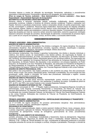 23
Conceitos básicos e modos de utilização de tecnologias, ferramentas, aplicativos e procedimentos
associados a Internet/Intranet. Ferramentas e aplicativos de navegação, de correio eletrônico
(Para os cargos de Técnico Judiciário - Área Administrativa e Técnico Judiciário – Área Apoio
Especializado - Especialidade Operação de Computador)
MATEMÁTICA E RACIOCÍNIO LÓGICO-MATEMÁTICO
Números inteiros e racionais: operações (adição, subtração, multiplicação, divisão, potenciação);
expressões numéricas; múltiplos e divisores de números naturais; problemas. Frações e operações com
frações. Números e grandezas proporcionais: razões e proporções; divisão em partes proporcionais; regra
de três; porcentagem e problemas. Raciocínio lógico-matemático: Estrutura lógica de relações arbitrárias
entre pessoas, lugares, objetos ou eventos fictícios; deduzir novas informações das relações fornecidas e
avaliar as condições usadas para estabelecer a estrutura daquelas relações. Compreensão e elaboração da
lógica das situações por meio de: raciocínio verbal, raciocínio matemático, raciocínio sequencial, orientação
espacial e temporal, formação de conceitos, discriminação de elementos. Compreensão do processo lógico
que, a partir de um conjunto de hipóteses, conduz, de forma válida, a conclusões determinadas.
CONHECIMENTOS ESPECÍFICOS
TÉCNICO JUDICIÁRIO - ÁREA ADMINISTRATIVA
NOÇÕES DE DIREITO ADMINISTRATIVO
Lei nº 8.112/90: Do provimento. Da vacância. Dos direitos e vantagens. Do regime disciplinar. Do processo
administrativo disciplinar. Atos administrativos: conceitos, requisitos, atributos, classificação e espécies.
Invalidação dos atos administrativos. Revogação e anulação. Efeitos decorrentes.
NOÇÕES DE DIREITO CONSTITUCIONAL
Dos princípios fundamentais. Dos direitos e garantias fundamentais: dos direitos e deveres individuais e
coletivos, dos direitos sociais, da nacionalidade e dos direitos políticos. Da organização do Estado: da
organização políticoadministrativa, da União, dos Estados Federados, dos Municípios, do Distrito Federal e
dos Territórios. Da Administração Pública: disposições gerais e dos servidores públicos. Da organização dos
poderes: do Poder Legislativo: do Congresso Nacional, das atribuições do Congresso Nacional, da Câmara
dos Deputados, do Senado Federal, dos deputados e dos senadores e do processo legislativo; do Poder
Executivo: do Presidente e do Vice- Presidente da República, das atribuições do Presidente da República e
da Responsabilidade do Presidente da República; do Poder Judiciário: disposições gerais, do Supremo
Tribunal Federal, do Superior Tribunal de Justiça, dos Tribunais Regionais Federais e dos Juízes Federais.
NOÇÕES DE DIREITO PROCESSUAL CIVIL
Das partes e dos procuradores. Dos órgãos judiciários e dos auxiliares da justiça. Dos atos processuais:
forma, tempo e lugar. Dos prazos: Disposições gerais. Verificação e penalidades. Da comunicação dos atos
processuais: cartas, citação e intimação. De outros atos processuais: distribuição e registro. Juizado
Especial Federal: princípios e competência.
NOÇÕES DE DIREITO PROCESSUAL PENAL
Do inquérito policial. Da ação penal: denúncia, representação, queixa, renúncia e perdão. Do juiz, do
Ministério Público, do acusado e defensor, dos assistentes e auxiliares da justiça. Competência penal do
STF, do STJ, dos TRFs, dos Juízes Federais e dos Juizados Especiais Federais.
NOÇÕES DE REGIMENTO INTERNO DO TRF −−−− 1ª REGIÃO
Organização e composição do TRF – 1ª Região: órgãos jurisdicionais, Corregedoria-Regional, Conselho de
Administração, Corte Especial, Comissões Permanentes e Temporárias. Da Polícia do Tribunal. Dos
Serviços Administrativos: Do Gabinete da Presidência, dos Gabinetes dos Desembargadores Federais, da
Coordenação dos Juizados Especiais Federais, da Secretaria do Tribunal. Dos Desembargadores Federais
e dos Juizes Federais. Atribuições dos membros do Tribunal: do Presidente, do Vice-Presidente, do
Corregedor-Regional.
TÉCNICO JUDICIÁRIO - ÁREA ADMINISTRATIVA - ESPECIALIDADE SEGURANÇA E TRANSPORTE
NOÇÕES DE DIREITO ADMINISTRATIVO
Lei nº 8.112/90: Do regime disciplinar; Do processo administrativo disciplinar. Atos administrativos:
conceitos, requisitos, atributos, classificação e espécies.
SEGURANÇA DE DIGNITÁRIOS
técnicas, táticas e operacionalização; objeto e modus operandi. Análise de Riscos: riscos, ameaças, danos
e perdas; diagnóstico; aplicação de métodos. Planejamento de contingências: necessidade; planejamento;
componentes do planejamento; manejo de emergência; gerenciamento de crises; procedimentos
emergenciais.
NOÇÕES DE PLANEJAMENTO DE SEGURANÇA
conceito, princípios, níveis, metodologia, modularidade e faseamento, fases do planejamento. Segurança
Corporativa Estratégica: Segurança da Gestão das Áreas e Instalações. Direção Defensiva. Direção
Ofensiva. CTB – Código de Trânsito Brasileiro em vigor, consideradas as alterações posteriores e principais
resoluções atinentes às normas de circulação e conduta, infrações e penalidades. Prevenção e controle de
 