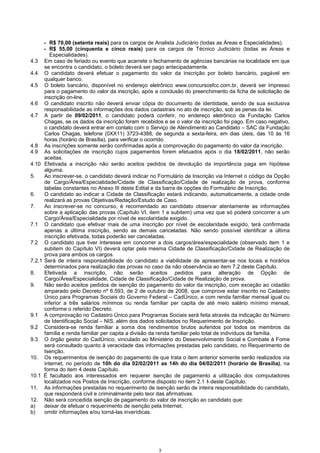 3
- R$ 70,00 (setenta reais) para os cargos de Analista Judiciário (todas as Áreas e Especialidades).
- R$ 55,00 (cinquenta e cinco reais) para os cargos de Técnico Judiciário (todas as Áreas e
Especialidades).
4.3 Em caso de feriado ou evento que acarrete o fechamento de agências bancárias na localidade em que
se encontra o candidato, o boleto deverá ser pago antecipadamente.
4.4 O candidato deverá efetuar o pagamento do valor da inscrição por boleto bancário, pagável em
qualquer banco.
4.5 O boleto bancário, disponível no endereço eletrônico www.concursosfcc.com.br, deverá ser impresso
para o pagamento do valor da inscrição, após a conclusão do preenchimento da ficha de solicitação de
inscrição on-line.
4.6 O candidato inscrito não deverá enviar cópia do documento de identidade, sendo de sua exclusiva
responsabilidade as informações dos dados cadastrais no ato de inscrição, sob as penas da lei.
4.7 A partir de 09/02/2011, o candidato poderá conferir, no endereço eletrônico da Fundação Carlos
Chagas, se os dados da inscrição foram recebidos e se o valor da inscrição foi pago. Em caso negativo,
o candidato deverá entrar em contato com o Serviço de Atendimento ao Candidato – SAC da Fundação
Carlos Chagas, telefone (0XX11) 3723-4388, de segunda a sexta-feira, em dias úteis, das 10 às 16
horas (horário de Brasília), para verificar o ocorrido.
4.8 As inscrições somente serão confirmadas após a comprovação do pagamento do valor da inscrição.
4.9 As solicitações de inscrição cujos pagamentos forem efetuados após o dia 18/02/2011, não serão
aceitas.
4.10 Efetivada a inscrição não serão aceitos pedidos de devolução da importância paga em hipótese
alguma.
5. Ao inscrever-se, o candidato deverá indicar no Formulário de Inscrição via Internet o código da Opção
de Cargo/Área/Especialidade/Cidade de Classificação/Cidade de realização de prova, conforme
tabelas constantes no Anexo III deste Edital e da barra de opções do Formulário de Inscrição.
6. O candidato ao indicar a Cidade de Classificação estará indicando, automaticamente, a cidade onde
realizará as provas Objetivas/Redação/Estudo de Caso.
7. Ao inscrever-se no concurso, é recomendado ao candidato observar atentamente as informações
sobre a aplicação das provas (Capítulo VI, item 1 e subitem) uma vez que só poderá concorrer a um
Cargo/Área/Especialidade por nível de escolaridade exigido.
7.1 O candidato que efetivar mais de uma inscrição por nível de escolaridade exigido, terá confirmada
apenas a última inscrição, sendo as demais canceladas. Não sendo possível identificar a última
inscrição efetivada, todas poderão ser canceladas.
7.2 O candidato que tiver interesse em concorrer a dois cargos/área/especialidade (observado item 1 e
subitem do Capítulo VI) deverá optar pela mesma Cidade de Classificação/Cidade de Realização de
prova para ambos os cargos.
7.2.1 Será de inteira responsabilidade do candidato a viabilidade de apresentar-se nos locais e horários
determinados para realização das provas no caso da não observância ao item 7.2 deste Capítulo.
8. Efetivada a inscrição, não serão aceitos pedidos para alteração de Opção de
Cargo/Área/Especialidade, Cidade de Classificação/Cidade de Realização de prova.
9. Não serão aceitos pedidos de isenção do pagamento do valor da inscrição, com exceção ao cidadão
amparado pelo Decreto nº 6.593, de 2 de outubro de 2008, que comprove estar inscrito no Cadastro
Único para Programas Sociais do Governo Federal – CadÚnico, e com renda familiar mensal igual ou
inferior a três salários mínimos ou renda familiar per capita de até meio salário mínimo mensal,
conforme o referido Decreto.
9.1 A comprovação no Cadastro Único para Programas Sociais será feita através da indicação do Número
de Identificação Social – NIS, além dos dados solicitados no Requerimento de Inscrição.
9.2 Considera-se renda familiar a soma dos rendimentos brutos auferidos por todos os membros da
família e renda familiar per capita a divisão da renda familiar pelo total de indivíduos da família.
9.3 O órgão gestor do CadÙnico, vinculado ao Ministério do Desenvolvimento Social e Combate à Fome
será consultado quanto à veracidade das informações prestadas pelo candidato, no Requerimento de
Isenção.
10. Os requerimentos de isenção do pagamento de que trata o item anterior somente serão realizados via
internet, no período de 10h do dia 02/02/2011 as 14h do dia 04/02/2011 (horário de Brasília), na
forma do item 4 deste Capítulo.
10.1 É facultado aos interessados em requerer isenção de pagamento a utilização dos computadores
localizados nos Postos de Inscrição, conforme disposto no item 2.1 1 deste Capítulo.
11. As informações prestadas no requerimento de isenção serão de inteira responsabilidade do candidato,
que responderá civil e criminalmente pelo teor das afirmativas.
12. Não será concedida isenção de pagamento do valor de inscrição ao candidato que:
a) deixar de efetuar o requerimento de isenção pela Internet;
b) omitir informações e/ou torná-las inverídicas.
 