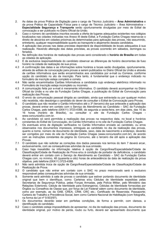 8
2. As datas da prova Prática de Digitação para o cargo de Técnico Judiciário – Área Administrativa e
da prova Prática de Capacidade Física para o cargo de Técnico Judiciário – Área Administrativa –
Especialidade Segurança e Transporte serão oportunamente divulgadas por meio de Edital de
convocação a ser publicado no Diário Oficial da União.
3. Caso o número de candidatos inscritos exceda a oferta de lugares adequados existentes nos colégios
localizados nas cidades indicadas nos Anexo III deste Edital, a Fundação Carlos Chagas reserva-se o
direito de alocá-los em cidades próximas às determinadas para aplicação das provas, não assumindo,
entretanto, qualquer responsabilidade quanto ao transporte e alojamento desses candidatos.
4. A aplicação das provas nas datas previstas dependerá da disponibilidade de locais adequados à sua
realização. Havendo alteração das datas previstas, as provas ocorrerão em sábados, domingos ou
feriados.
4.1 Na definição dos horários de realização das provas será considerado o horário de Brasília em todas
as cidades de aplicação.
4.2 É de exclusiva responsabilidade do candidato observar as diferenças de horário decorrentes de fuso
horário na cidade de realização de sua prova.
4.3 A confirmação das datas e as informações sobre horários e locais serão divulgadas, oportunamente,
através de editais de convocação para provas a serem publicados no Diário Oficial da União e através
de cartões informativos que serão encaminhados aos candidatos por e-mail ou Correios, conforme
opção do candidato no ato da inscrição. Para tanto, é fundamental que o endereço indicado no
formulário de inscrição esteja completo e correto.
4.4 Não serão encaminhados Cartões Informativos a candidatos cujo endereço eletrônico informado no
Formulário de Inscrição esteja incompleto ou incorreto.
4.5 A comunicação feita por e-mail é meramente informativa. O candidato deverá acompanhar no Diário
Oficial da União e no site da Fundação Carlos Chagas, a publicação do Edital de Convocação para
realização das Provas.
4.6 O envio de comunicação pessoal dirigida ao candidato, ainda que extraviada ou por qualquer motivo
não recebida, não desobriga o candidato do dever de consultar o Edital de Convocação para Provas.
5. O candidato que não receber o Cartão Informativo até o 3º (terceiro) dia que antecede a aplicação das
provas, deverá entrar em contato com o Serviço de Atendimento ao Candidato – SAC da Fundação
Carlos Chagas, pelo telefone (0XX11) 3723-4388, de segunda a sexta-feira, em dias úteis, das 10 às
16 horas (horário de Brasília), ou consultar o site da Fundação Carlos Chagas -
www.concursosfcc.com.br.
6. Ao candidato só será permitida a realização das provas na respectiva data, no local e horários
constantes do Edital de Convocação, do Cartão Informativo e no site da Fundação Carlos Chagas.
7. Os eventuais erros de digitação verificados no Cartão Informativo enviado ao candidato, ou erros
observados nos documentos impressos, entregues ao candidato no dia da realização das provas,
quanto a nome, número de documento de identidade, sexo, data de nascimento e endereço, deverão
ser corrigidos por meio do site da Fundação Carlos Chagas (www.concursosfcc.com.br), de acordo
com as instruções constantes da página do Concurso, até o terceiro dia útil após a aplicação das
Provas.
7.1 O candidato que não solicitar as correções dos dados pessoais nos termos do item 7 deverá arcar,
exclusivamente, com as consequências advindas de sua omissão.
8. Caso haja inexatidão na informação relativa à opção de Cargo/Área/Especialidade/Cidade de
Classificação/Cidade de Realização de Prova e/ou à condição de portador de deficiência, o candidato
deverá entrar em contato com o Serviço de Atendimento ao Candidato – SAC da Fundação Carlos
Chagas com, no mínimo, 48 (quarenta e oito) horas de antecedência da data de realização da prova
objetiva, pelo telefone (0XX11) 3723-4388.
8.1 Não será admitida troca de opção de Cargo/Área/Especialidade/Cidade de Classificação/Cidade de
Realização de Prova.
8.2 O candidato que não entrar em contato com o SAC no prazo mencionado será o exclusivo
responsável pelas consequências advindas de sua omissão.
9. Somente será admitido à sala de provas o candidato que estiver portando documento de identidade
original que bem o identifique, como: Carteiras e/ou Cédulas de Identidade expedidas pelas
Secretarias de Segurança Pública, pelas Forças Armadas, pela Polícia Militar, pelo Ministério das
Relações Exteriores; Cédula de Identidade para Estrangeiros; Cédulas de Identidade fornecidas por
Órgãos ou Conselhos de Classe que, por força de Lei Federal valem como documento de identidade,
como por exemplo, as da OAB, CREA, CRM, CRC etc.; Certificado de Reservista; Passaporte;
Carteira de Trabalho e Previdência Social, bem como Carteira Nacional de Habilitação (com fotografia,
na forma da Lei nº 9.503/97).
9.1 Os documentos deverão estar em perfeitas condições, de forma a permitir, com clareza, a
identificação do candidato.
9.2 Caso o candidato esteja impossibilitado de apresentar, no dia de realização das provas, documento de
identidade original, por motivo de perda, roubo ou furto, deverá ser apresentado documento que
 