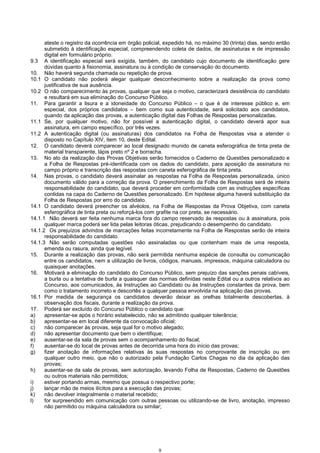 9
ateste o registro da ocorrência em órgão policial, expedido há, no máximo 30 (trinta) dias, sendo então
submetido à identificação especial, compreendendo coleta de dados, de assinaturas e de impressão
digital em formulário próprio.
9.3 A identificação especial será exigida, também, do candidato cujo documento de identificação gere
dúvidas quanto à fisionomia, assinatura ou à condição de conservação do documento.
10. Não haverá segunda chamada ou repetição de prova.
10.1 O candidato não poderá alegar qualquer desconhecimento sobre a realização da prova como
justificativa de sua ausência.
10.2 O não comparecimento às provas, qualquer que seja o motivo, caracterizará desistência do candidato
e resultará em sua eliminação do Concurso Público.
11. Para garantir a lisura e a idoneidade do Concurso Público – o que é de interesse público e, em
especial, dos próprios candidatos – bem como sua autenticidade, será solicitado aos candidatos,
quando da aplicação das provas, a autenticação digital das Folhas de Respostas personalizadas.
11.1 Se, por qualquer motivo, não for possível a autenticação digital, o candidato deverá apor sua
assinatura, em campo específico, por três vezes.
11.2 A autenticação digital (ou assinaturas) dos candidatos na Folha de Respostas visa a atender o
disposto no Capítulo XIV, item 10, deste Edital.
12. O candidato deverá comparecer ao local designado munido de caneta esferográfica de tinta preta de
material transparente, lápis preto nº 2 e borracha.
13. No ato da realização das Provas Objetivas serão fornecidos o Caderno de Questões personalizado e
a Folha de Respostas pré-identificada com os dados do candidato, para aposição da assinatura no
campo próprio e transcrição das respostas com caneta esferográfica de tinta preta.
14. Nas provas, o candidato deverá assinalar as respostas na Folha de Respostas personalizada, único
documento válido para a correção da prova. O preenchimento da Folha de Respostas será de inteira
responsabilidade do candidato, que deverá proceder em conformidade com as instruções específicas
contidas na capa do Caderno de Questões personalizado. Em hipótese alguma haverá substituição da
Folha de Respostas por erro do candidato.
14.1 O candidato deverá preencher os alvéolos, na Folha de Respostas da Prova Objetiva, com caneta
esferográfica de tinta preta ou reforçá-los com grafite na cor preta, se necessário.
14.1.1 Não deverá ser feita nenhuma marca fora do campo reservado às respostas ou à assinatura, pois
qualquer marca poderá ser lida pelas leitoras óticas, prejudicando o desempenho do candidato.
14.1.2 Os prejuízos advindos de marcações feitas incorretamente na Folha de Respostas serão de inteira
responsabilidade do candidato.
14.1.3 Não serão computadas questões não assinaladas ou que contenham mais de uma resposta,
emenda ou rasura, ainda que legível.
15. Durante a realização das provas, não será permitida nenhuma espécie de consulta ou comunicação
entre os candidatos, nem a utilização de livros, códigos, manuais, impressos, máquina calculadora ou
quaisquer anotações.
16. Motivará a eliminação do candidato do Concurso Público, sem prejuízo das sanções penais cabíveis,
a burla ou a tentativa de burla a quaisquer das normas definidas neste Edital ou a outros relativos ao
Concurso, aos comunicados, às Instruções ao Candidato ou às Instruções constantes da prova, bem
como o tratamento incorreto e descortês a qualquer pessoa envolvida na aplicação das provas.
16.1 Por medida de segurança os candidatos deverão deixar as orelhas totalmente descobertas, à
observação dos fiscais, durante a realização da prova.
17. Poderá ser excluído do Concurso Público o candidato que:
a) apresentar-se após o horário estabelecido, não se admitindo qualquer tolerância;
b) apresentar-se em local diferente da convocação oficial;
c) não comparecer às provas, seja qual for o motivo alegado;
d) não apresentar documento que bem o identifique;
e) ausentar-se da sala de provas sem o acompanhamento do fiscal;
f) ausentar-se do local de provas antes de decorrida uma hora do início das provas;
g) fizer anotação de informações relativas às suas respostas no comprovante de inscrição ou em
qualquer outro meio, que não o autorizado pela Fundação Carlos Chagas no dia da aplicação das
provas;
h) ausentar-se da sala de provas, sem autorização, levando Folha de Respostas, Caderno de Questões
ou outros materiais não permitidos;
i) estiver portando armas, mesmo que possua o respectivo porte;
j) lançar mão de meios ilícitos para a execução das provas;
k) não devolver integralmente o material recebido;
l) for surpreendido em comunicação com outras pessoas ou utilizando-se de livro, anotação, impresso
não permitido ou máquina calculadora ou similar;
 