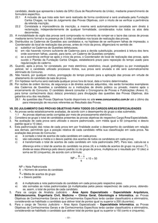 candidato, desde que apresente o boleto da GRU (Guia de Recolhimento da União), mediante preenchimento de 
formulário específico. 
22.1 A inclusão de que trata este item será realizada de forma condicional e será analisada pela Fundação 
Carlos Chagas, na fase do Julgamento das Provas Objetivas, com o intuito de se verificar a pertinência 
da referida inscrição. 
22.2 Constatada a improcedência da inscrição, a mesma será automaticamente cancelada sem direito à 
reclamação, independentemente de qualquer formalidade, considerados nulos todos os atos dela 
decorrentes. 
23. A inviolabilidade do sigilo das provas será comprovada no momento de romper-se o lacre das caixas de provas 
mediante termo formal e na presença de 3 (três) candidatos nos locais de realização das provas. 
24. Distribuídos os Cadernos de Questões aos candidatos e, na hipótese de se verificarem falhas de impressão, o 
Coordenador do local de realização das provas, antes do início da prova, diligenciará no sentido de: 
a) substituir os Cadernos de Questões defeituosos; 
b) em não havendo número suficiente de Cadernos para a devida substituição, procederá à leitura dos itens 
onde ocorreram falhas, usando, para tanto, um Caderno de Questões completo; 
c) se a ocorrência verificar-se após o início da prova, o Coordenador do local de realização das provas, após 
ouvido o Plantão da Fundação Carlos Chagas, estabelecerá prazo para reposição do tempo usado para 
regularização do caderno. 
25. Quando, após a prova, for constatado, por meio eletrônico, estatístico, visual, grafológico ou por investigação 
policial, ter o candidato utilizado processos ilícitos, sua prova será anulada e ele será automaticamente 
eliminado do Concurso. 
26. Não haverá, por qualquer motivo, prorrogação do tempo previsto para a aplicação das provas em virtude de 
afastamento do candidato da sala de prova. 
27. Em hipótese nenhuma será realizada qualquer prova fora do local, data e horário determinados. 
28. Por razões de ordem técnica, de segurança e de direitos autorais adquiridos, não serão fornecidos exemplares 
dos Cadernos de Questões a candidatos ou a instituições de direito público ou privado, mesmo após o 
encerramento do Concurso. O candidato deverá consultar o Cronograma de Provas e Publicações (Anexo V), 
para tomar conhecimento da(s) data(s) prevista(s) para divulgação das questões das Provas Objetivas, dos 
gabaritos e/ou dos resultados. 
28.1 As questões das Provas Objetivas ficarão disponíveis no site www.concursosfcc.com.br até o último dia 
para interposição de recursos referentes ao Resultado das Provas. 
VII. DO JULGAMENTO DAS PROVAS OBJETIVAS PARA TODOS OS CARGOS/ÁREAS/ESPECIALIDADES 
1. As provas serão estatisticamente avaliadas, de acordo com o desempenho do grupo a elas submetido. 
1.1 As provas objetivas serão corrigidas por meio de processamento eletrônico. 
2. Considera-se grupo o total de candidatos presentes às provas objetivas do respectivo Cargo/Área/Especialidade. 
3. Na avaliação de cada prova será utilizado o escore padronizado, com média igual a 50 (cinquenta) e desvio 
NP − 
- 10 - 
padrão igual a 10 (dez). 
4. Esta padronização das notas de cada prova tem por finalidade avaliar o desempenho do candidato em relação 
aos demais, permitindo que a posição relativa de cada candidato reflita sua classificação em cada prova. Na 
avaliação das provas do Concurso: 
a) é contado o total de acertos de cada candidato em cada prova; 
b) são calculadas a média e o desvio padrão dos acertos de todos os candidatos em cada prova; 
c) é transformado o total de acertos de cada candidato em nota padronizada (NP). Para isso, calcula-se a 
diferença entre o total de acertos do candidato na prova (A) e a média de acertos do grupo na prova ( X ), 
divide-se essa diferença pelo desvio padrão (s) do grupo da prova, multiplica-se o resultado por 10 (dez) e 
soma-se 50 (cinquenta), de acordo com a fórmula: 
A x 
= x 10 + 50 
s 
NP = Nota Padronizada 
A = Número de acertos do candidato 
X= Média de acertos do grupo 
s = Desvio padrão 
d) é multiplicada a nota padronizada do candidato em cada prova pelo respectivo peso. 
e) são somadas as notas padronizadas (já multiplicadas pelos pesos respectivos) de cada prova, obtendo-se, 
assim, o total de pontos de cada candidato. 
5. Para os cargos de Analista Judiciário - Área Apoio Especializado - Especialidade Arquitetura, 
Biblioteconomia, Engenharia Civil, Medicina – Clínica Geral, Odontologia e Informática, as Provas 
Objetivas de Conhecimentos Gerais e de Conhecimentos Específicos terão caráter classificatório e eliminatório, 
considerando-se habilitado o candidato que obtiver total de pontos igual ou superior a 200 (duzentos). 
6. Para o cargo de Técnico Judiciário – Área Apoio Especializado – Especialidade Informática, as Provas 
Objetivas de Conhecimentos Gerais e de Conhecimentos Específicos terão caráter classificatório e eliminatório, 
considerando-se habilitado o candidato que obtiver total de pontos igual ou superior a 150 (cento e cinquenta). 
 