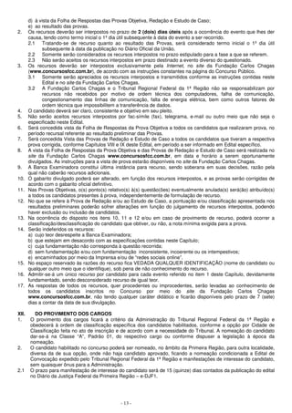 d) à vista da Folha de Respostas das Provas Objetiva, Redação e Estudo de Caso; 
e) ao resultado das provas. 
2. Os recursos deverão ser interpostos no prazo de 2 (dois) dias úteis após a ocorrência do evento que lhes der 
causa, tendo como termo inicial o 1º dia útil subsequente à data do evento a ser recorrido. 
2.1 Tratando-se de recurso quanto ao resultado das Provas, será considerado termo inicial o 1º dia útil 
subsequente à data da publicação no Diário Oficial da União. 
2.2 Somente serão considerados os recursos interpostos no prazo estipulado para a fase a que se referem. 
2.3 Não serão aceitos os recursos interpostos em prazo destinado a evento diverso do questionado. 
3. Os recursos deverão ser interpostos exclusivamente pela Internet, no site da Fundação Carlos Chagas 
(www.concursosfcc.com.br), de acordo com as instruções constantes na página do Concurso Público. 
3.1 Somente serão apreciados os recursos interpostos e transmitidos conforme as instruções contidas neste 
Edital e no site da Fundação Carlos Chagas. 
3.2 A Fundação Carlos Chagas e o Tribunal Regional Federal da 1ª Região não se responsabilizam por 
recursos não recebidos por motivo de ordem técnica dos computadores, falha de comunicação, 
congestionamento das linhas de comunicação, falta de energia elétrica, bem como outros fatores de 
ordem técnica que impossibilitem a transferência de dados. 
4. O candidato deverá ser claro, consistente e objetivo em seu pleito. 
5. Não serão aceitos recursos interpostos por fac-símile (fax), telegrama, e-mail ou outro meio que não seja o 
- 13 - 
especificado neste Edital. 
6. Será concedida vista da Folha de Respostas da Prova Objetiva a todos os candidatos que realizaram prova, no 
período recursal referente ao resultado preliminar das Provas. 
7. Será concedida Vista das Provas de Redação e Estudo de Caso a todos os candidatos que tiveram a respectiva 
prova corrigida, conforme Capítulos VIII e IX deste Edital, em período a ser informado em Edital específico. 
8. A vista da Folha de Respostas da Prova Objetiva e das Provas de Redação e Estudo de Caso será realizada no 
site da Fundação Carlos Chagas www.concursosfcc.com.br, em data e horário a serem oportunamente 
divulgados. As instruções para a vista de prova estarão disponíveis no site da Fundação Carlos Chagas. 
9. A Banca Examinadora constitui última instância para recurso, sendo soberana em suas decisões, razão pela 
qual não caberão recursos adicionais. 
10. O gabarito divulgado poderá ser alterado, em função dos recursos interpostos, e as provas serão corrigidas de 
acordo com o gabarito oficial definitivo. 
11. Nas Provas Objetivas, o(s) ponto(s) relativo(s) à(s) questão(ões) eventualmente anulada(s) será(ão) atribuído(s) 
a todos os candidatos presentes à prova, independentemente de formulação de recurso. 
12. No que se refere à Prova de Redação e/ou ao Estudo de Caso, a pontuação e/ou classificação apresentada nos 
resultados preliminares poderão sofrer alterações em função do julgamento de recursos interpostos, podendo 
haver exclusão ou inclusão de candidatos. 
13. Na ocorrência do disposto nos itens 10, 11 e 12 e/ou em caso de provimento de recurso, poderá ocorrer a 
classificação/desclassificação do candidato que obtiver, ou não, a nota mínima exigida para a prova. 
14. Serão indeferidos os recursos: 
a) cujo teor desrespeite a Banca Examinadora; 
b) que estejam em desacordo com as especificações contidas neste Capítulo; 
c) cuja fundamentação não corresponda à questão recorrida; 
d) sem fundamentação e/ou com fundamentação inconsistente, incoerente ou os intempestivos; 
e) encaminhados por meio da Imprensa e/ou de “redes sociais online”. 
15. No espaço reservado às razões do recurso fica VEDADA QUALQUER IDENTIFICAÇÃO (nome do candidato ou 
qualquer outro meio que o identifique), sob pena de não conhecimento do recurso. 
16. Admitir-se-á um único recurso por candidato para cada evento referido no item 1 deste Capítulo, devidamente 
fundamentado, sendo desconsiderado recurso de igual teor. 
17. As respostas de todos os recursos, quer procedentes ou improcedentes, serão levadas ao conhecimento de 
todos os candidatos inscritos no Concurso por meio do site da Fundação Carlos Chagas 
www.concursosfcc.com.br, não tendo qualquer caráter didático e ficarão disponíveis pelo prazo de 7 (sete) 
dias a contar da data de sua divulgação. 
XII. DO PROVIMENTO DOS CARGOS 
1. O provimento dos cargos ficará a critério da Administração do Tribunal Regional Federal da 1ª Região e 
obedecerá à ordem de classificação específica dos candidatos habilitados, conforme a opção por Cidade de 
Classificação feita no ato de inscrição e de acordo com a necessidade do Tribunal. A nomeação do candidato 
dar-se-á na Classe “A”, Padrão 01, do respectivo cargo ou conforme dispuser a legislação à época da 
nomeação. 
2. O candidato habilitado no concurso poderá ser nomeado, no âmbito da Primeira Região, para outra localidade, 
diversa da de sua opção, onde não haja candidato aprovado, ficando a nomeação condicionada a Edital de 
Convocação expedido pelo Tribunal Regional Federal da 1ª Região e manifestações de interesse do candidato, 
sem quaisquer ônus para a Administração. 
2.1 O prazo para manifestação de interesse do candidato será de 15 (quinze) dias contados da publicação do edital 
no Diário da Justiça Federal da Primeira Região – e-DJF1. 
 
