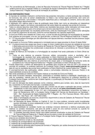 14.1 Por conveniência da Administração, a área de Recursos Humanos do Tribunal Regional Federal da 1ª Região 
poderá autorizar que a inspeção médica ou a avaliação da equipe multidisciplinar seja realizada em Unidade da 
Justiça Federal da 1ª Região diversa da de nomeação do candidato. 
XIII. DAS DISPOSIÇÕES FINAIS 
1. A inscrição do candidato implicará o conhecimento das presentes instruções e a tácita aceitação das condições 
do Concurso, tais como se acham estabelecidas no Edital e nas normas legais pertinentes, bem como em 
eventuais aditamentos, comunicados e instruções específicas para a realização do certame, acerca das quais 
não poderá alegar desconhecimento. 
2. A legislação com vigência após a data de publicação deste Edital, bem como as alterações em dispositivos 
constitucionais, legais e normativos a ela posteriores não serão objeto de avaliação nas provas do Concurso. 
3. Todos os cálculos descritos neste Edital, relativos aos resultados das provas, serão realizados com duas casas 
decimais, arredondando-se para cima sempre que a terceira casa decimal for maior ou igual a cinco. 
4. A classificação apresentada nos resultados preliminares, antes da Classificação Final, poderá sofrer alterações 
em função do julgamento de recursos, conforme normas dispostas nos capítulos específicos. 
5. O Concurso Público terá validade de 2 (dois) anos, a contar da data da publicação da homologação do resultado 
final, podendo ser prorrogado, uma vez, por igual período, a critério do Tribunal Regional Federal da 1ª Região. 
5.1 O Tribunal poderá homologar por atos diferentes e em épocas distintas o resultado final dos diversos cargos 
- 15 - 
deste Concurso. 
6. A aprovação no Concurso Público assegurará a nomeação para as vagas previstas no Anexo III deste Edital. 
6.1 O preenchimento dos cargos que vierem a vagar ou forem criados dentro do prazo de validade do concurso 
e destinados para provimento nos Quadros de Pessoal do Tribunal Regional Federal da 1ª Região e Seções 
e Subseções vinculadas fica condicionado à observância do interesse e conveniência do Tribunal Região 
Federal da 1ª Região. 
7. O Edital de Abertura de Inscrições e a homologação do resultado final serão publicados no Diário Oficial da 
União. 
7.1 Todos os atos relativos ao presente Concurso, editais, convocações, avisos e resultados, até a 
homologação do resultado final, serão publicados no Diário Eletrônico da Justiça Federal da 1ª Região 
(www.trf1.jus.br) e no site da Fundação Carlos Chagas (www.concursosfcc.com.br). 
7.2 As publicações dos atos relativos ao provimento de cargos após a homologação do Concurso serão de 
competência do Tribunal Regional Federal da 1ª Região e publicados no Diário Oficial da União. 
8. Ficarão disponíveis o boletim de desempenho do candidato para consulta por meio do CPF e do número de 
inscrição do candidato, no endereço eletrônico da Fundação Carlos Chagas (www.concursosfcc.com.br) na 
data em que os resultados das provas forem publicados no Diário Eletrônico da Justiça Federal da 1ª Região. 
9. O acompanhamento das publicações, editais, avisos e comunicados referentes ao Concurso Público é de 
responsabilidade exclusiva do candidato. 
10. Não serão prestadas por telefone informações relativas ao resultado do Concurso Público. 
11. Não serão fornecidos atestados, declarações, certificados ou certidões relativos à habilitação, classificação, ou 
nota de candidatos, valendo para tal fim o boletim de desempenho disponível no endereço eletrônico da 
Fundação Carlos Chagas, conforme item 8 deste Capítulo, e a publicação do Resultado Final e homologação no 
Diário Oficial da União. 
12. Em caso de alteração dos dados pessoais (nome, endereço, telefone para contato, sexo, data de nascimento 
etc.) constantes no Formulário de Inscrição, o candidato deverá: 
12.1 Efetuar a atualização dos dados pessoais até o terceiro dia útil após a aplicação das provas, conforme 
estabelecido no item 6 do Capítulo VI deste Edital, por meio do site www.concursosfcc.com.br. 
12.2 Após o prazo estabelecido no item 12.1 até a homologação dos Resultados, encaminhar via Sedex ou 
Aviso de Recebimento (AR), à Fundação Carlos Chagas (A/C Serviço de Atendimento ao Candidato - 
SAC – Ref.: Atualização de Dados Cadastrais/TRF 1ª Região – Av. Prof. Francisco Morato, 1565, Jardim 
Guedala – São Paulo – SP – CEP 05513-900). 
12.3 Após a homologação do Concurso, encaminhar requerimento à área de Cadastro de Pessoal do Tribunal 
Regional Federal da 1ª Região. 
12.4 As alterações de dados referidos no Capítulo X, item 3 e seus subitens, somente serão consideradas 
quando solicitadas no prazo estabelecido no item 12.1 deste Capítulo, por fazerem parte dos critérios de 
desempate dos candidatos. 
13. É de responsabilidade do candidato manter seu endereço (inclusive eletrônico) e telefone atualizados para 
viabilizar os contatos necessários, sob pena de perder o prazo de uma eventual consulta ou, quando for 
nomeado, perder o prazo para tomar posse, caso não seja localizado. 
13.1 O candidato aprovado deverá manter seus dados pessoais atualizados na área de Cadastro de Pessoal 
do Tribunal Regional Federal da 1ª Região até que se expire o prazo de validade do Concurso. 
14 O Tribunal Regional Federal da 1ª Região e a Fundação Carlos Chagas não se responsabilizam por eventuais 
prejuízos ao candidato decorrentes de: 
a) endereço eletrônico errado ou não atualizado; 
b) endereço de correspondência não atualizado; 
c) endereço de correspondência de difícil acesso; 
d) correspondência devolvida pela Empresa de Correios e Telégrafos, por razões diversas de fornecimento e/ou 
endereço errado do candidato; 
 