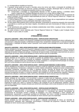 e) correspondência recebida por terceiros. 
15. A qualquer tempo poder-se-á anular a inscrição, prova e/ou tornar sem efeito a nomeação do candidato, em 
todos os atos relacionados ao Concurso, quando constatada a omissão, declaração falsa ou diversa da que 
devia ser escrita, com a finalidade de prejudicar direito ou criar obrigação. 
15.1 Comprovada a inexatidão ou irregularidades descritas no item 15 deste Capítulo, o candidato estará 
sujeito a responder por Falsidade Ideológica de acordo com o artigo 299 do Código Penal. 
16. As despesas relativas à participação do candidato no Concurso e ao ingresso no Órgão correrão às expensas do 
próprio candidato, eximida qualquer responsabilidade por parte do Tribunal Regional Federal da 1ª Região e da 
Fundação Carlos Chagas. 
17. O Tribunal Regional Federal da 1ª Região e a Fundação Carlos Chagas não se responsabilizam por quaisquer 
cursos, textos, apostilas e outras publicações referentes a este Concurso. 
18. Os itens deste Edital poderão sofrer eventuais alterações, atualizações ou acréscimos enquanto não consumada 
a providência ou evento que lhes disser respeito, circunstância que será mencionada em Edital ou aviso a ser 
publicado. 
19. O não atendimento pelo candidato das condições estabelecidas neste Edital, a qualquer tempo, implicará sua 
- 16 - 
eliminação do Concurso Público. 
20. Os casos omissos e serão resolvidos pelo Tribunal Regional Federal da 1ª Região e pela Fundação Carlos 
Chagas, no que a cada um couber. 
ANEXO I 
ATRIBUIÇÕES DOS CARGOS 
ANALISTA JUDICIÁRIO – ÁREA APOIO ESPECIALIZADO – ESPECIALIDADE ARQUITETURA 
Realizar atividades de nível superior a fim de garantir a qualidade técnica dos projetos arquitetônicos de obras e edificações, bem 
como favorecer a adequada ocupação e ambientação do espaço físico. Compreende o planejamento e a execução de projetos e 
especificações, a realização de estudos, laudos e pareceres, como também outras atividades de mesma natureza e grau de 
complexidade. 
ANALISTA JUDICIÁRIO – ÁREA APOIO ESPECIALIZADO – ESPECIALIDADE BIBLIOTECONOMIA 
Realizar atividades de nível superior a fim de garantir o adequado armazenamento e a recuperação de informações. Compreende 
a documentação, catalogação, classificação e indexação de documentos e a consulta para atendimento a usuários. Envolve a 
elaboração de estudos e projetos para geração e manutenção de bases de dados, conservação e desenvolvimento do acervo e 
modernização dos serviços, dentre outras atividades de mesma natureza e grau de complexidade. 
ANALISTA JUDICIÁRIO – ÁREA APOIO ESPECIALIZADO – ESPECIALIDADE ENGENHARIA (CIVIL) 
Realizar atividades de nível superior a fim de garantir os padrões de qualidade técnica e segurança das obras e reparos de 
edificações, bem como a adequada manutenção de instalações. Compreende o planejamento e elaboração de projetos e 
especificações, o assessoramento para contratação dos serviços necessários e o acompanhamento/fiscalização da execução, 
bem como outras atividades de mesma natureza e grau de complexidade. 
ANALISTA JUDICIÁRIO – ÁREA APOIO ESPECIALIZADO – ESPECIALIDADE MEDICINA (CLÍNICA GERAL) 
Realizar atividades de nível superior a fim de promover e preservar a saúde de magistrados, servidores, inativos e pensionistas e 
a de seus dependentes. Compreende a realização de exames médicos ambulatoriais, avaliação de exames complementares, 
atendimento emergencial, elaboração de laudos e pareceres técnicos, execução de perícias em juntas médicas e 
encaminhamentos para outros profissionais e/ou instituições para prestação de assistência médica. Inclui o planejamento e 
execução de programas de saúde e o controle do estoque e das condições de uso dos equipamentos, aparelhos, materiais e 
medicamentos utilizados no atendimento médico, dentre outras atividades de mesma natureza e grau de complexidade. 
ANALISTA JUDICIÁRIO – ÁREA APOIO ESPECIALIZADO – ESPECIALIDADE ODONTOLOGIA 
Realizar atividades de nível superior a fim de promover e preservar a saúde bucal de magistrados, servidores, inativos e 
pensionistas e a de seus dependentes. Compreende o diagnóstico e o tratamento de afecções da cavidade oral, a execução de 
perícias, além da elaboração e aplicação de medidas preventivas relativas à saúde bucal e geral. Envolve a participação em 
programas de saúde oral e geral e o controle do estoque e das condições de uso de equipamentos, aparelhos, materias, 
instrumentos, medicamentos e soluções utilizados para atendimento odontológico, dentre outras atividades de mesma natureza e 
grau de complexidade. 
ANALISTA JUDICIÁRIO – ÁREA APOIO ESPECIALIZADO – ESPECIALIDADE INFORMÁTICA 
Realizar atividades de nível superior a fim de garantir o adequado processamento automático de informações. Compreende o 
planejamento, o desenvolvimento, a documentação, a implantação e a manutenção dos sistemas informatizados de 
processamento de informações. Envolve a definição de estratégias e de novas metodologias a serem utilizadas para 
processamento, arquivamento e recuperação automática de informações, bem como a emissão de pareceres técnicos, o 
atendimento aos usuários dos sistemas e outras atividades de mesma natureza e grau de complexidade. 
TÉCNICO JUDICIÁRIO – ÁREA APOIO ESPECIALIZADO – ESPECIALIDADE INFORMÁTICA 
Realizar atividades de nível intermediário a fim de garantir a adequada automatização de rotinas, por intermédio do 
desenvolvimento, codificação, teste, implantação, documentação e manutenção dos programas e sistemas, dentre outras 
atividades de mesma natureza e grau de complexidade. 
 