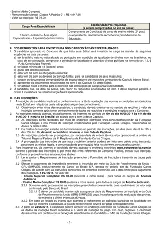 - Ensino Médio Completo 
- Remuneração Mensal (Classe A/Padrão 01): R$ 4.947,95 
- Valor da Inscrição: R$ 79,00 
Cargo/Área/Especialidade Escolaridade/Pré-requisitos 
- 2 - 
(a serem comprovados no ato da posse) 
Técnico Judiciário– Área Apoio 
Especializado – Especialidade Informática 
Comprovante de Conclusão de curso de ensino médio (2º grau) 
ou equivalente, devidamente reconhecido pelo Ministério da 
Educação. 
II. DOS REQUISITOS PARA INVESTIDURA NOS CARGOS/ÁREAS/ESPECIALIDADES 
1. O candidato aprovado no Concurso de que trata este Edital será investido no cargo se atender às seguintes 
exigências na data da posse: 
a) ser brasileiro nato ou naturalizado ou português em condição de igualdade de direitos com os brasileiros; no 
caso de ser português, comprovar a condição de igualdade e gozo dos direitos políticos na forma do art. 12, § 
1º, da Constituição Federal; 
b) ter idade mínima de 18 (dezoito) anos; 
c) gozar dos direitos políticos; 
d) estar em dia com as obrigações eleitorais; 
e) estar em dia com os deveres do Serviço Militar, para os candidatos do sexo masculino; 
f) possuir os documentos comprobatórios da escolaridade e pré-requisitos constantes do Capítulo I deste Edital; 
g) apresentar os documentos relacionados no item 5 do Capítulo XII deste Edital; 
h) ter aptidão física e mental para o exercício das atribuições do Cargo/Área/Especialidade. 
2. O candidato que, na data da posse, não reunir os requisitos enumerados no item 1 deste Capítulo perderá o 
direito à investidura no referido Cargo/Área/Especialidade. 
III. DAS INSCRIÇÕES 
1. A inscrição do candidato implicará o conhecimento e a tácita aceitação das normas e condições estabelecidas 
neste Edital, em relação às quais não poderá alegar desconhecimento. 
1.1 Objetivando evitar ônus desnecessários, o candidato deverá orientar-se no sentido de recolher o valor de 
inscrição somente após tomar conhecimento de todos os requisitos e condições exigidos para o Concurso. 
2. As inscrições estarão abertas, exclusivamente, via Internet, no período de 10h do dia 16/06/2014 às 14h do dia 
14/07/2014 (horário de Brasília) de acordo com o item 3 deste Capítulo. 
2.1 As inscrições serão recebidas por meio do endereço eletrônico www.concursosfcc.com.br da Fundação 
Carlos Chagas e nos Postos de Inscrição credenciados pela Fundação Carlos Chagas, relacionados no 
Anexo IV deste Edital. 
2.2 Os Postos de Inscrição estarão em funcionamento no período das inscrições, em dias úteis, das 8 às 12h e 
das 13h às 17h, devendo o candidato observar o item 3 deste Capítulo. 
2.3 As inscrições poderão ser prorrogadas, por necessidade de ordem técnica e/ou operacional, a critério do 
Tribunal Regional Federal da 1ª Região e/ou da Fundação Carlos Chagas. 
2.4 A prorrogação das inscrições de que trata o subitem anterior poderá ser feita sem prévio aviso bastando, 
para todos os efeitos legais, a comunicação de prorrogação feita no site www.concursosfcc.com.br. 
3. Para inscrever-se, via Internet, o candidato deverá acessar o endereço eletrônico www.concursosfcc.com.br 
durante o período das inscrições e, por meio dos links referentes ao Concurso Público, efetuar sua inscrição, 
conforme os procedimentos estabelecidos abaixo: 
3.1 Ler e aceitar o Requerimento de Inscrição, preencher o Formulário de Inscrição e transmitir os dados pela 
Internet. 
3.2 Efetuar o pagamento da importância referente à inscrição por meio da Guia de Recolhimento da União - 
GRU-SIMPLES, exclusivamente no Banco do Brasil S/A, gerada no próprio site da Fundação Carlos 
Chagas, de acordo com as instruções constantes no endereço eletrônico, até a data limite para pagamento 
das inscrições, 14/07/2014, no valor de: 
- Ensino Superior Completo: R$ 95,00 (noventa e cinco reais) - para todos os cargos de Analista 
Judiciário 
- Ensino Médio Completo: R$ 79,00 (setenta e nove reais) - para todos os cargos de Técnico Judiciário. 
3.2.1 Somente serão processadas as inscrições preenchidas corretamente, cujo recolhimento do valor seja 
confirmado pelo Banco do Brasil. 
3.2.1.1 É dever do candidato manter sob sua guarda cópia do Requerimento de Inscrição e da Guia 
de Recolhimento da União (GRU-SIMPLES) paga, inclusive quanto da realização das provas, 
de maneira a dirimir eventuais dúvidas. 
3.2.2 Em caso de feriado ou evento que acarrete o fechamento de agências bancárias na localidade em 
que se encontra o candidato, a guia de recolhimento deverá ser paga antecipadamente. 
3.3 A partir de 23/06/2014, o candidato poderá conferir no endereço eletrônico da Fundação Carlos Chagas se 
os dados da inscrição foram recebidos e o valor da inscrição foi pago. Em caso negativo, o candidato 
deverá entrar em contato com o Serviço de Atendimento ao Candidato – SAC da Fundação Carlos Chagas, 
 