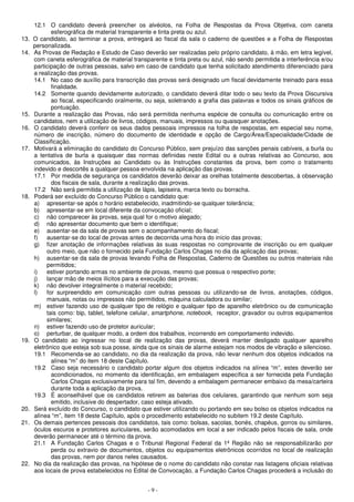 12.1 O candidato deverá preencher os alvéolos, na Folha de Respostas da Prova Objetiva, com caneta 
esferográfica de material transparente e tinta preta ou azul. 
13. O candidato, ao terminar a prova, entregará ao fiscal da sala o caderno de questões e a Folha de Respostas 
- 9 - 
personalizada. 
14. As Provas de Redação e Estudo de Caso deverão ser realizadas pelo próprio candidato, à mão, em letra legível, 
com caneta esferográfica de material transparente e tinta preta ou azul, não sendo permitida a interferência e/ou 
participação de outras pessoas, salvo em caso de candidato que tenha solicitado atendimento diferenciado para 
a realização das provas. 
14.1 No caso de auxílio para transcrição das provas será designado um fiscal devidamente treinado para essa 
finalidade. 
14.2 Somente quando devidamente autorizado, o candidato deverá ditar todo o seu texto da Prova Discursiva 
ao fiscal, especificando oralmente, ou seja, soletrando a grafia das palavras e todos os sinais gráficos de 
pontuação. 
15. Durante a realização das Provas, não será permitida nenhuma espécie de consulta ou comunicação entre os 
candidatos, nem a utilização de livros, códigos, manuais, impressos ou quaisquer anotações. 
16. O candidato deverá conferir os seus dados pessoais impressos na folha de respostas, em especial seu nome, 
número de inscrição, número do documento de identidade e opção de Cargo/Área/Especialidade/Cidade de 
Classificação. 
17. Motivará a eliminação do candidato do Concurso Público, sem prejuízo das sanções penais cabíveis, a burla ou 
a tentativa de burla a quaisquer das normas definidas neste Edital ou a outras relativas ao Concurso, aos 
comunicados, às Instruções ao Candidato ou às Instruções constantes da prova, bem como o tratamento 
indevido e descortês a qualquer pessoa envolvida na aplicação das provas. 
17.1 Por medida de segurança os candidatos deverão deixar as orelhas totalmente descobertas, à observação 
dos fiscais de sala, durante a realização das provas. 
17.2 Não será permitida a utilização de lápis, lapiseira, marca texto ou borracha. 
18. Poderá ser excluído do Concurso Público o candidato que: 
a) apresentar-se após o horário estabelecido, inadmitindo-se qualquer tolerância; 
b) apresentar-se em local diferente da convocação oficial; 
c) não comparecer às provas, seja qual for o motivo alegado; 
d) não apresentar documento que bem o identifique; 
e) ausentar-se da sala de provas sem o acompanhamento do fiscal; 
f) ausentar-se do local de provas antes de decorrida uma hora do início das provas; 
g) fizer anotação de informações relativas às suas respostas no comprovante de inscrição ou em qualquer 
outro meio, que não o fornecido pela Fundação Carlos Chagas no dia da aplicação das provas; 
h) ausentar-se da sala de provas levando Folha de Respostas, Caderno de Questões ou outros materiais não 
permitidos; 
i) estiver portando armas no ambiente de provas, mesmo que possua o respectivo porte; 
j) lançar mão de meios ilícitos para a execução das provas; 
k) não devolver integralmente o material recebido; 
l) for surpreendido em comunicação com outras pessoas ou utilizando-se de livros, anotações, códigos, 
manuais, notas ou impressos não permitidos, máquina calculadora ou similar; 
m) estiver fazendo uso de qualquer tipo de relógio e qualquer tipo de aparelho eletrônico ou de comunicação 
tais como: bip, tablet, telefone celular, smartphone, notebook, receptor, gravador ou outros equipamentos 
similares; 
n) estiver fazendo uso de protetor auricular; 
o) perturbar, de qualquer modo, a ordem dos trabalhos, incorrendo em comportamento indevido. 
19. O candidato ao ingressar no local de realização das provas, deverá manter desligado qualquer aparelho 
eletrônico que esteja sob sua posse, ainda que os sinais de alarme estejam nos modos de vibração e silencioso. 
19.1 Recomenda-se ao candidato, no dia da realização da prova, não levar nenhum dos objetos indicados na 
alínea “m” do item 18 deste Capítulo. 
19.2 Caso seja necessário o candidato portar algum dos objetos indicados na alínea “m”, estes deverão ser 
acondicionados, no momento da identificação, em embalagem específica a ser fornecida pela Fundação 
Carlos Chagas exclusivamente para tal fim, devendo a embalagem permanecer embaixo da mesa/carteira 
durante toda a aplicação da prova. 
19.3 É aconselhável que os candidatos retirem as baterias dos celulares, garantindo que nenhum som seja 
emitido, inclusive do despertador, caso esteja ativado. 
20. Será excluído do Concurso, o candidato que estiver utilizando ou portando em seu bolso os objetos indicados na 
alínea “m”, item 18 deste Capítulo, após o procedimento estabelecido no subitem 19.2 deste Capítulo. 
21. Os demais pertences pessoais dos candidatos, tais como: bolsas, sacolas, bonés, chapéus, gorros ou similares, 
óculos escuros e protetores auriculares, serão acomodados em local a ser indicado pelos fiscais de sala, onde 
deverão permanecer até o término da prova. 
21.1 A Fundação Carlos Chagas e o Tribunal Regional Federal da 1ª Região não se responsabilizarão por 
perda ou extravio de documentos, objetos ou equipamentos eletrônicos ocorridos no local de realização 
das provas, nem por danos neles causados. 
22. No dia da realização das provas, na hipótese de o nome do candidato não constar nas listagens oficiais relativas 
aos locais de prova estabelecidos no Edital de Convocação, a Fundação Carlos Chagas procederá a inclusão do 
 