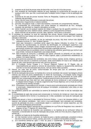 13
f)
g)

19.

20.

21.
22.

23.
24.
25.

26.

ausentar-se do local de provas antes de decorrida uma hora do início das provas;
fizer anotação de informações relativas às suas respostas no comprovante de inscrição ou em
qualquer outro meio, que não o autorizado pela Fundação Carlos Chagas no dia da aplicação das
provas;
h) ausentar-se da sala de provas levando Folha de Respostas, Caderno de Questões ou outros
materiais não permitidos;
i)
lançar mão de meios ilícitos para a execução das provas;
j)
não devolver integralmente o material recebido;
k) perturbar, de qualquer modo, a ordem dos trabalhos, incorrendo em comportamento indevido;
l)
for surpreendido em comunicação com outras pessoas ou utilizando-se de livro, anotação,
impresso não permitido ou máquina calculadora ou similar;
m) estiver fazendo uso de qualquer espécie de relógio e qualquer tipo de aparelho eletrônico ou de
comunicação tais como: telefone celular, tablets ou outros equipamentos similares;
n) estiver fazendo uso de protetor auricular, lápis, lapiseira, marca-texto ou borracha.
O candidato ao ingressar no local de realização das provas, deverá manter desligado qualquer
aparelho eletrônico que esteja sob sua posse, ainda que os sinais de alarme estejam nos modos de
vibração e silencioso.
19.1 Recomenda-se ao candidato, no dia da realização da prova, não levar nenhum dos objetos
indicados na alínea “m”, item 18 deste Capítulo.
19.2 Caso seja necessário o candidato portar algum dos objetos indicados na alínea “m”, estes
deverão ser acondicionados, no momento da identificação, em embalagem específica a ser
fornecida pela Fundação Carlos Chagas exclusivamente para tal fim, devendo a embalagem
permanecer embaixo da mesa/carteira durante toda a aplicação da prova.
19.3 É aconselhável que os candidatos retirem as baterias dos celulares, garantindo que nenhum som
seja emitido, inclusive do despertador caso esteja ativado.
19.4 Será excluído do Concurso, o candidato que estiver utilizando ou portando em seu bolso os
objetos indicados na alínea “m”, item 18 deste Capítulo, após o procedimento estabelecido no
subitem 19.2 deste Capítulo.
Os demais pertences pessoais dos candidatos, tais como: bolsas, sacolas, bonés, chapéus, gorros ou
similares, óculos escuros e protetores auriculares, serão acomodados em local a ser indicado pelos
fiscais de sala, onde deverão permanecer até o término da prova.
20.1 A Fundação Carlos Chagas e o Tribunal Regional Federal da 3ª Região não se
responsabilizarão por perda ou extravio de documentos, objetos ou equipamentos eletrônicos
ocorrido no local de realização das provas, nem por danos neles causados.
Haverá, em cada sala de prova, cartaz/marcador de tempo para que os candidatos possam
acompanhar o tempo de prova.
No dia da realização das provas, na hipótese de o nome do candidato não constar nas listagens oficiais
relativas aos locais de prova estabelecidos no Edital de Convocação, a Fundação Carlos Chagas
procederá à inclusão do candidato, desde que apresente a Guia de Recolhimento da União (GRUSIMPLES) com comprovação de pagamento, mediante preenchimento de formulário específico.
22.1 A inclusão de que trata este item será realizada de forma condicional e será analisada pela
Fundação Carlos Chagas, na fase do Julgamento das Provas Objetivas, com o intuito de verificar
a pertinência da referida inscrição.
22.2 Constatada a improcedência da inscrição, a mesma será automaticamente cancelada sem direito
a reclamação, independentemente de qualquer formalidade, considerados nulos todos os atos
dela decorrentes.
Os candidatos poderão ser submetidos ao sistema de detecção de metal no dia da realização das
provas.
A inviolabilidade do sigilo das provas será comprovada no momento de romper-se o lacre das caixas
de provas mediante termo formal e na presença de 3 (três) candidatos nos locais de realização das
provas.
Objetivando garantir a lisura e idoneidade do Concurso Público - o que é de interesse público e, em
especial, dos próprios candidatos - bem como a sua autenticidade, será solicitada aos candidatos,
quando da aplicação da prova, a autenticação digital e a assinatura em campo específico, por três
vezes na Folha de Resposta personalizada.
25.1 A autenticação digital e assinaturas dos candidatos em sua Folha de Respostas visa a atender o
disposto no item 7, Capítulo XV, deste Edital.
Distribuídos os Cadernos de Questões aos candidatos e, na hipótese de se verificarem falhas de
impressão, o Coordenador do local de realização das provas, antes do início da prova, diligenciará no
sentido de:
a) substituir os Cadernos de Questões defeituosos;
b) em não havendo número suficiente de Cadernos para a devida substituição, procederá à leitura
dos itens onde ocorreram falhas, usando, para tanto, um Caderno de Questões completo;
c) se a ocorrência verificar-se após o início da prova, o Coordenador do local de realização das

ESTUDE COM AS VIDEOAULAS DO SITE>

 