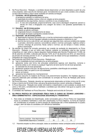 17
3.

4.

5.

6.
7.
8.
9.
X.

Na Prova Discursiva - Redação, o candidato deverá desenvolver um texto dissertativo a partir de uma
única proposta, sobre assunto de interesse geral. Considerando-se que o texto constitui uma unidade,
os itens discriminados a seguir serão avaliados em estreita correlação:
3.1 Conteúdo - até 40 (quarenta) pontos:
a) perspectiva adotada no tratamento do tema;
b) capacidade de análise e senso crítico em relação ao tema proposto;
c) consistência dos argumentos, clareza e coerência no seu encadeamento.
3.1.1 A nota será prejudicada, proporcionalmente, caso ocorra abordagem tangencial, parcial ou
diluída em meio a divagações e/ou colagem de textos e de questões apresentados na
prova.
3.2 Estrutura - até 30 (trinta) pontos:
a) respeito ao gênero solicitado;
b) progressão textual e encadeamento de ideias;
c) articulação de frases e parágrafos (coesão textual).
3.3 Expressão - até 30 (trinta) pontos:
a) desempenho linguístico de acordo com o nível de conhecimento exigido para o Cargo/Área;
b) adequação do nível de linguagem adotado à produção proposta e coerência no uso;
c) domínio da norma culta formal, com atenção aos seguintes itens: estrutura sintática de orações
e períodos, elementos coesivos; concordância verbal e nominal; pontuação; regência verbal e
nominal; emprego de pronomes; flexão verbal e nominal; uso de tempos e modos verbais;
grafia e acentuação.
Na aferição do critério de correção gramatical, por ocasião da avaliação do desempenho na Prova
Discursiva - Redação a que se refere este Capítulo, poderão os candidatos valer-se das normas
ortográficas em vigor antes ou depois daquelas implementadas pelo Decreto Presidencial nº 6.583, de
29 de setembro de 2008, e alterado pelo Decreto 7.875, de 27 de dezembro de 2012, em decorrência
do período de transição previsto no art. 2º, parágrafo único da citada norma que estabeleceu o Acordo
Ortográfico da Língua Portuguesa.
Será atribuída nota ZERO à Prova Discursiva - Redação que:
a) fugir à modalidade de texto solicitada e/ou ao tema proposto;
b) apresentar textos sob forma não articulada verbalmente (apenas com desenhos, números e
palavras soltas ou em versos) ou qualquer fragmento de texto escrito fora do local apropriado.
c) for assinada fora do local apropriado;
d) apresentar qualquer sinal que, de alguma forma, possibilite a identificação do candidato;
e) for escrita a lápis, em parte ou em sua totalidade;
f)
estiver em branco;
g) apresentar letra ilegível e/ou incompreensível.
A folha para rascunho no Caderno de Provas é de preenchimento facultativo. Em hipótese alguma o
rascunho elaborado pelo candidato será considerado na correção da Prova de Redação pela banca
examinadora.
Na Prova Discursiva - Redação, deverão ser rigorosamente observados os limites mínimo de 20 (vinte)
linhas e máximo de 30 (trinta) linhas, sob pena de perda de pontos a serem atribuídos à Redação.
A Prova Discursiva - Redação terá caráter eliminatório e classificatório e será avaliada na escala de 0
(zero) a 100 (cem), considerando-se habilitado o candidato que nela obtiver nota igual ou superior a 60
(sessenta) pontos.
O candidato não habilitado na Prova Discursiva - Redação será excluído do Concurso.
DA PROVA PRÁTICA DE CAPACIDADE FÍSICA PARA O CARGO DE TÉCNICO JUDICIÁRIO –
ÁREA ADMINISTRATIVA – ESPECIALIDADE SEGURANÇA E TRANSPORTE
1. Para todas as Unidades de Classificação, serão convocados para a Prova Prática de Capacidade
Física os candidatos habilitados e mais bem classificados na Prova Objetiva, na forma do Capítulo
VII, considerados os empates na última posição de classificação até o limite estabelecido no quadro
a seguir, além de todos os candidatos com deficiência habilitados.

Cargo

Técnico Judiciário - Área Administrativa –
Especialidade Segurança e Transporte

1.2

Número de Habilitados e
mais bem classificados
até a posição
(por Unidade de Classificação)
TRF + SP
SP Interior
MS
Capital
50

30

30

Havendo empate na última colocação, todos os candidatos nestas condições serão convocados.

ESTUDE COM AS VIDEOAULAS DO SITE>

 