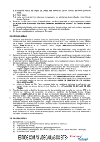 20

6.
7.
8.

5.3 exercício efetivo da função de jurado, nos termos da Lei nº 11.689, de 09 de junho de
2008;
5.4 maior idade;
5.5 maior tempo de serviço voluntário comprovado em atividades de conciliação no âmbito da
Justiça Federal.
Para fins do disposto no item 5 deste Capítulo, serão considerados os dados pessoais informados

até a data limite de correção dos dados cadastrais estabelecida no item 7 do Capitulo VI deste
Edital.
Os candidatos habilitados serão classificados por ordem decrescente de nota final, em listas separadas
por Cargo/Área/Especialidade, conforme item 4 do Capítulo XII deste Edital.
Os demais candidatos serão excluídos do Concurso.

XII. DA DIVULGAÇÃO
1.

2.
3.

4.

5.

6.

7.

Todos os atos relativos ao presente Concurso, convocações, avisos e resultados, até a homologação
do resultado final, serão publicados no Diário Oficial da União e no Diário Eletrônico da Justiça Federal
da 3ª Região, Caderno Administrativo, e disponibilizados nos sites do Tribunal Regional Federal da 3ª
Região, www.trf3.jus.br, e da Fundação Carlos Chagas, www.concursosfcc.com.br, até a
homologação do Concurso.
1.1. Após a homologação do resultado final, os Atos dela decorrentes, como convocação para
realização de inspeção médica oficial e nomeações, serão divulgados no Diário Eletrônico da
Justiça Federal da 3ª Região, Caderno Administrativo.
Excepcionalmente, estando impossibilitada, por qualquer motivo, a publicação nos jornais mencionados
no item anterior, as convocações, avisos e resultados serão efetivados nos Diários Oficiais dos Estados
de São Paulo e de Mato Grosso do Sul.
O acompanhamento da publicação de editais, avisos e comunicados referentes ao Concurso Público é
de responsabilidade exclusiva do candidato.
3.1 A publicação dos atos relativos à convocação para inspeção médica oficial e nomeação, após a
homologação do Concurso, será de competência exclusiva do Tribunal Regional Federal da 3ª
Região e Seções Judiciárias dos Estados de São Paulo e Mato Grosso do Sul.
Após a realização das Provas Objetivas, Estudo de Caso, Discursiva – Redação e Prova Prática de
Capacidade Física, serão divulgadas:
a) as listas de cada uma das Unidades de Classificação relacionadas neste Edital, contendo todos os
candidatos habilitados, inclusive os deficientes - LISTA POR UNIDADE DE CLASSIFICAÇÃO.
b) as listas de cada uma das Unidades de Classificação relacionadas neste Edital, contendo somente
os candidatos habilitados, inscritos como deficientes - LISTA DE DEFICIENTES POR UNIDADE
DE CLASSIFICAÇÃO.
c) a lista do Estado de São Paulo, contendo todos os candidatos, inclusive os deficientes, que
fizeram opção, nos termos do item 5.2 do Capítulo III – LISTA GERAL DO ESTADO DE SÃO
PAULO.
Ficarão disponíveis os boletins de desempenho do candidato para consulta por meio do CPF e do
número de inscrição do candidato, no endereço eletrônico da Fundação Carlos Chagas
www.concursosfcc.com.br na data em que os resultados das provas forem publicados no Diário
Oficial da União e no Diário Eletrônico da Justiça Federal da 3ª Região, Caderno Administrativo.
Não serão fornecidos atestados, declarações, certificados ou certidões relativos à habilitação,
classificação ou nota de candidatos, valendo para tal fim o boletim de desempenho disponível no
endereço eletrônico da Fundação Carlos Chagas, conforme item 5 deste Capítulo, e a publicação do
Resultado Final e homologação no Diário Oficial da União e no Diário Eletrônico da Justiça Federal da
3ª Região, Caderno Administrativo.
6.1 Não serão prestadas por telefone informações relativas ao resultado do Concurso Público.
A divulgação dos resultados será publicada pelo Tribunal Regional Federal da 3ª Região após cada
etapa do certame, na forma do item 4 deste Capítulo, uma vez aplicados os critérios de desempate e
decididos todos os recursos interpostos.

XIII. DOS RECURSOS
1.

Será admitido recurso quanto:
a) ao indeferimento do requerimento de isenção do valor da inscrição;
b) à aplicação das Provas;
c) às questões das Provas Objetivas e gabaritos preliminares;
d) à vista da Folha de Respostas das Provas Objetiva, Estudo de Caso e Discursiva – Redação;
e) ao resultado das Provas.

ESTUDE COM AS VIDEOAULAS DO SITE>

 
