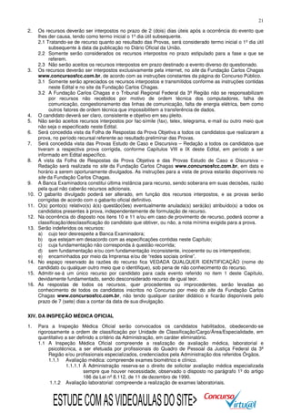21
2.

3.

4.
5.
6.
7.
8.

9.
10.
11.
12.
13.

14.
15.
16.

Os recursos deverão ser interpostos no prazo de 2 (dois) dias úteis após a ocorrência do evento que
lhes der causa, tendo como termo inicial o 1º dia útil subsequente.
2.1 Tratando-se de recurso quanto ao resultado das Provas, será considerado termo inicial o 1º dia útil
subsequente à data da publicação no Diário Oficial da União.
2.2 Somente serão considerados os recursos interpostos no prazo estipulado para a fase a que se
referem.
2.3 Não serão aceitos os recursos interpostos em prazo destinado a evento diverso do questionado.
Os recursos deverão ser interpostos exclusivamente pela internet, no site da Fundação Carlos Chagas
www.concursosfcc.com.br, de acordo com as instruções constantes da página do Concurso Público.
3.1 Somente serão apreciados os recursos interpostos e transmitidos conforme as instruções contidas
neste Edital e no site da Fundação Carlos Chagas.
3.2 A Fundação Carlos Chagas e o Tribunal Regional Federal da 3ª Região não se responsabilizam
por recursos não recebidos por motivo de ordem técnica dos computadores, falha de
comunicação, congestionamento das linhas de comunicação, falta de energia elétrica, bem como
outros fatores de ordem técnica que impossibilitem a transferência de dados.
O candidato deverá ser claro, consistente e objetivo em seu pleito.
Não serão aceitos recursos interpostos por fac-símile (fax), telex, telegrama, e-mail ou outro meio que
não seja o especificado neste Edital.
Será concedida vista da Folha de Respostas da Prova Objetiva a todos os candidatos que realizaram a
prova, no período recursal referente ao resultado preliminar das Provas.
Será concedida vista das Provas Estudo de Caso e Discursiva – Redação a todos os candidatos que
tiveram a respectiva prova corrigida, conforme Capítulos VIII e IX deste Edital, em período a ser
informado em Edital específico.
A vista da Folha de Respostas da Prova Objetiva e das Provas Estudo de Caso e Discursiva –
Redação será realizada no site da Fundação Carlos Chagas www.concursosfcc.com.br, em data e
horário a serem oportunamente divulgados. As instruções para a vista de prova estarão disponíveis no
site da Fundação Carlos Chagas.
A Banca Examinadora constitui última instância para recurso, sendo soberana em suas decisões, razão
pela qual não caberão recursos adicionais.
O gabarito divulgado poderá ser alterado, em função dos recursos interpostos, e as provas serão
corrigidas de acordo com o gabarito oficial definitivo.
O(s) ponto(s) relativo(s) à(s) questão(ões) eventualmente anulada(s) será(ão) atribuído(s) a todos os
candidatos presentes à prova, independentemente de formulação de recurso.
Na ocorrência do disposto nos itens 10 e 11 e/ou em caso de provimento de recurso, poderá ocorrer a
classificação/desclassificação do candidato que obtiver, ou não, a nota mínima exigida para a prova.
Serão indeferidos os recursos:
a) cujo teor desrespeite a Banca Examinadora;
b) que estejam em desacordo com as especificações contidas neste Capítulo;
c) cuja fundamentação não corresponda à questão recorrida;
d) sem fundamentação e/ou com fundamentação inconsistente, incoerente ou os intempestivos;
e) encaminhados por meio da Imprensa e/ou de “redes sociais online”.
No espaço reservado às razões do recurso fica VEDADA QUALQUER IDENTIFICAÇÃO (nome do
candidato ou qualquer outro meio que o identifique), sob pena de não conhecimento do recurso.
Admitir-se-á um único recurso por candidato para cada evento referido no item 1 deste Capítulo,
devidamente fundamentado, sendo desconsiderado recurso de igual teor.
As respostas de todos os recursos, quer procedentes ou improcedentes, serão levadas ao
conhecimento de todos os candidatos inscritos no Concurso por meio do site da Fundação Carlos
Chagas www.concursosfcc.com.br, não tendo qualquer caráter didático e ficarão disponíveis pelo
prazo de 7 (sete) dias a contar da data de sua divulgação.

XIV. DA INSPEÇÃO MÉDICA OFICIAL
1.

Para a Inspeção Médica Oficial serão convocados os candidatos habilitados, obedecendo-se
rigorosamente a ordem de classificação por Unidade de Classificação/Cargo/Área/Especialidade, em
quantitativo a ser definido a critério da Administração, em caráter eliminatório.
1.1 A Inspeção Médica Oficial compreende a realização de avaliação médica, laboratorial e
psicotécnica, a ser efetuada por profissionais do Quadro de Pessoal da Justiça Federal da 3ª
Região e/ou profissionais especializados, credenciados pela Administração dos referidos Órgãos.
1.1.1 Avaliação médica: compreende exames biométrico e clínico.
1.1.1.1 À Administração reserva-se o direito de solicitar avaliação médica especializada
sempre que houver necessidade, observado o disposto no parágrafo 1º do artigo
186 da Lei nº 8.112, de 11 de dezembro de 1990.
1.1.2 Avaliação laboratorial: compreende a realização de exames laboratoriais.

ESTUDE COM AS VIDEOAULAS DO SITE>

 