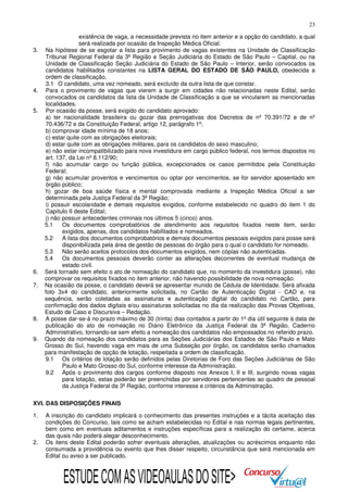 23

3.

4.
5.

6.
7.

8.
9.

existência de vaga, a necessidade prevista no item anterior e a opção do candidato, a qual
será realizada por ocasião da Inspeção Médica Oficial.
Na hipótese de se esgotar a lista para provimento de vagas existentes na Unidade de Classificação
Tribunal Regional Federal da 3ª Região e Seção Judiciária do Estado de São Paulo – Capital, ou na
Unidade de Classificação Seção Judiciária do Estado de São Paulo – Interior, serão convocados os
candidatos habilitados constantes na LISTA GERAL DO ESTADO DE SÃO PAULO, obedecida a
ordem de classificação.
3.1 O candidato, uma vez nomeado, será excluído da outra lista de que constar.
Para o provimento de vagas que vierem a surgir em cidades não relacionadas neste Edital, serão
convocados os candidatos da lista da Unidade de Classificação a que se vincularem as mencionadas
localidades.
Por ocasião da posse, será exigido do candidato aprovado:
a) ter nacionalidade brasileira ou gozar das prerrogativas dos Decretos de nº 70.391/72 e de nº
70.436/72 e da Constituição Federal, artigo 12, parágrafo 1º;
b) comprovar idade mínima de 18 anos;
c) estar quite com as obrigações eleitorais;
d) estar quite com as obrigações militares, para os candidatos do sexo masculino;
e) não estar incompatibilizado para nova investidura em cargo público federal, nos termos dispostos no
art. 137, da Lei nº 8.112/90;
f) não acumular cargo ou função pública, excepcionados os casos permitidos pela Constituição
Federal;
g) não acumular proventos e vencimentos ou optar por vencimentos, se for servidor aposentado em
órgão público;
h) gozar de boa saúde física e mental comprovada mediante a Inspeção Médica Oficial a ser
determinada pela Justiça Federal da 3ª Região;
i) possuir escolaridade e demais requisitos exigidos, conforme estabelecido no quadro do item 1 do
Capítulo II deste Edital;
j) não possuir antecedentes criminais nos últimos 5 (cinco) anos.
5.1
Os documentos comprobatórios de atendimento aos requisitos fixados neste item, serão
exigidos, apenas, dos candidatos habilitados e nomeados.
5.2
A lista dos documentos comprobatórios e demais documentos pessoais exigidos para posse será
disponibilizada pela área de gestão de pessoas do órgão para o qual o candidato for nomeado.
5.3
Não serão aceitos protocolos dos documentos exigidos, nem cópias não autenticadas.
5.4
Os documentos pessoais deverão conter as alterações decorrentes de eventual mudança de
estado civil.
Será tornado sem efeito o ato de nomeação do candidato que, no momento da investidura (posse), não
comprovar os requisitos fixados no item anterior, não havendo possibilidade de nova nomeação.
Na ocasião da posse, o candidato deverá se apresentar munido de Cédula de Identidade. Será afixada
foto 3x4 do candidato, anteriormente solicitada, no Cartão de Autenticação Digital - CAD e, na
sequência, serão coletadas as assinaturas e autenticação digital do candidato no Cartão, para
confirmação dos dados digitais e/ou assinaturas solicitadas no dia da realização das Provas Objetivas,
Estudo de Caso e Discursiva – Redação.
A posse dar-se-á no prazo máximo de 30 (trinta) dias contados a partir do 1º dia útil seguinte à data de
publicação do ato de nomeação no Diário Eletrônico da Justiça Federal da 3ª Região, Caderno
Administrativo, tornando-se sem efeito a nomeação dos candidatos não empossados no referido prazo.
Quando da nomeação dos candidatos para as Seções Judiciárias dos Estados de São Paulo e Mato
Grosso do Sul, havendo vaga em mais de uma Subseção por órgão, os candidatos serão chamados
para manifestação de opção de lotação, respeitada a ordem de classificação.
9.1 Os critérios de lotação serão definidos pelas Diretorias de Foro das Seções Judiciárias de São
Paulo e Mato Grosso do Sul, conforme interesse da Administração.
9.2 Após o provimento dos cargos conforme disposto nos Anexos I, II e III, surgindo novas vagas
para lotação, estas poderão ser preenchidas por servidores pertencentes ao quadro de pessoal
da Justiça Federal da 3ª Região, conforme interesse e critérios da Administração.

XVI. DAS DISPOSIÇÕES FINAIS
1.

2.

A inscrição do candidato implicará o conhecimento das presentes instruções e a tácita aceitação das
condições do Concurso, tais como se acham estabelecidas no Edital e nas normas legais pertinentes,
bem como em eventuais aditamentos e instruções específicas para a realização do certame, acerca
das quais não poderá alegar desconhecimento.
Os itens deste Edital poderão sofrer eventuais alterações, atualizações ou acréscimos enquanto não
consumada a providência ou evento que lhes disser respeito, circunstância que será mencionada em
Edital ou aviso a ser publicado.

ESTUDE COM AS VIDEOAULAS DO SITE>

 