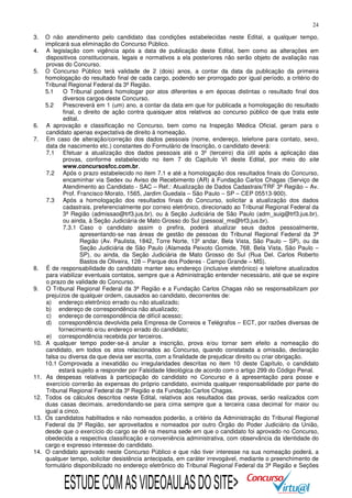 24
3.
4.
5.

6.
7.

8.
9.

10.

11.
12.
13.

14.

O não atendimento pelo candidato das condições estabelecidas neste Edital, a qualquer tempo,
implicará sua eliminação do Concurso Público.
A legislação com vigência após a data de publicação deste Edital, bem como as alterações em
dispositivos constitucionais, legais e normativos a ela posteriores não serão objeto de avaliação nas
provas do Concurso.
O Concurso Público terá validade de 2 (dois) anos, a contar da data da publicação da primeira
homologação do resultado final de cada cargo, podendo ser prorrogado por igual período, a critério do
Tribunal Regional Federal da 3ª Região.
5.1
O Tribunal poderá homologar por atos diferentes e em épocas distintas o resultado final dos
diversos cargos deste Concurso.
5.2
Prescreverá em 1 (um) ano, a contar da data em que for publicada a homologação do resultado
final, o direito de ação contra quaisquer atos relativos ao concurso público de que trata este
edital.
A aprovação e classificação no Concurso, bem como na Inspeção Médica Oficial, geram para o
candidato apenas expectativa de direito à nomeação.
Em caso de alteração/correção dos dados pessoais (nome, endereço, telefone para contato, sexo,
data de nascimento etc.) constantes do Formulário de Inscrição, o candidato deverá:
7.1 Efetuar a atualização dos dados pessoais até o 3º (terceiro) dia útil após a aplicação das
provas, conforme estabelecido no item 7 do Capítulo VI deste Edital, por meio do site
www.concursosfcc.com.br.
7.2 Após o prazo estabelecido no item 7.1 e até a homologação dos resultados finais do Concurso,
encaminhar via Sedex ou Aviso de Recebimento (AR) à Fundação Carlos Chagas (Serviço de
Atendimento ao Candidato - SAC – Ref.: Atualização de Dados Cadastrais/TRF 3ª Região – Av.
Prof. Francisco Morato, 1565, Jardim Guedala – São Paulo – SP – CEP 05513-900).
7.3 Após a homologação dos resultados finais do Concurso, solicitar a atualização dos dados
cadastrais, preferencialmente por correio eletrônico, direcionado ao Tribunal Regional Federal da
3ª Região (admissao@trf3.jus.br), ou à Seção Judiciária de São Paulo (adm_suig@trf3.jus.br),
ou ainda, à Seção Judiciária de Mato Grosso do Sul (pessoal_ms@trf3.jus.br).
7.3.1 Caso o candidato assim o prefira, poderá atualizar seus dados pessoalmente,
apresentando-se nas áreas de gestão de pessoas do Tribunal Regional Federal da 3ª
Região (Av. Paulista, 1842, Torre Norte, 13º andar, Bela Vista, São Paulo – SP), ou da
Seção Judiciária de São Paulo (Alameda Peixoto Gomide, 768, Bela Vista, São Paulo –
SP), ou ainda, da Seção Judiciária de Mato Grosso do Sul (Rua Del. Carlos Roberto
Bastos de Oliveira, 128 – Parque dos Poderes - Campo Grande – MS).
É de responsabilidade do candidato manter seu endereço (inclusive eletrônico) e telefone atualizados
para viabilizar eventuais contatos, sempre que a Administração entender necessário, até que se expire
o prazo de validade do Concurso.
O Tribunal Regional Federal da 3ª Região e a Fundação Carlos Chagas não se responsabilizam por
prejuízos de qualquer ordem, causados ao candidato, decorrentes de:
a) endereço eletrônico errado ou não atualizado;
b) endereço de correspondência não atualizado;
c) endereço de correspondência de difícil acesso;
d) correspondência devolvida pela Empresa de Correios e Telégrafos – ECT, por razões diversas de
fornecimento e/ou endereço errado do candidato;
e) correspondência recebida por terceiros.
A qualquer tempo poder-se-á anular a inscrição, prova e/ou tornar sem efeito a nomeação do
candidato, em todos os atos relacionados ao Concurso, quando constatada a omissão, declaração
falsa ou diversa da que devia ser escrita, com a finalidade de prejudicar direito ou criar obrigação.
10.1 Comprovada a inexatidão ou irregularidades descritas no item 10 deste Capítulo, o candidato
estará sujeito a responder por Falsidade Ideológica de acordo com o artigo 299 do Código Penal.
As despesas relativas à participação do candidato no Concurso e à apresentação para posse e
exercício correrão às expensas do próprio candidato, eximida qualquer responsabilidade por parte do
Tribunal Regional Federal da 3ª Região e da Fundação Carlos Chagas.
Todos os cálculos descritos neste Edital, relativos aos resultados das provas, serão realizados com
duas casas decimais, arredondando-se para cima sempre que a terceira casa decimal for maior ou
igual a cinco.
Os candidatos habilitados e não nomeados poderão, a critério da Administração do Tribunal Regional
Federal da 3ª Região, ser aproveitados e nomeados por outro Órgão do Poder Judiciário da União,
desde que o exercício do cargo se dê na mesma sede em que o candidato foi aprovado no Concurso,
obedecida a respectiva classificação e conveniência administrativa, com observância da identidade do
cargo e expresso interesse do candidato.
O candidato aprovado neste Concurso Público e que não tiver interesse na sua nomeação poderá, a
qualquer tempo, solicitar desistência antecipada, em caráter irrevogável, mediante o preenchimento de
formulário disponibilizado no endereço eletrônico do Tribunal Regional Federal da 3ª Região e Seções

ESTUDE COM AS VIDEOAULAS DO SITE>

 