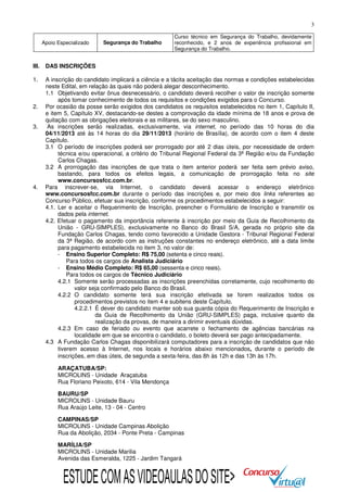 3
Apoio Especializado

Segurança do Trabalho

Curso técnico em Segurança do Trabalho, devidamente
reconhecido, e 2 anos de experiência profissional em
Segurança do Trabalho.

III.

DAS INSCRIÇÕES

1.

A inscrição do candidato implicará a ciência e a tácita aceitação das normas e condições estabelecidas
neste Edital, em relação às quais não poderá alegar desconhecimento.
1.1 Objetivando evitar ônus desnecessário, o candidato deverá recolher o valor de inscrição somente
após tomar conhecimento de todos os requisitos e condições exigidos para o Concurso.
Por ocasião da posse serão exigidos dos candidatos os requisitos estabelecidos no item 1, Capítulo II,
e item 5, Capítulo XV, destacando-se destes a comprovação da idade mínima de 18 anos e prova de
quitação com as obrigações eleitorais e as militares, se do sexo masculino.
As inscrições serão realizadas, exclusivamente, via internet, no período das 10 horas do dia
04/11/2013 até às 14 horas do dia 29/11/2013 (horário de Brasília), de acordo com o item 4 deste
Capítulo.
3.1 O período de inscrições poderá ser prorrogado por até 2 dias úteis, por necessidade de ordem
técnica e/ou operacional, a critério do Tribunal Regional Federal da 3ª Região e/ou da Fundação
Carlos Chagas.
3.2 A prorrogação das inscrições de que trata o item anterior poderá ser feita sem prévio aviso,
bastando, para todos os efeitos legais, a comunicação de prorrogação feita no site
www.concursosfcc.com.br.
Para inscrever-se, via Internet, o candidato deverá acessar o endereço eletrônico
www.concursosfcc.com.br durante o período das inscrições e, por meio dos links referentes ao
Concurso Público, efetuar sua inscrição, conforme os procedimentos estabelecidos a seguir:
4.1. Ler e aceitar o Requerimento de Inscrição, preencher o Formulário de Inscrição e transmitir os
dados pela internet.
4.2. Efetuar o pagamento da importância referente à inscrição por meio da Guia de Recolhimento da
União - GRU-SIMPLES), exclusivamente no Banco do Brasil S/A, gerada no próprio site da
Fundação Carlos Chagas, tendo como favorecido a Unidade Gestora - Tribunal Regional Federal
da 3ª Região, de acordo com as instruções constantes no endereço eletrônico, até a data limite
para pagamento estabelecida no item 3, no valor de:
- Ensino Superior Completo: R$ 75,00 (setenta e cinco reais).
Para todos os cargos de Analista Judiciário
- Ensino Médio Completo: R$ 65,00 (sessenta e cinco reais).
Para todos os cargos de Técnico Judiciário
4.2.1 Somente serão processadas as inscrições preenchidas corretamente, cujo recolhimento do
valor seja confirmado pelo Banco do Brasil.
4.2.2 O candidato somente terá sua inscrição efetivada se forem realizados todos os
procedimentos previstos no item 4 e subitens deste Capítulo.
4.2.2.1 É dever do candidato manter sob sua guarda cópia do Requerimento de Inscrição e
da Guia de Recolhimento da União (GRU-SIMPLES) paga, inclusive quanto da
realização da provas, de maneira a dirimir eventuais dúvidas.
4.2.3 Em caso de feriado ou evento que acarrete o fechamento de agências bancárias na
localidade em que se encontra o candidato, o boleto deverá ser pago antecipadamente.
4.3 A Fundação Carlos Chagas disponibilizará computadores para a inscrição de candidatos que não
tiverem acesso à Internet, nos locais e horários abaixo mencionados, durante o período de
inscrições, em dias úteis, de segunda a sexta-feira, das 8h às 12h e das 13h às 17h.

2.
3.

4.

ARAÇATUBA/SP:
MICROLINS - Unidade Araçatuba
Rua Floriano Peixoto, 614 - Vila Mendonça
BAURU/SP
MICROLINS - Unidade Bauru
Rua Araújo Leite, 13 - 04 - Centro
CAMPINAS/SP
MICROLINS - Unidade Campinas Abolição
Rua da Abolição, 2034 - Ponte Preta - Campinas
MARÍLIA/SP
MICROLINS - Unidade Marilia
Avenida das Esmeralda, 1225 - Jardim Tangará

ESTUDE COM AS VIDEOAULAS DO SITE>

 