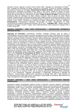 40
conceitos, primeira, segunda e terceira formas normais. DML: Linguagem de manipulação de Dados.
DDL: Linguagem de Definição de Dados. Gerência de Transações: Controle de proteção, integridade,
concorrência e bloqueio de transações. Administração de Banco de Dados: Arquitetura cliente/servidor.
Conhecimentos avançados de SGBDs Oracle, Ingres e SQL Server. Análise de Planos de Query.
Monitoração e otimização de desempenho. Conhecimento de banco de dados em ambiente de Cluster.
Cópias de segurança Backup e restauração de dados. Projeto de Banco de Dados: Conhecimentos em
ferramentas Case de modelagem de dados. Modelo conceitual. Tipos de bancos de dados. Modelo
Entidade x Relacionamento. Construção de projeto lógico. Modelo relacional. Sistemas relacionais e outros
sistemas. Banco de dados distribuídos. Construção de bases de dados de apoio à decisão. Processamento
analítico on-line (OLAP). Conceitos de mineração de dados. Datawarehouse. Business Intelligence.
Processamento: Processamento distribuído. Comunicação de dados. Conhecimento de redes.
Conhecimento de Sistemas Operacionais Windows, AIX e Linux. Linguagem SQL: Álgebra relacional.
Procedures, Packages, Functions, Triggers, Views, Materializedviews, Jobs e Sequences, linguagens SQL e
PL/SQL, Oracle OID.
ANALISTA JUDICIÁRIO - ÁREA APOIO ESPECIALIZADO – ESPECIALIDADE INFORMÁTICA
(INFRAESTRUTURA)
Segurança da informação: Fundamentos: conceitos, finalidade. Ameaças, tipos de ataque e
vulnerabilidade e formas de proteção. Conceitos de segurança da informação: classificação da informação,
segurança física e segurança lógica. Definição, implantação e gestão de políticas de segurança e auditoria.
Ataques e proteções relativos a hardware, software, sistemas operacionais, aplicações, bancos de dados,
redes, firewalls e proxies, pessoas e ambiente físico. Vírus de computador: tipos de vírus, danos causados
por vírus, antivírus, cavalo de tróia, Spoofing, Phishing e negação de serviço. Sistemas de Backup: tipos de
backups, planos de contingência e meios de armazenamento para backups. Segurança de redes de
computadores: autenticação de usuários e senhas. Kerberos. Criptografia, assinatura digital e autenticação:
conceitos básicos de criptografia, sistemas criptográficos simétricos e assimétricos, PKI (infraestrutura de
chaves públicas), assinatura e certificação digital, protocolos criptográficos, características do RSA, DES,
3DES, e AES, das funções hash, e do MD5 e SHA-1. Segurança na Internet: conceitos básicos de VPN e
segurança de servidores WWW, SMTP, IMAP, POP, FTP e DNS. Conhecimentos sobre norma ISO 27001.
Serviços de autenticação, Proxy, firewall, DNS, criptografia, VPN, IPS/IDS, SSH, Análise de logs, IPSec,
WAN e LAN. Protocolos de Comunicação de Redes: Conceito de rede. Tipos e meios de transmissão.
Topologias de redes de computadores. Arquitetura de rede. Elementos de interconexão de redes de
computadores (hubs, bridges, switches, roteadores, gateways). Noções de Sniffing. Serviços de mensagem
eletrônica e ferramentas de colaboração. Arquitetura e protocolos de redes de comunicação: modelo de
referência OSI e arquitetura TCP/IP. Acesso remoto e Rede Wireless. Gerenciamento e configuração de
Equipamentos de redes (roteadores, switches, firewalls). Sistemas de cabeamento estruturado. Controle de
inventário de redes. Transmissão de dados, áudio/voz e imagem. Telecomunicações: telefonia, voz sobre
IP, Telefonia IP, SIP, RTP/RTCP. Vídeo on demand e streaming de Vídeo. Qualidade de Serviço (QoS).
Técnicas para Otimização e Controle de Banda. Conceitos de roteamento. Protocolos de roteamento.
Protocolos de redundância para tolerância à falhas de default Gateway. Pilha de Protocolos TCP/IP.
Endereçamento IP, sub-rede, VLSM, sumarização de rotas, MPLS. Tecnologias de Switching: STP, RSTP,
VLAN, 802.1q, 802.1x, DHCP, DNS, redes sem fio, NAT/PAT. Servidores em Redes. Gerenciamento de
servidores de rede, em ambiente TCP/IP, com os sistemas operacionais Microsoft Windows 2003/2008,
Linux e Unix fundamentos. Instalação, administração e configuração. Performance e detecção de
problemas. Active Directory, VMware ESX. Arquiteturas de Storage SAN, NAS e DAS Soluções de
Armazenamento RAID, SAN, NAS e DAS. Virtualização e Clusterização de servidores. Balanceamento de
carga. Contingência e continuidade de operação.
ANALISTA JUDICIÁRIO
(CARDIOLOGIA)

–

ÁREA

APOIO

ESPECIALIZADO

–

ESPECIALIDADE

MEDICINA

Insuficiência cardíaca: fisiopatologia, aspectos clínicos e tratamento. Arritmias cardíacas: classificação,
diagnósticos e tratamento. Parada cardíaca e ressuscitação. Doença coronária isquêmica aguda e crônica:
fisiopatologia, quadro clínico e tratamento. Arterioesclerose. Hipertensão arterial sistêmica: fisiopatologia,
aspectos clínicos e tratamento. Febre reumática: etiopatogenia, aspectos clínicos, fisiopatologia e
tratamento. Cardiopatias valvares adquiridas: etiopatogenia, fisiologia, aspectos clínicos e conduta
terapêutica. Endocardite bacteriana: quadro clínico e tratamento. Doenças cardíacas congênitas:
classificação e conduta de tratamento. Miocardiopatias agudas e crônicas: classificação, patogenia,
fisiopatologia e tratamento. Doenças do pericárdio: quadro clínico e tratamento. Cardiopatias secundárias. A
doença do Pulmão e das artérias pulmonares: etiopatogenia, fisiopatologia, quadro clínico e tratamento.
Doenças da aorta e artérias periféricas: quadro clínico e tratamento. Cardiopatias secundárias a doenças
metabólicas, endócrinas e nutricionais: quadro clínico e tratamento. Propedêutica cardiológica não invasiva:

ESTUDE COM AS VIDEOAULAS DO SITE>

 