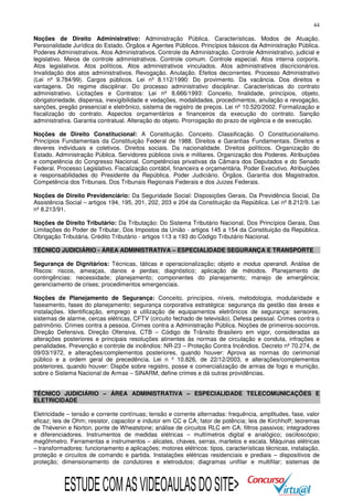 44
Noções de Direito Administrativo: Administração Pública. Características. Modos de Atuação.
Personalidade Jurídica do Estado. Órgãos e Agentes Públicos. Princípios básicos da Administração Pública.
Poderes Administrativos. Atos Administrativos. Controle da Administração. Controle Administrativo, judicial e
legislativo. Meios de controle administrativos. Controle comum. Controle especial. Atos interna corporis.
Atos legislativos. Atos políticos. Atos administrativos vinculados. Atos administrativos discricionários.
Invalidação dos atos administrativos. Revogação. Anulação. Efeitos decorrentes. Processo Administrativo
(Lei nº 9.784/99). Cargos públicos. Lei nº 8.112/1990: Do provimento. Da vacância. Dos direitos e
vantagens. Do regime disciplinar. Do processo administrativo disciplinar. Características do contrato
administrativo. Licitações e Contratos: Lei nº 8.666/1993: Conceito, finalidade, princípios, objeto,
obrigatoriedade, dispensa, inexigibilidade e vedações, modalidades, procedimentos, anulação e revogação,
sanções, pregão presencial e eletrônico, sistema de registro de preços. Lei nº 10.520/2002. Formalização e
fiscalização do contrato. Aspectos orçamentários e financeiros da execução do contrato. Sanção
administrativa. Garantia contratual. Alteração do objeto. Prorrogação do prazo de vigência e de execução.
Noções de Direito Constitucional: A Constituição. Conceito. Classificação. O Constitucionalismo.
Princípios Fundamentais da Constituição Federal de 1988. Direitos e Garantias Fundamentais. Direitos e
deveres individuais e coletivos. Direitos sociais. Da nacionalidade. Direitos políticos. Organização do
Estado. Administração Pública. Servidores públicos civis e militares. Organização dos Poderes. Atribuições
e competência do Congresso Nacional. Competências privativas da Câmara dos Deputados e do Senado
Federal. Processo Legislativo. Fiscalização contábil, financeira e orçamentária. Poder Executivo. Atribuições
e responsabilidades do Presidente da República. Poder Judiciário. Órgãos. Garantia dos Magistrados.
Competência dos Tribunais. Dos Tribunais Regionais Federais e dos Juizes Federais.
Noções de Direito Previdenciário: Da Seguridade Social: Disposições Gerais, Da Previdência Social, Da
Assistência Social – artigos 194, 195, 201, 202, 203 e 204 da Constituição da República. Lei nº 8.212/9. Lei
nº 8.213/91.
Noções de Direito Tributário: Da Tributação: Do Sistema Tributário Nacional, Dos Princípios Gerais, Das
Limitações do Poder de Tributar, Dos Impostos da União - artigos 145 a 154 da Constituição da República.
Obrigação Tributária. Crédito Tributário - artigos 113 a 193 do Código Tributário Nacional.
TÉCNICO JUDICIÁRIO - ÁREA ADMINISTRATIVA – ESPECIALIDADE SEGURANÇA E TRANSPORTE
Segurança de Dignitários: Técnicas, táticas e operacionalização; objeto e modus operandi. Análise de
Riscos: riscos, ameaças, danos e perdas; diagnóstico; aplicação de métodos. Planejamento de
contingências: necessidade; planejamento; componentes do planejamento; manejo de emergência;
gerenciamento de crises; procedimentos emergenciais.
Noções de Planejamento de Segurança: Conceito, princípios, níveis, metodologia, modularidade e
faseamento, fases do planejamento; segurança corporativa estratégica: segurança da gestão das áreas e
instalações. Identificação, emprego e utilização de equipamentos eletrônicos de segurança: sensores,
sistemas de alarme, cercas elétricas, CFTV (circuito fechado de televisão). Defesa pessoal. Crimes contra o
patrimônio. Crimes contra a pessoa. Crimes contra a Administração Pública. Noções de primeiros-socorros.
Direção Defensiva. Direção Ofensiva. CTB – Código de Trânsito Brasileiro em vigor, consideradas as
alterações posteriores e principais resoluções atinentes às normas de circulação e conduta, infrações e
penalidades. Prevenção e controle de incêndios: NR-23 – Proteção Contra Incêndios. Decreto nº 70.274, de
09/03/1972, e alterações/complementos posteriores, quando houver: Aprova as normas do cerimonial
público e a ordem geral de precedência. Lei n º 10.826, de 22/12/2003, e alterações/complementos
posteriores, quando houver: Dispõe sobre registro, posse e comercialização de armas de fogo e munição,
sobre o Sistema Nacional de Armas – SINARM, define crimes e dá outras providências.
TÉCNICO JUDICIÁRIO – ÁREA ADMINISTRATIVA – ESPECIALIDADE TELECOMUNICAÇÕES E
ELETRICIDADE
Eletricidade – tensão e corrente contínuas; tensão e corrente alternadas: frequência, amplitudes, fase, valor
eficaz; leis de Ohm; resistor, capacitor e indutor em CC e CA; fator de potência; leis de Kirchhoff; teoremas
de Thévenin e Norton, ponte de Wheatstone; análise de circuitos RLC em CA; filtros passivos; integradores
e diferenciadores. Instrumentos de medidas elétricas – multímetros digital e analógico; osciloscópio;
megôhmetro. Ferramentas e instrumentos – alicates, chaves, serras, martelos e escala. Máquinas elétricas
– transformadores: funcionamento e aplicações; motores elétricos: tipos, características técnicas, instalação,
proteção e circuitos de comando e partida. Instalações elétricas residenciais e prediais – dispositivos de
proteção; dimensionamento de condutores e eletrodutos; diagramas unifilar e multifilar; sistemas de

ESTUDE COM AS VIDEOAULAS DO SITE>

 