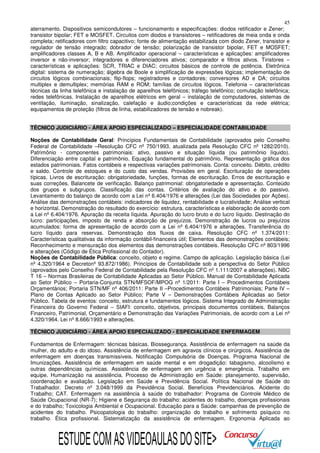 45
aterramento. Dispositivos semicondutores – funcionamento e especificações: diodos retificador e Zener;
transistor bipolar; FET e MOSFET. Circuitos com diodos e transistores – retificadores de meia onda e onda
completa; retificadores com filtro capacitivo; fonte de alimentação estabilizada com diodo Zener, transistor e
regulador de tensão integrado; dobrador de tensão; polarização de transistor bipolar, FET e MOSFET;
amplificadores classes A, B e AB. Amplificador operacional – características e aplicações: amplificadores
inversor e não-inversor; integradores e diferenciadores ativos; comparador e filtros ativos. Tiristores –
características e aplicações: SCR, TRIAC e DIAC; circuitos básicos de controle de potência. Eletrônica
digital: sistema de numeração; álgebra de Boole e simplificação de expressões lógicas; implementação de
circuitos lógicos combinacionais; flip-flops; registradores e contadores; conversores AD e DA; circuitos
multiplex e demultiplex; memórias RAM e ROM; famílias de circuitos lógicos. Telefonia – características
técnicas da linha telefônica e instalação de aparelhos telefônicos; tráfego telefônico; comutação telefônica;
redes telefônicas. Instalação de aparelhos elétricos em geral – instalação de computadores, sistemas de
ventilação, iluminação, sinalização, calefação e áudio;condições e características da rede elétrica;
equipamentos de proteção (filtros de linha, estabilizadores de tensão e nobreak).
TÉCNICO JUDICIÁRIO - ÁREA APOIO ESPECIALIZADO – ESPECIALIDADE CONTABILIDADE
Noções de Contabilidade Geral: Princípios Fundamentais de Contabilidade (aprovados pelo Conselho
Federal de Contabilidade –Resolução CFC nº 750/1993, atualizada pela Resolução CFC nº 1282/2010).
Patrimônio - componentes patrimoniais: ativo, passivo e situação líquida (ou patrimônio líquido).
Diferenciação entre capital e patrimônio. Equação fundamental do patrimônio. Representação gráfica dos
estados patrimoniais. Fatos contábeis e respectivas variações patrimoniais. Conta: conceito. Débito, crédito
e saldo. Controle de estoques e do custo das vendas. Provisões em geral. Escrituração de operações
típicas. Livros de escrituração: obrigatoriedade, funções, formas de escrituração. Erros de escrituração e
suas correções. Balancete de verificação. Balanço patrimonial: obrigatoriedade e apresentação. Conteúdo
dos grupos e subgrupos. Classificação das contas. Critérios de avaliação do ativo e do passivo.
Levantamento do balanço de acordo com a Lei nº 6.404/1976 e alterações (Lei das Sociedades por Ações).
Análise das demonstrações contábeis: indicadores de liquidez, rentabilidade e lucratividade; Análise vertical
e horizontal. Demonstração do resultado do exercício: estrutura, características e elaboração de acordo com
a Lei nº 6.404/1976. Apuração da receita líquida. Apuração do lucro bruto e do lucro líquido. Destinação do
lucro: participações, imposto de renda e absorção de prejuízos. Demonstração de lucros ou prejuízos
acumulados: forma de apresentação de acordo com a Lei nº 6.404/1976 e alterações. Transferência do
lucro líquido para reservas. Demonstração dos fluxos de caixa. Resolução CFC nº 1.374/2011:
Características qualitativas da informação contábil-financeira útil; Elementos das demonstrações contábeis;
Reconhecimento e mensuração dos elementos das demonstrações contábeis. Resolução CFC nº 803/1996
e alterações (Código de Ética Profissional do Contador).
Noções de Contabilidade Pública: conceito, objeto e regime. Campo de aplicação. Legislação básica (Lei
nº 4.320/1964 e Decretonº 93.872/1986). Princípios de Contabilidade sob a perspectiva do Setor Público
(aprovados pelo Conselho Federal de Contabilidade pela Resolução CFC nº 1.111/2007 e alterações). NBC
T 16 – Normas Brasileiras de Contabilidade Aplicadas ao Setor Público. Manual de Contabilidade Aplicada
ao Setor Público – Portaria-Conjunta STN/MFSOF/MPOG nº 1/2011: Parte I – Procedimentos Contábeis
Orçamentários; Portaria STN/MF nº 406/2011: Parte II –Procedimentos Contábeis Patrimoniais; Parte IV –
Plano de Contas Aplicado ao Setor Público; Parte V – Demonstrações Contábeis Aplicadas ao Setor
Público. Tabela de eventos: conceito, estrutura e fundamentos lógicos. Sistema Integrado de Administração
Financeira do Governo Federal – SIAFI: conceito, objetivos, principais documentos contábeis. Balanços
Financeiro, Patrimonial, Orçamentário e Demonstração das Variações Patrimoniais, de acordo com a Lei nº
4.320/1964. Lei nº 8.666/1993 e alterações.
TÉCNICO JUDICIÁRIO - ÁREA APOIO ESPECIALIZADO - ESPECIALIDADE ENFERMAGEM
Fundamentos de Enfermagem: técnicas básicas. Biossegurança. Assistência de enfermagem na saúde da
mulher, do adulto e do idoso. Assistência de enfermagem em agravos clínicos e cirúrgicos. Assistência de
enfermagem em doenças transmissíveis. Notificação Compulsória de Doenças. Programa Nacional de
Imunizações. Assistência de enfermagem em saúde mental e em drogadição: tabagismo, alcoolismo e
outras dependências químicas. Assistência de enfermagem em urgência e emergência. Trabalho em
equipe. Humanização na assistência. Processo de Administração em Saúde: planejamento, supervisão,
coordenação e avaliação. Legislação em Saúde e Previdência Social. Política Nacional de Saúde do
Trabalhador. Decreto nº 3.048/1999 da Previdência Social. Benefícios Previdenciários. Acidente do
Trabalho; CAT. Enfermagem na assistência à saúde do trabalhador: Programa de Controle Médico de
Saúde Ocupacional (NR-7); Higiene e Segurança do trabalho: acidentes do trabalho, doenças profissionais
e do trabalho; Toxicologia Ambiental e Ocupacional. Educação para a Saúde: campanhas de prevenção de
acidentes do trabalho. Psicopatologia do trabalho: organização do trabalho e sofrimento psíquico no
trabalho. Ética profissional. Sistematização da assistência de enfermagem. Ergonomia Aplicada ao

ESTUDE COM AS VIDEOAULAS DO SITE>

 