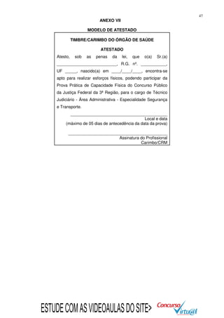 47

ANEXO VII
MODELO DE ATESTADO
TIMBRE/CARIMBO DO ÓRGÃO DE SAÚDE
ATESTADO
Atesto,

sob

as

penas

da

lei,

que

o(a)

Sr.(a)

__________________________, R.G. nº. ___________,
UF _____, nascido(a) em ____/____/____, encontra-se
apto para realizar esforços físicos, podendo participar da
Prova Prática de Capacidade Física do Concurso Público
da Justiça Federal da 3ª Região, para o cargo de Técnico
Judiciário - Área Administrativa - Especialidade Segurança
e Transporte.
__________________________________________
Local e data
(máximo de 05 dias de antecedência da data da prova)
___________________________________________
Assinatura do Profissional
Carimbo/CRM

ESTUDE COM AS VIDEOAULAS DO SITE>

 