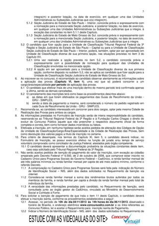 5
integra(m) e posterior lotação, na data de exercício, em qualquer uma das Unidades
Administrativas ou Subseções Judiciárias que o(s) integre(m).
5.1.2 Seção Judiciária do Estado de São Paulo – Interior, concorda prévia e expressamente com
a nomeação para a mencionada Seção Judiciária, e posterior lotação, na data de exercício,
em qualquer uma das Unidades Administrativas ou Subseções Judiciárias que a integre, à
exceção das constantes no item 5.1.1 deste Capítulo.
5.1.3 Seção Judiciária do Estado de Mato Grosso do Sul, concorda prévia e expressamente com
a nomeação para a mencionada Seção Judiciária, e posterior lotação, na data de exercício,
em qualquer uma das Unidades Administrativas ou Subseções Judiciárias que a integre.
5.2 O candidato que fizer opção para a Unidade de Classificação Tribunal Regional Federal da 3ª
Região e Seção Judiciária do Estado de São Paulo – Capital ou para a Unidade de Classificação
Seção Judiciária do Estado de São Paulo – Interior, poderá, também, optar por ser aproveitado em
Unidade de Classificação diversa de sua primeira opção, nas situações previstas no item 3 do
Capítulo XV.
5.2.1 Uma vez realizada a opção prevista no item 5.2, o candidato concorda prévia e
expressamente com a possibilidade de nomeação para qualquer das Unidades de
Classificação envolvidas na mencionada opção.
5.2.2 A opção em ser aproveitado para a Unidade de Classificação diversa da sua primeira
opção, conforme disposto no subitem 5.2, não se aplica ao candidato que fizer opção para a
Unidade de Classificação Seção Judiciária do Estado de Mato Grosso do Sul.
6. Ao inscrever-se no concurso, é recomendado ao candidato observar atentamente as informações sobre
a aplicação das provas (Capítulo VI, item 1), uma vez que só poderá concorrer a um
cargo/área/especialidade por período de aplicação das provas.
6.1 O candidato que efetivar mais de uma inscrição dentro do mesmo período terá confirmada apenas
a última, sendo as demais canceladas.
6.2 O cancelamento das inscrições terá como base os procedimentos descritos abaixo:
a) as datas em que forem efetivados os pagamentos das Guias de Recolhimento da União GRU - SIMPLES;
b) sendo a data de pagamento a mesma, será considerado o número do pedido registrado em
cada Guia de Recolhimento da União - GRU - SIMPLES.
7. Recomenda-se, ao candidato interessado em concorrer para dois cargos, optar pela mesma Cidade de
Realização das Provas para ambos os cargos.
8. As informações prestadas no Formulário de Inscrição serão de inteira responsabilidade do candidato,
reservando-se ao Tribunal Regional Federal da 3ª Região e à Fundação Carlos Chagas o direito de
excluir do Concurso Público aquele que não preencher o respectivo documento oficial de forma
completa e correta, bem como fornecer dados inverídicos ou falsos.
9. Efetivada a inscrição, em nenhuma hipótese serão aceitos pedidos de alteração dos Códigos de Opção
da Unidade de Classificação/Cargo/Área/Especialidade e da Cidade de Realização das Provas, bem
como devolução dos valores pagos a título de inscrição no certame.
10. Para critério de desempate, nos termos do Capítulo XI, item 5, o candidato deverá indicar, no
Formulário de Inscrição, se possui exercício efetivo na função de jurado e/ou tempo de serviço
voluntário comprovado como conciliador da Justiça Federal, atestados pelo órgão competente.
10.1 O candidato deverá apresentar a documentação probatória às situações constantes deste item,
caso seja solicitado pelo Tribunal Regional Federal da 3ª Região.
11. Não serão aceitos pedidos de isenção do pagamento do valor da inscrição, com exceção ao cidadão
amparado pelo Decreto Federal nº 6.593, de 2 de outubro de 2008, que comprove estar inscrito no
Cadastro Único para Programas Sociais do Governo Federal – CadÚnico, e renda familiar mensal de
até três salários mínimos ou renda familiar mensal per capita de até meio salário mínimo, conforme o
referido Decreto.
11.1 A comprovação no Cadastro Único para Programas Sociais será feita pela indicação do Número
de Identificação Social – NIS, além dos dados solicitados no Requerimento de Isenção via
internet.
11.2 Considera-se renda familiar mensal a soma dos rendimentos brutos auferidos por todos os
membros da família, e renda familiar per capita a divisão da renda familiar mensal pelo total de
indivíduos da família.
11.3 A veracidade das informações prestadas pelo candidato, no Requerimento de Isenção, será
consultada junto ao órgão gestor do CadÚnico, vinculado ao Ministério do Desenvolvimento
Social e Combate à Fome.
12. Para solicitar a isenção de pagamento de que trata o item 11 deste Capítulo, o candidato deverá
efetuar a inscrição isenta, conforme os procedimentos estabelecidos a seguir:
12.1 Acessar, no período de 10h do dia 04/11/2013 às 14h horas do dia 06/11/2013, observado o
horário de Brasília, o endereço eletrônico www.concursosfcc.com.br e os links referentes ao
Concurso Público, ler e aceitar o Requerimento para inscrição isenta de Pagamento.
12.2 Indicar o Número de Identificação Social – NIS, além dos dados solicitados no Requerimento de

ESTUDE COM AS VIDEOAULAS DO SITE>

 