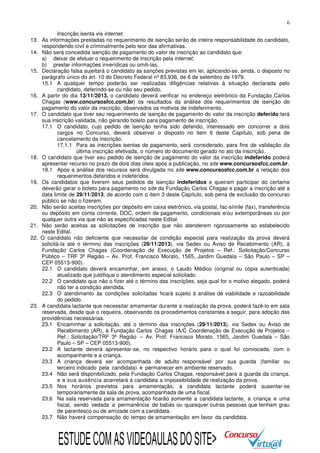 6
Inscrição isenta via internet.
13. As informações prestadas no requerimento de isenção serão de inteira responsabilidade do candidato,
respondendo civil e criminalmente pelo teor das afirmativas.
14. Não será concedida isenção de pagamento do valor de inscrição ao candidato que:
a) deixar de efetuar o requerimento de inscrição pela internet;
b) prestar informações inverídicas ou omiti-las.
15. Declaração falsa sujeitará o candidato às sanções previstas em lei, aplicando-se, ainda, o disposto no
parágrafo único do art. 10 do Decreto Federal nº 83.936, de 6 de setembro de 1979.
15.1 A qualquer tempo poderão ser realizadas diligências relativas à situação declarada pelo
candidato, deferindo-se ou não seu pedido.
16. A partir do dia 13/11/2013, o candidato deverá verificar no endereço eletrônico da Fundação Carlos
Chagas (www.concursosfcc.com.br) os resultados da análise dos requerimentos de isenção do
pagamento do valor da inscrição, observados os motivos de indeferimento.
17. O candidato que tiver seu requerimento de isenção de pagamento do valor da inscrição deferido terá
sua inscrição validada, não gerando boleto para pagamento de inscrição.
17.1 O candidato, cujo pedido de isenção tenha sido deferido, interessado em concorrer a dois
cargos no Concurso, deverá observar o disposto no item 6 deste Capítulo, sob pena de
cancelamento da inscrição.
17.1.1 Para as inscrições isentas de pagamento, será considerado, para fins de validação da
última inscrição efetivada, o número do documento gerado no ato da inscrição.
18. O candidato que tiver seu pedido de isenção de pagamento do valor da inscrição indeferido poderá
apresentar recurso no prazo de dois dias úteis após a publicação, no site www.concursosfcc.com.br.
18.1 Após a análise dos recursos será divulgada no site www.concursosfcc.com.br a relação dos
requerimentos deferidos e indeferidos.
19. Os candidatos que tiverem seus pedidos de isenção indeferidos e queiram participar do certame
deverão gerar o boleto para pagamento no site da Fundação Carlos Chagas e pagar a inscrição até a
data limite de 29/11/2013, de acordo com o item 3 deste Capítulo, sob pena de exclusão do concurso
público se não o fizerem.
20. Não serão aceitas inscrições por depósito em caixa eletrônico, via postal, fac-símile (fax), transferência
ou depósito em conta corrente, DOC, ordem de pagamento, condicionais e/ou extemporâneas ou por
qualquer outra via que não as especificadas neste Edital.
21. Não serão aceitas as solicitações de inscrição que não atenderem rigorosamente ao estabelecido
neste Edital.
22. O candidato não deficiente que necessitar de condição especial para realização da prova deverá
solicitá-la até o término das inscrições (29/11/2013), via Sedex ou Aviso de Recebimento (AR), à
Fundação Carlos Chagas (Coordenação de Execução de Projetos – Ref.: Solicitação/Concurso
Público – TRF 3ª Região – Av. Prof. Francisco Morato, 1565, Jardim Guedala – São Paulo – SP –
CEP 05513-900).
22.1 O candidato deverá encaminhar, em anexo, o Laudo Médico (original ou cópia autenticada)
atualizado que justifique o atendimento especial solicitado.
22.2 O candidato que não o fizer até o término das inscrições, seja qual for o motivo alegado, poderá
não ter a condição atendida.
22.3 O atendimento às condições solicitadas ficará sujeito à análise de viabilidade e razoabilidade
do pedido.
23. A candidata lactante que necessitar amamentar durante a realização da prova, poderá fazê-lo em sala
reservada, desde que o requeira, observando os procedimentos constantes a seguir, para adoção das
providências necessárias.
23.1 Encaminhar a solicitação, até o término das inscrições (29/11/2013), via Sedex ou Aviso de
Recebimento (AR), à Fundação Carlos Chagas (A/C Coordenação de Execução de Projetos –
Ref.: Solicitação/TRF 3ª Região – Av. Prof. Francisco Morato, 1565, Jardim Guedala – São
Paulo – SP – CEP 05513-900).
23.2 A lactante deverá apresentar-se, no respectivo horário para o qual foi convocada, com o
acompanhante e a criança.
23.3 A criança deverá ser acompanhada de adulto responsável por sua guarda (familiar ou
terceiro indicado pela candidata) e permanecer em ambiente reservado.
23.4 Não será disponibilizado, pela Fundação Carlos Chagas, responsável para a guarda da criança,
e a sua ausência acarretará à candidata a impossibilidade de realização da prova.
23.5 Nos horários previstos para amamentação, a candidata lactante poderá ausentar-se
temporariamente da sala de prova, acompanhada de uma fiscal.
23.6 Na sala reservada para amamentação ficarão somente a candidata lactante, a criança e uma
fiscal, sendo vedada a permanência de babás ou quaisquer outras pessoas que tenham grau
de parentesco ou de amizade com a candidata.
23.7 Não haverá compensação do tempo de amamentação em favor da candidata.

ESTUDE COM AS VIDEOAULAS DO SITE>

 