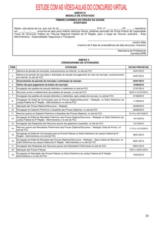 ESTUDE COM AS VÍDEO-AULAS DO CONCURSO VIRTUAL
                                                               ANEXO IV
                                                          MODELO DE ATESTADO
                                                TIMBRE/CARIMBO DO ÓRGÃO DA SAÚDE
                                                            ATESTADO

      Atesto, sob penas da Lei, que o(a) Sr.(a) ___________________________, R.G. nº ___________, UF _____, nascido(a)
      em ____/____/____, encontra-se apto para realizar esforços físicos, podendo participar da Prova Prática de Capacidade
      Física do Concurso Público do Tribunal Regional Federal da 5ª Região, para o cargo de Técnico Judiciário - Área
      Administrativa – Especialidade: Segurança e Transporte.
                                                                        ___________________________________________
                                                                                                                 Local e data
                                                              (máximo de 5 dias de antecedência da data da prova, inclusive)
                                                                        ___________________________________________
                                                                                                   Assinatura do Profissional
                                                                                                               Carimbo/CRM

                                                               ANEXO V
                                                      CRONOGRAMA DE ATIVIDADES
ITEM                                                      ATIVIDADE                                                     DATAS PREVISTAS
 1      Abertura do período de inscrições, exclusivamente via Internet, no site da FCC                                     04/07/2012
        Abertura do período de inscrições e solicitação de isenção do pagamento do valor da inscrição, exclusivamente
 2                                                                                                                         04/07/2012
        via Internet, no site da FCC
 3      Encerramento do período de inscrição e solicitação de isenção                                                      20/07/2012
 4      Último dia para pagamento do boleto de inscrição                                                                   10/08/2012
 5      Divulgação dos pedidos de isenção deferidos e indeferidos no site da FCC                                           27/07/2012
 6      Recursos contra o indeferimento dos pedidos de isenção, no site da FCC                                          30/07 e 31/07/2012
 7      Divulgação dos pedidos de isenção deferidos e indeferidos, após análise de recursos, no site da FCC                07/08/2012
        Divulgação do Edital de Convocação para as Provas Objetiva/Discursiva – Redação, no Diário Eletrônico da
 8                                                                                                                         11/09/2012
        Justiça Federal da 5ª Região - Administrativa e no site da FCC
 9      Aplicação das Provas Objetiva/Discursiva – Redação                                                                 23/09/2012
 10     Divulgação do Gabarito Preliminar e Questões das Provas Objetivas, no site da FCC                                  28/09/2012
 11     Recurso quanto ao Gabarito Preliminar e Questões das Provas Objetivas, no site da FCC                           01/10 e 02/10/2012
        Divulgação do Edital de Resultado Preliminar das Provas Objetiva/Discursiva – Redação no Diário Eletrônico da
 12                                                                                                                        10/12/2012
        Justiça Federal da 5ª Região - Administrativa e no site da FCC
 13     Divulgação das Respostas dos Recursos quanto aos gabaritos e questões, no site da FCC                              10/12/2012
        Recurso quanto aos Resultados Preliminares das Provas Objetiva/Discursiva – Redação (Vista de Prova), no
 14                                                                                                                     11/12 e 12/12/2012
        site da FCC
        Divulgação do Edital de Convocação para as Provas Práticas no Diário Eletrônico da Justiça Federal da 5ª
 15                                                                                                                        08/01/2013
        Região - Administrativa e no site da FCC
        Divulgação do Edital de Resultado das Provas Objetivas/Discursiva – Redação – Após análise de Recursos, no
 16                                                                                                                        08/01/2013
        Diário Eletrônico da Justiça Federal da 5ª Região - Administrativa e no site da FCC
 17     Divulgação das Respostas dos Recursos quanto aos Resultados Preliminares no site da FCC                            08/01/2013
 18     Aplicação das Provas Práticas                                                                                   19/01 e 20/01/2013
        Divulgação do Resultado das Provas Práticas no Diário Eletrônico da Justiça Federal da 5ª Região -
 19                                                                                                                        18/02/2013
        Administrativa e no site da FCC




                                                                                                                                        22
 