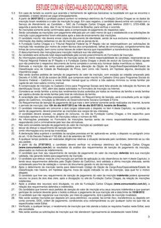 ESTUDE COM AS VÍDEO-AULAS DO CONCURSO VIRTUAL
5.3    Em caso de feriado ou evento que acarrete o fechamento de agências bancárias na localidade em que se encontra o
       candidato, o boleto deverá ser pago antecipadamente.
6.     A partir de 06/07/2012 o candidato poderá conferir no endereço eletrônico da Fundação Carlos Chagas se os dados da
       inscrição foram recebidos e o valor da inscrição foi pago. Em caso negativo, o candidato deverá entrar em contato com o
       Serviço de Atendimento ao Candidato – SAC da Fundação Carlos Chagas, pelo telefone (0XX11) 3723-4388, de
       segunda a sexta-feira, úteis, das 10 às 16 horas (horário de Brasília), para verificar o ocorrido.
7.     As inscrições somente serão confirmadas após a comprovação do pagamento do respectivo valor.
8.     Serão canceladas as inscrições com pagamento efetuado por um valor menor do que o estabelecido e as solicitações de
       inscrição cujos pagamentos forem efetuados após a data de encerramento das inscrições.
9.     O candidato inscrito não deverá enviar cópia do documento de identidade, sendo de sua exclusiva responsabilidade a
       informação dos dados cadastrais no ato de inscrição, sob as penas da lei.
10.    A Fundação Carlos Chagas e o Tribunal Regional Federal da 5ª Região não se responsabilizam por solicitações de
       inscrição não recebidas por motivo de ordem técnica dos computadores, falhas de comunicação, congestionamento das
       linhas de comunicação, bem como outros fatores de ordem técnica que impossibilitem a transferência de dados.
11.    O descumprimento das instruções para inscrição implicará sua não efetivação.
12.    Ao candidato será atribuída total responsabilidade pelo correto preenchimento do Formulário de Inscrição.
13.    As informações prestadas no Formulário de Inscrição serão de inteira responsabilidade do candidato, reservando-se ao
       Tribunal Regional Federal da 5ª Região e à Fundação Carlos Chagas o direito de excluir do Concurso Público aquele
       que não preencher o respectivo documento de forma completa e correta e/ou fornecer dados inverídicos ou falsos.
14.    Efetivada a inscrição não serão aceitos pedidos para alteração da Opção de Cargo/Área/Especialidade/Estado de
       Classificação e/ou de Cidade de Realização de Prova, bem como não haverá, em hipótese alguma, devolução da
       importância paga.
15.    Não serão aceitos pedidos de isenção do pagamento do valor da inscrição, com exceção ao cidadão amparado pelo
       Decreto nº 6.593, de 02 de outubro de 2008, que comprove estar inscrito no Cadastro Único para Programas Sociais do
       Governo Federal – CadÚnico e renda familiar mensal igual ou inferior a três salários mínimos ou renda familiar per
       capita de até meio salário mínimo mensal.
16.    A comprovação de inscrição no Cadastro Único para Programas Sociais será feita através da indicação do Número de
       Identificação Social – NIS, além dos dados solicitados no Formulário de Inscrição via Internet.
17.    Considera-se renda familiar a soma dos rendimentos brutos auferidos por todos os membros da família e renda familiar
       per capita a divisão da renda familiar pelo total de indivíduos da família.
18.    A veracidade das informações prestadas pelo candidato, no Requerimento de Isenção, será consultada junto ao órgão
       gestor do CadÚnico, vinculado ao Ministério do Desenvolvimento Social e Combate à Fome.
19.    Os Requerimentos de Isenção do pagamento de que trata o item anterior somente serão realizados via Internet, durante
       o período de inscrição (das 10h do dia 04/07/2012 às 14h do dia 20/07/2012, horário de Brasília).
19.1   O candidato interessado em concorrer a dois cargos (observado o disposto no item 4 deste Capítulo), na condição de
       isento de pagamento, deverá preencher as inscrições aos cargos de seu interesse.
20.    O candidato deverá acessar, na página do concurso, no site da Fundação Carlos Chagas, o link específico para
       inscrições isentas e no formulário de inscrições indicar o número do NIS.
20.1   As informações prestadas no Formulário de Inscrições Isentas serão de inteira responsabilidade do candidato,
       respondendo civil e criminalmente pelo teor das afirmativas.
21.    Não será concedida isenção de pagamento do valor de inscrição ao candidato que:
a)     deixar de efetuar o requerimento de isenção pela Internet;
b)     omitir informações e/ou torná-las inverídicas.
22.    A declaração falsa sujeitará o candidato às sanções previstas em lei, aplicando-se, ainda, o disposto no parágrafo único
       do art. 10 do Decreto Federal nº 83.936, de 6 de setembro de 1979.
23.    A qualquer tempo poderão ser realizadas diligências relativas à situação declarada pelo candidato, deferindo-se ou não
       seu pedido.
24.    A partir do dia 27/07/2012, o candidato deverá verificar no endereço eletrônico da Fundação Carlos Chagas
       (www.concursosfcc.com.br) os resultados da análise dos requerimentos de isenção do pagamento da inscrição,
       observados os motivos de indeferimento.
25.    O candidato que tiver seu requerimento de isenção de pagamento do valor da inscrição deferido terá sua inscrição
       validada, não gerando boleto para pagamento da inscrição.
25.1   O candidato que efetuar mais de uma inscrição por período de aplicação (a não observância do item 4 deste Capítulo), e
       tendo seus requerimentos deferidos pelo Órgão Gestor do CadÚnico, terá validada a última inscrição efetuada, sendo
       considerado para fins de validação o número do documento gerado no ato da inscrição.
25.6   Após o deferimento da inscrição isenta para determinado Código de Opção de Cargo/Área/Especialidade/Estado de
       Classificação não haverá, em hipótese alguma, troca da opção indicada no ato da inscrição, seja qual for o motivo
       alegado.
26.    O candidato que tiver seu requerimento de isenção de pagamento do valor da inscrição indeferido poderá apresentar
       recurso no prazo de dois dias úteis, após a divulgação no site da Fundação Carlos Chagas, da relação de inscrições
       indeferidas.
26.1   Após a análise dos recursos será divulgada, no site da Fundação Carlos Chagas (www.concursosfcc.com.br), a
       relação dos requerimentos deferidos e indeferidos.
27.    Os candidatos que tiverem seus pedidos de isenção do valor de inscrição e/ou seus recursos indeferidos e que queiram
       participar do certame deverão gerar o boleto e efetuar o pagamento de sua inscrição até a data limite de 10/08/2012.
27.1   O candidato que não regularizar sua inscrição, por meio do pagamento, terá o pedido de inscrição invalidado.
28.    Não serão aceitas inscrições por depósito em caixa eletrônico, via postal, fac-símile (fax), transferência ou depósito em
       conta corrente, DOC, ordem de pagamento, condicionais e/ou extemporâneas ou por qualquer outra via que não as
       especificadas neste Edital.
28.1   Verificado, a qualquer tempo, o recebimento de inscrição que não atenda a todos os requisitos fixados neste Edital, será
       ela cancelada.
29.    Não serão aceitas as solicitações de inscrição que não atenderem rigorosamente ao estabelecido neste Edital.

                                                                                                                              3
 