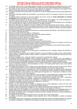 ESTUDE COM AS VÍDEO-AULAS DO CONCURSO VIRTUAL
10.1   O candidato deverá conferir os seus dados pessoais impressos na Folha de Respostas, em especial seu nome, número
       de inscrição, número do documento de identidade e sua opção de Cargo/Área/Especialidade/Estado de Classificação.
10.2   Não deverá ser feita nenhuma marca fora do campo reservado às respostas ou à assinatura, pois qualquer marca
       poderá ser lida pelas leitoras óticas, prejudicando o desempenho do candidato.
10.3   Os prejuízos advindos de marcações feitas incorretamente na Folha de Respostas serão de inteira responsabilidade do
       candidato.
10.4   Não serão computadas questões não assinaladas ou que contenham mais de uma resposta, emenda ou rasura, ainda
       que legível.
11.    O candidato deverá comparecer ao local de realização das provas munido de caneta esferográfica de material
       transparente de tinta preta, lápis preto nº 2 e borracha.
12.    O candidato deverá preencher os alvéolos, na Folha de Respostas da Prova Objetiva, com caneta esferográfica de
       material transparente de tinta preta ou reforçá-los com grafite na cor preta, se necessário.
13.    Durante a realização das Provas não será permitida nenhuma espécie de consulta ou comunicação entre os candidatos,
       nem a utilização de livros, códigos, manuais, impressos ou quaisquer anotações.
14.    Motivarão a eliminação do candidato do Concurso Público, sem prejuízo das sanções penais cabíveis, a burla ou a
       tentativa de burla a quaisquer das normas definidas neste Edital ou a outras relativas ao Concurso, aos comunicados, às
       Instruções ao Candidato ou às Instruções constantes da prova, bem como o tratamento indevido e descortês a qualquer
       pessoa envolvida na aplicação das provas.
15.    Por medida de segurança os candidatos deverão deixar as orelhas totalmente descobertas, à observação dos fiscais de
       sala, durante a realização das provas.
16.    Poderá ser excluído do Concurso Público o candidato que:
a)     apresentar-se após o horário estabelecido, não se admitindo qualquer tolerância;
b)     apresentar-se em local diferente da convocação oficial;
c)     não comparecer às provas, seja qual for o motivo alegado;
d)     não apresentar documento que bem o identifique;
e)     ausentar-se da sala de provas sem o acompanhamento do fiscal;
f)     ausentar-se do local de provas antes de decorrida uma hora do início das provas;
g)     fizer anotação de informações relativas às suas respostas no comprovante de inscrição ou em qualquer outro meio, que
       não o autorizado pela Fundação Carlos Chagas no dia da aplicação das provas;
h)     ausentar-se da sala de provas levando Folha de Respostas, Caderno de Questões ou outros materiais não permitidos;
i)     estiver portando armas, mesmo que possua o respectivo porte;
j)     lançar mão de meios ilícitos para a execução das provas;
k)     não devolver integralmente o material recebido;
l)     for surpreendido em comunicação com outras pessoas ou utilizando-se de livro, anotação, impresso não permitido ou
       máquina calculadora ou similar;
m)     estiver fazendo uso de qualquer tipo de aparelho eletrônico ou de comunicação (bip, telefone celular, relógios digitais,
       agenda eletrônica, notebook, palmtop, receptor, gravador, smartphone ou outros equipamentos similares), bem como
       protetores auriculares;
n)     perturbar, de qualquer modo, a ordem dos trabalhos, incorrendo em comportamento indevido.
17.    Os aparelhos eletrônicos dos candidatos, como os indicados nas alíneas “l” e “m”, deverão ser por eles desligados e
       acondicionados em embalagem específica a ser fornecida pela Fundação Carlos Chagas exclusivamente para tal fim, antes de
       iniciar a prova, devendo a embalagem permanecer fechada até a saída do candidato do local de realização da prova.
17.1   Os demais pertences pessoais dos candidatos, tais como: bolsas, sacolas, bonés, chapéus, gorros ou similares, óculos
       escuros e protetores auriculares, serão acomodados em local a ser indicado pelos fiscais de sala, onde deverão
       permanecer até o término da prova.
17.2   A Fundação Carlos Chagas e o TRF 5ª Região não se responsabilizarão por perda ou extravio de documentos, objetos
       ou equipamentos eletrônicos ocorridos no local de realização das provas, nem por danos neles causados.
18.    No dia da realização das provas, na hipótese de o nome do candidato não constar nas listagens oficiais relativas aos
       locais de prova estabelecidos no Edital de Convocação, a Fundação Carlos Chagas procederá a inclusão do candidato,
       desde que apresente o boleto bancário com comprovação de pagamento ou o comprovante de débito em conta,
       mediante preenchimento de formulário específico.
18.1   A inclusão de que trata o item 18 será realizada de forma condicional e será analisada pela Fundação Carlos Chagas,
       na fase do Julgamento das Provas Objetivas, com o intuito de verificar a pertinência da referida inscrição.
18.2   Constatada a improcedência da inscrição, a mesma será automaticamente cancelada sem direito a reclamação,
       independentemente de qualquer formalidade, considerados nulos todos os atos dela decorrentes.
19.    Distribuídos os Cadernos de Questões aos candidatos e, na hipótese de serem verificadas falhas de impressão, o
       Coordenador do Colégio, antes do início da prova, diligenciará no sentido de:
a)     substituir os Cadernos de Questões defeituosos;
b)     proceder, em não havendo número suficiente de Cadernos para a devida substituição, a leitura dos itens onde
       ocorreram falhas, usando, para tanto, um Caderno de Questões completo;
c)     estabelecer, após o Coordenador do Colégio consultar o Plantão da Fundação Carlos Chagas, prazo para compensação
       do tempo usado para regularização do Caderno, se a ocorrência verificar-se após o início da prova.
20.    Quando, após a prova, for constatado, por meio eletrônico, estatístico, visual, grafológico ou por investigação policial, ter o
       candidato utilizado processos ilícitos, sua prova será anulada e o candidato será automaticamente eliminado do Concurso.
21.    Não haverá, por qualquer motivo, prorrogação do tempo previsto para a aplicação das provas em razão de afastamento
       do candidato da sala de prova.
22.    Em hipótese nenhuma será realizada qualquer prova fora do local, data e horário determinados.
23.    O candidato, ao terminar a prova, entregará ao fiscal, juntamente com a Folha de Respostas, o Caderno de Questões
       personalizado.
24.    Por razões de ordem técnica, de segurança e de direitos autorais adquiridos, não serão fornecidos exemplares dos Cadernos
       de Questões a candidatos ou a instituições de direito público ou privado, mesmo após o encerramento do Concurso.


                                                                                                                                    8
 