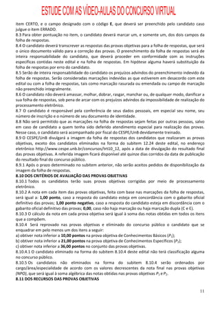 ESTUDE COM AS VÍDEO-AULAS DO CONCURSO VIRTUAL
item CERTO, e o campo designado com o código E, que deverá ser preenchido pelo candidato caso
julgue o item ERRADO.
8.3 Para obter pontuação no item, o candidato deverá marcar um, e somente um, dos dois campos da
folha de respostas.
8.4 O candidato deverá transcrever as respostas das provas objetivas para a folha de respostas, que será
o único documento válido para a correção das provas. O preenchimento da folha de respostas será de
inteira responsabilidade do candidato, que deverá proceder em conformidade com as instruções
específicas contidas neste edital e na folha de respostas. Em hipótese alguma haverá substituição da
folha de respostas por erro do candidato.
8.5 Serão de inteira responsabilidade do candidato os prejuízos advindos do preenchimento indevido da
folha de respostas. Serão consideradas marcações indevidas as que estiverem em desacordo com este
edital ou com a folha de respostas, tais como marcação rasurada ou emendada ou campo de marcação
não preenchido integralmente.
8.6 O candidato não deverá amassar, molhar, dobrar, rasgar, manchar ou, de qualquer modo, danificar a
sua folha de respostas, sob pena de arcar com os prejuízos advindos da impossibilidade de realização do
processamento eletrônico.
8.7 O candidato é responsável pela conferência de seus dados pessoais, em especial seu nome, seu
número de inscrição e o número de seu documento de identidade.
8.8 Não será permitido que as marcações na folha de respostas sejam feitas por outras pessoas, salvo
em caso de candidato a quem tenha sido deferido atendimento especial para realização das provas.
Nesse caso, o candidato será acompanhado por fiscal do CESPE/UnB devidamente treinado.
8.9 O CESPE/UnB divulgará a imagem da folha de respostas dos candidatos que realizaram as provas
objetivas, exceto dos candidatos eliminados na forma do subitem 12.24 deste edital, no endereço
eletrônico http://www.cespe.unb.br/concursos/trt10_12, após a data de divulgação do resultado final
das provas objetivas. A referida imagem ficará disponível até quinze dias corridos da data de publicação
do resultado final do concurso público.
8.9.1 Após o prazo determinado no subitem anterior, não serão aceitos pedidos de disponibilização da
imagem da folha de respostas.
8.10 DOS CRITÉRIOS DE AVALIAÇÃO DAS PROVAS OBJETIVAS
8.10.1 Todos os candidatos terão suas provas objetivas corrigidas por meio de processamento
eletrônico.
8.10.2 A nota em cada item das provas objetivas, feita com base nas marcações da folha de respostas,
será igual a: 1,00 ponto, caso a resposta do candidato esteja em concordância com o gabarito oficial
definitivo das provas; 1,00 ponto negativo, caso a resposta do candidato esteja em discordância com o
gabarito oficial definitivo das provas; 0,00, caso não haja marcação ou haja marcação dupla (C e E).
8.10.3 O cálculo da nota em cada prova objetiva será igual à soma das notas obtidas em todos os itens
que a compõem.
8.10.4 Será reprovado nas provas objetivas e eliminado do concurso público o candidato que se
enquadrar em pelo menos um dos itens a seguir:
a) obtiver nota inferior a 10,00 pontos na prova objetiva de Conhecimentos Básicos (P1);
b) obtiver nota inferior a 21,00 pontos na prova objetiva de Conhecimentos Específicos (P2);
c) obtiver nota inferior a 36,00 pontos no conjunto das provas objetivas.
8.10.4.1 O candidato eliminado na forma do subitem 8.10.4 deste edital não terá classificação alguma
no concurso público.
8.10.5 Os candidatos não eliminados na forma do subitem 8.10.4 serão ordenados por
cargo/área/especialidade de acordo com os valores decrescentes da nota final nas provas objetivas
(NPO), que será igual à soma algébrica das notas obtidas nas provas objetivas P1 e P2.
8.11 DOS RECURSOS DAS PROVAS OBJETIVAS

                                                                                                     11
 