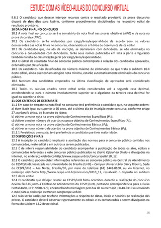 ESTUDE COM AS VÍDEO-AULAS DO CONCURSO VIRTUAL
9.8.1 O candidato que desejar interpor recursos contra o resultado provisório da prova discursiva
disporá de dois dias para fazê-lo, conforme procedimentos disciplinados no respectivo edital de
resultado provisório.
10 DA NOTA FINAL NO CONCURSO
10.1 A nota final no concurso será o somatório da nota final nas provas objetivas (NPO) e da nota na
prova discursiva (NPD).
10.2 Os candidatos serão ordenados por cargo/área/especialidade de acordo com os valores
decrescentes das notas finais no concurso, observados os critérios de desempate deste edital.
10.3 Os candidatos que, no ato da inscrição, se declararem com deficiência, se não eliminados no
concurso e considerados com deficiência, terão seus nomes publicados em lista à parte e figurarão
também na lista de classificação geral por cargo/área/especialidade.
10.4 O edital de resultado final do concurso público contemplará a relação dos candidatos aprovados,
ordenados por classificação.
10.5 Os candidatos não classificados no número máximo de eliminados de que trata o subitem 10.4
deste edital, ainda que tenham atingido nota mínima, estarão automaticamente eliminados do concurso
público.
10.6 Nenhum dos candidatos empatados na última classificação de aprovados será considerado
eliminado.
10.7 Todos os cálculos citados neste edital serão considerados até a segunda casa decimal,
arredondando-se para o número imediatamente superior se o algarismo da terceira casa decimal for
igual ou superior a cinco.
11 DOS CRITÉRIOS DE DESEMPATE
11.1 Em caso de empate na nota final no concurso terá preferência o candidato que, na seguinte ordem:
a) tiver idade igual ou superior a 60 anos, até o último dia de inscrição neste concurso, conforme artigo
27, parágrafo único, do Estatuto do Idoso;
b) obtiver a maior nota na prova objetiva de Conhecimentos Específicos (P2);
c) obtiver o maior número de acertos na prova objetiva de Conhecimentos Específicos (P2);
d) obtiver a maior nota na prova objetiva de Conhecimentos Básicos (P1);
e) obtiver o maior número de acertos na prova objetiva de Conhecimentos Básicos (P1).
11.1.1 Persistindo o empate, terá preferência o candidato que tiver maior idade.
12 DISPOSIÇÕES FINAIS
12.1 A inscrição do candidato implicará a aceitação das normas para o concurso público contidas nos
comunicados, neste edital e em outros a serem publicados.
12.2 É de inteira responsabilidade do candidato acompanhar a publicação de todos os atos, editais e
comunicados referentes a este concurso público publicados no Diário Oficial da União e divulgados na
Internet, no endereço eletrônico http://www.cespe.unb.br/concursos/trt10_12.
12.3 O candidato poderá obter informações referentes ao concurso público na Central de Atendimento
do CESPE/UnB, localizada na Universidade de Brasília (UnB) – Campus Universitário Darcy Ribeiro, Sede
do CESPE/UnB – Asa Norte, Brasília/DF, por meio do telefone (61) 3448-0100, ou via Internet, no
endereço eletrônico http://www.cespe.unb.br/concursos/trt10_12, ressalvado o disposto no subitem
12.5 deste edital.
12.4 O candidato que desejar relatar ao CESPE/UnB fatos ocorridos durante a realização do concurso
deverá fazê-lo junto à Central de Atendimento do CESPE/UnB, postando correspondência para a Caixa
Postal 4488, CEP 70904-970, encaminhando mensagem pelo fax de número (61) 3448-0110 ou enviando
e-mail para o endereço eletrônico sac@cespe.unb.br.
12.5 Não serão dadas por telefone informações a respeito de datas, locais e horários de realização das
provas. O candidato deverá observar rigorosamente os editais e os comunicados a serem divulgados na
forma do subitem 12.2 deste edital.

                                                                                                      14
 
