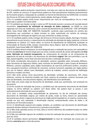 ESTUDE COM AS VÍDEO-AULAS DO CONCURSO VIRTUAL
12.6 O candidato poderá protocolar requerimento, instruído com cópia do documento de identidade e
do CPF, relativo ao concurso. O requerimento poderá ser feito pessoalmente mediante preenchimento
de formulário próprio, à disposição do candidato na Central de Atendimento do CESPE/UnB, no horário
das 8 horas às 19 horas, ininterruptamente, exceto sábado, domingo e feriado.
12.6.1 O candidato poderá ainda enviar requerimento por meio de correspondência, fax ou e-mail,
observado o subitem 12.4 deste edital.
12.7 O candidato que desejar corrigir o nome ou CPF fornecido durante o processo de inscrição deverá
encaminhar requerimento de solicitação de alteração de dados cadastrais, via SEDEX ou carta
registrada com aviso de recebimento, para a Central de Atendimento do CESPE/UnB – (TRT 10ª REGIÃO
2012), Caixa Postal 4488, CEP 70904-970, Brasília/DF, contendo cópia autenticada em cartório dos
documentos que contenham os dados corretos ou cópia autenticada em cartório da sentença
homologatória de retificação do registro civil, que contenham os dados corretos.
12.7.1 O candidato poderá, ainda, entregar das 8 horas às 19 horas (exceto sábado, domingo e feriado),
pessoalmente ou por terceiro, o requerimento de solicitação de alteração de dados cadastrais, na forma
estabelecida no subitem 12.7 deste edital, na Central de Atendimento do CESPE/UnB, localizada na
Universidade de Brasília (UnB), Campus Universitário Darcy Ribeiro, Sede do CESPE/UnB, Asa Norte,
Brasília/DF, Caixa Postal 4488, CEP 70904-970.
12.8 O candidato deverá comparecer ao local designado para a realização das provas com antecedência
mínima de uma hora do horário fixado para seu início, munido somente de caneta esferográfica de tinta
preta, fabricada em material transparente, do comprovante de inscrição ou do comprovante de
pagamento da taxa de inscrição e do documento de identidade original. Não será permitido o uso de
lápis, lapiseira/grafite, marca-texto e/ou borracha durante a realização das provas.
12.9 Serão considerados documentos de identidade: carteiras expedidas pelos Comandos Militares,
pelas Secretarias de Segurança Pública, pelos Institutos de Identificação e pelos Corpos de Bombeiros
Militares; carteiras expedidas pelos órgãos fiscalizadores de exercício profissional (ordens, conselhos
etc.); passaporte brasileiro; certificado de reservista; carteiras funcionais expedidas por órgão público
que, por lei federal, valham como identidade; carteira de trabalho; carteira nacional de habilitação
(somente o modelo com foto).
12.9.1 Não serão aceitos como documentos de identidade: certidões de nascimento, CPF, títulos
eleitorais, carteiras de motorista (modelo sem foto), carteiras de estudante, carteiras funcionais sem
valor de identidade, nem documentos ilegíveis, não identificáveis e/ou danificados.
12.9.2 Não será aceita cópia do documento de identidade, ainda que autenticada, nem protocolo do
documento.
12.10 Por ocasião da realização das provas, o candidato que não apresentar documento de identidade
original, na forma definida no subitem 12.9 deste edital, não poderá fazer as provas e será
automaticamente eliminado do concurso público.
12.11 Caso o candidato esteja impossibilitado de apresentar, no dia de realização das provas,
documento de identidade original, por motivo de perda, roubo ou furto, deverá ser apresentado
documento que ateste o registro da ocorrência em órgão policial expedido há, no máximo, noventa dias,
ocasião em que será submetido à identificação especial, compreendendo coleta de dados e de
assinaturas em formulário próprio.
12.11.1 A identificação especial será exigida, também, ao candidato cujo documento de identificação
apresente dúvidas relativas à fisionomia ou à assinatura do portador.
12.12 Não serão aplicadas provas em local, data ou horário diferentes dos predeterminados em edital
ou em comunicado.
12.13 Não será admitido ingresso de candidato no local de realização das provas após o horário fixado
para seu início.
12.14 O candidato deverá permanecer obrigatoriamente no local de realização das provas por, no
mínimo, uma hora após o início das provas.
                                                                                                      15
 