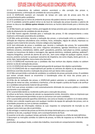 ESTUDE COM AS VÍDEO-AULAS DO CONCURSO VIRTUAL
12.14.1 A inobservância do subitem anterior acarretará a não correção das provas e,
consequentemente, a eliminação do candidato do concurso público.
12.15 O CESPE/UnB manterá um marcador de tempo em cada sala de provas para fins de
acompanhamento pelos candidatos.
12.16 O candidato que se retirar do ambiente de provas não poderá retornar em hipótese alguma.
12.17 O candidato somente poderá retirar-se do local de realização das provas levando o caderno de
provas no decurso dos últimos quinze minutos anteriores ao horário determinado para o término das
provas.
12.18 Não haverá, por qualquer motivo, prorrogação do tempo previsto para a aplicação das provas em
razão do afastamento de candidato da sala de provas.
12.19 Não haverá segunda chamada para a realização das provas. O não comparecimento a estas
implicará a eliminação automática do candidato.
12.20 Não serão permitidas, durante a realização das provas, a comunicação entre os candidatos e a
utilização de máquinas calculadoras e/ou similares, livros, anotações, réguas de cálculo, impressos ou
qualquer outro material de consulta, inclusive códigos e/ou legislação.
12.21 Será eliminado da prova o candidato que, durante a realização das provas, for surpreendido
portando aparelhos eletrônicos, tais como: máquinas calculadoras, agendas eletrônicas ou similares,
telefones celulares, smartphones, tablets, ipod®, gravadores, pendrive, mp3 player ou similar, qualquer
receptor ou transmissor de dados e mensagens, bip, agenda eletrônica, notebook, palmtop, walkman®,
máquina fotográfica, controle de alarme de carro etc., bem como relógio de qualquer espécie, óculos
escuros, protetor auricular ou quaisquer acessórios de chapelaria, tais como chapéu, boné, gorro etc. e,
ainda, lápis, lapiseira/grafite, marca-texto e/ou borracha.
12.21.1 O CESPE/UnB recomenda que o candidato não leve nenhum dos objetos citados no subitem
anterior no dia de realização das provas.
12.21.2 O CESPE/UnB não ficará responsável pela guarda de quaisquer dos objetos supracitados.
12.21.3 O CESPE/UnB não se responsabilizará por perdas ou extravios de objetos ou de equipamentos
eletrônicos ocorridos durante a realização das provas nem por danos neles causados.
12.22 Não será permitida a entrada de candidatos no ambiente de provas portando armas. O candidato
que estiver armado deverá se encaminhar à Coordenação antes do início das provas para o
acautelamento da arma.
12.23 No dia de realização das provas, o CESPE/UnB poderá submeter os candidatos ao sistema de
detecção de metal nas salas, corredores e banheiros, a fim de impedir a prática de fraude e de verificar
se o candidato está portando material não permitido.
12.24 Terá suas provas anuladas e será automaticamente eliminado do concurso público o candidato
que durante a sua realização:
a) for surpreendido dando ou recebendo auxílio para a execução das provas;
b) utilizar-se de livros, máquinas de calcular ou equipamento similar, dicionário, notas ou impressos que
não forem expressamente permitidos ou que se comunicar com outro candidato;
c) for surpreendido portando aparelhos eletrônicos, tais como os listados no subitem 12.21 deste edital;
d) faltar com o devido respeito para com qualquer membro da equipe de aplicação das provas, com as
autoridades presentes ou com os demais candidatos;
e) fizer anotação de informações relativas às suas respostas no comprovante de inscrição ou em
qualquer outro meio que não os permitidos;
f) não entregar o material das provas ao término do tempo destinado para a sua realização;
g) afastar-se da sala, a qualquer tempo, sem o acompanhamento de fiscal;
h) ausentar-se da sala, a qualquer tempo, portando a folha de respostas ou a folha de texto definitivo;
i) descumprir as instruções contidas no caderno de provas, na folha de respostas ou na folha de texto
definitivo;
j) perturbar, de qualquer modo, a ordem dos trabalhos, incorrendo em comportamento indevido;
                                                                                                      16
 