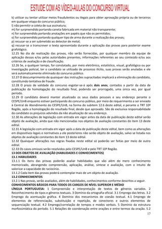 ESTUDE COM AS VÍDEO-AULAS DO CONCURSO VIRTUAL
k) utilizar ou tentar utilizar meios fraudulentos ou ilegais para obter aprovação própria ou de terceiros
em qualquer etapa do concurso público;
l) não permitir a coleta de sua assinatura;
m) for surpreendido portando caneta fabricada em material não transparente;
n) for surpreendido portando anotações em papéis que não os permitidos;
o) for surpreendido portando qualquer tipo de arma durante a realização das provas;
p) recusar-se a ser submetido ao detector de metal;
q) recusar-se a transcrever o texto apresentado durante a aplicação das provas para posterior exame
grafológico.
12.25 No dia de realização das provas, não serão fornecidas, por qualquer membro da equipe de
aplicação dessas e/ou pelas autoridades presentes, informações referentes ao seu conteúdo e/ou aos
critérios de avaliação e de classificação.
12.26 Se, a qualquer tempo, for constatado, por meio eletrônico, estatístico, visual, grafológico ou por
investigação policial, ter o candidato se utilizado de processo ilícito, suas provas serão anuladas e ele
será automaticamente eliminado do concurso público.
12.27 O descumprimento de quaisquer das instruções supracitadas implicará a eliminação do candidato,
constituindo tentativa de fraude.
12.28 O prazo de validade do concurso esgotar-se-á após dois anos, contados a partir da data de
publicação da homologação do resultado final, podendo ser prorrogado, uma única vez, por igual
período.
12.29 O candidato deverá manter atualizado os seus dados pessoais e seu endereço perante o
CESPE/UnB enquanto estiver participando do concurso público, por meio de requerimento a ser enviado
à Central de Atendimento do CESPE/UnB, na forma do subitem 12.6 deste edital, e perante o TRT 10ª
Região, após a homologação do resultado final, desde que aprovado. São de exclusiva responsabilidade
do candidato os prejuízos advindos da não atualização de seu endereço.
12.30 As alterações de legislação com entrada em vigor antes da data de publicação deste edital serão
objeto de avaliação, ainda que não mencionadas nos objetos de avaliação constantes do item 13 deste
edital.
12.31 A legislação com entrada em vigor após a data de publicação deste edital, bem como as alterações
em dispositivos legais e normativos a ele posteriores não serão objeto de avaliação, salvo se listada nos
objetos de avaliação constantes do item 13 deste edital.
12.32 Quaisquer alterações nas regras fixadas neste edital só poderão ser feitas por meio de outro
edital.
12.33 Os casos omissos serão resolvidos pelo CESPE/UnB e pelo TRT 10ª Região.
13 DOS OBJETOS DE AVALIAÇÃO (HABILIDADES E CONHECIMENTOS)
13.1 HABILIDADES
13.1.1 Os itens das provas poderão avaliar habilidades que vão além do mero conhecimento
memorizado, abrangendo compreensão, aplicação, análise, síntese e avaliação, com o intuito de
valorizar a capacidade de raciocínio.
13.1.2 Cada item das provas poderá contemplar mais de um objeto de avaliação.
13.2 CONHECIMENTOS
13.2.1 Nas provas, serão avaliados, além de habilidades, conhecimentos conforme descritos a seguir.
CONHECIMENTOS BÁSICOS PARA TODOS OS CARGOS DE NÍVEL SUPERIOR E MÉDIO
LÍNGUA PORTUGUESA: 1 Compreensão e interpretação de textos de gêneros variados. 2
Reconhecimento de tipos e gêneros textuais. 3 Domínio da ortografia oficial. 3.1 Emprego das letras. 3.2
Emprego da acentuação gráfica. 4 Domínio dos mecanismos de coesão textual. 4.1 Emprego de
elementos de referenciação, substituição e repetição, de conectores e outros elementos de
sequenciação textual. 4.2 Emprego/correlação de tempos e modos verbais. 5 Domínio da estrutura
morfossintática do período. 5.1 Relações de coordenação entre orações e entre termos da oração. 5.2
                                                                                                      17
 