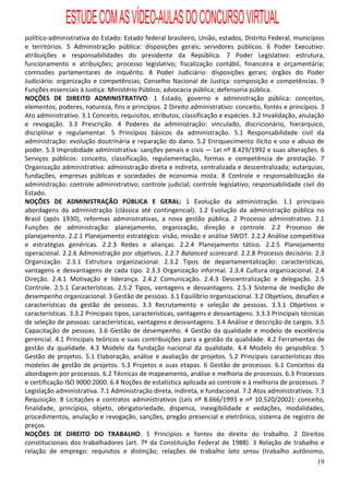ESTUDE COM AS VÍDEO-AULAS DO CONCURSO VIRTUAL
político-administrativa do Estado: Estado federal brasileiro, União, estados, Distrito Federal, municípios
e territórios. 5 Administração pública: disposições gerais; servidores públicos. 6 Poder Executivo:
atribuições e responsabilidades do presidente da República. 7 Poder Legislativo: estrutura,
funcionamento e atribuições; processo legislativo; fiscalização contábil, financeira e orçamentária;
comissões parlamentares de inquérito. 8 Poder Judiciário: disposições gerais; órgãos do Poder
Judiciário: organização e competências; Conselho Nacional de Justiça: composição e competências. 9
Funções essenciais à Justiça: Ministério Público; advocacia pública; defensoria pública.
NOÇÕES DE DIREITO ADMINISTRATIVO: 1 Estado, governo e administração pública: conceitos,
elementos, poderes, natureza, fins e princípios. 2 Direito administrativo: conceito, fontes e princípios. 3
Ato administrativo. 3.1 Conceito, requisitos, atributos, classificação e espécies. 3.2 Invalidação, anulação
e revogação. 3.3 Prescrição. 4 Poderes da administração: vinculado, discricionário, hierárquico,
disciplinar e regulamentar. 5 Princípios básicos da administração. 5.1 Responsabilidade civil da
administração: evolução doutrinária e reparação do dano. 5.2 Enriquecimento ilícito e uso e abuso de
poder. 5.3 Improbidade administrativa: sanções penais e civis — Lei nº 8.429/1992 e suas alterações. 6
Serviços públicos: conceito, classificação, regulamentação, formas e competência de prestação. 7
Organização administrativa: administração direta e indireta, centralizada e descentralizada; autarquias,
fundações, empresas públicas e sociedades de economia mista. 8 Controle e responsabilização da
administração: controle administrativo; controle judicial; controle legislativo; responsabilidade civil do
Estado.
NOÇÕES DE ADMINISTRAÇÃO PÚBLICA E GERAL: 1 Evolução da administração. 1.1 principais
abordagens da administração (clássica até contingencial). 1.2 Evolução da administração pública no
Brasil (após 1930), reformas administrativas, a nova gestão pública. 2 Processo administrativo. 2.1
Funções de administração: planejamento, organização, direção e controle. 2.2 Processo de
planejamento. 2.2.1 Planejamento estratégico: visão, missão e análise SWOT. 2.2.2 Análise competitiva
e estratégias genéricas. 2.2.3 Redes e alianças. 2.2.4 Planejamento tático. 2.2.5 Planejamento
operacional. 2.2.6 Administração por objetivos. 2.2.7 Balanced scorecard. 2.2.8 Processo decisório. 2.3
Organização. 2.3.1 Estrutura organizacional. 2.3.2 Tipos de departamentalização: características,
vantagens e desvantagens de cada tipo. 2.3.3 Organização informal. 2.3.4 Cultura organizacional. 2.4
Direção. 2.4.1 Motivação e liderança. 2.4.2 Comunicação. 2.4.3 Descentralização e delegação. 2.5
Controle. 2.5.1 Características. 2.5.2 Tipos, vantagens e desvantagens. 2.5.3 Sistema de medição de
desempenho organizacional. 3 Gestão de pessoas. 3.1 Equilíbrio organizacional. 3.2 Objetivos, desafios e
características da gestão de pessoas. 3.3 Recrutamento e seleção de pessoas. 3.3.1 Objetivos e
características. 3.3.2 Principais tipos, características, vantagens e desvantagens. 3.3.3 Principais técnicas
de seleção de pessoas: características, vantagens e desvantagens. 3.4 Análise e descrição de cargos. 3.5
Capacitação de pessoas. 3.6 Gestão de desempenho. 4 Gestão da qualidade e modelo de excelência
gerencial. 4.1 Principais teóricos e suas contribuições para a gestão da qualidade. 4.2 Ferramentas de
gestão da qualidade. 4.3 Modelo da fundação nacional da qualidade. 4.4 Modelo do gespublica. 5
Gestão de projetos. 5.1 Elaboração, análise e avaliação de projetos. 5.2 Principais características dos
modelos de gestão de projetos. 5.3 Projetos e suas etapas. 6 Gestão de processos. 6.1 Conceitos da
abordagem por processos. 6.2 Técnicas de mapeamento, análise e melhoria de processos. 6.3 Processos
e certificação ISO 9000:2000. 6.4 Noções de estatística aplicada ao controle e à melhoria de processos. 7
Legislação administrativa. 7.1 Administração direta, indireta, e fundacional. 7.2 Atos administrativos. 7.3
Requisição. 8 Licitações e contratos administrativos (Leis nº 8.666/1993 e nº 10.520/2002): conceito,
finalidade, princípios, objeto, obrigatoriedade, dispensa, inexigibilidade e vedações, modalidades,
procedimentos, anulação e revogação, sanções, pregão presencial e eletrônico, sistema de registro de
preços.
NOÇÕES DE DIREITO DO TRABALHO: 1 Princípios e fontes do direito do trabalho. 2 Direitos
constitucionais dos trabalhadores (art. 7º da Constituição Federal de 1988). 3 Relação de trabalho e
relação de emprego: requisitos e distinção; relações de trabalho lato sensu (trabalho autônomo,
                                                                                                          19
 